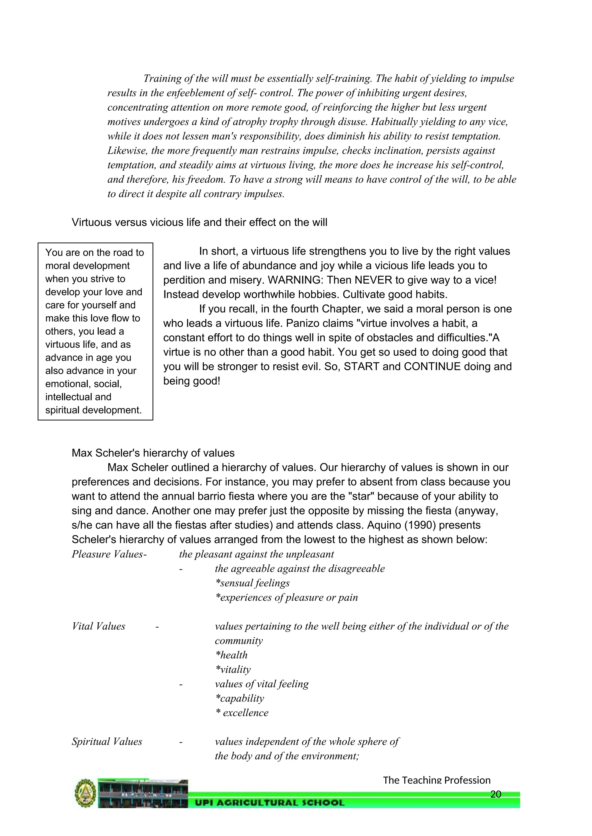 The Teaching Profession
Training of the will must be essentially self-training. The habit of yielding to impulse
results in the enfeeblement of self- control. The power of inhibiting urgent desires,
concentrating attention on more remote good, of reinforcing the higher but less urgent
motives undergoes a kind of atrophy trophy through disuse. Habitually yielding to any vice,
while it does not lessen man's responsibility, does diminish his ability to resist temptation.
Likewise, the more frequently man restrains impulse, checks inclination, persists against
temptation, and steadily aims at virtuous living, the more does he increase his self-control,
and therefore, his freedom. To have a strong will means to have control of the will, to be able
to direct it despite all contrary impulses.
Virtuous versus vicious life and their effect on the will
In short, a virtuous life strengthens you to live by the right values
and live a life of abundance and joy while a vicious life leads you to
perdition and misery. WARNING: Then NEVER to give way to a vice!
Instead develop worthwhile hobbies. Cultivate good habits.
If you recall, in the fourth Chapter, we said a moral person is one
who leads a virtuous life. Panizo claims "virtue involves a habit, a
constant effort to do things well in spite of obstacles and difficulties."A
virtue is no other than a good habit. You get so used to doing good that
you will be stronger to resist evil. So, START and CONTINUE doing and
being good!
Max Scheler's hierarchy of values
Max Scheler outlined a hierarchy of values. Our hierarchy of values is shown in our
preferences and decisions. For instance, you may prefer to absent from class because you
want to attend the annual barrio fiesta where you are the "star" because of your ability to
sing and dance. Another one may prefer just the opposite by missing the fiesta (anyway,
s/he can have all the fiestas after studies) and attends class. Aquino (1990) presents
Scheler's hierarchy of values arranged from the lowest to the highest as shown below:
Pleasure Values- the pleasant against the unpleasant
- the agreeable against the disagreeable
*sensual feelings
*experiences of pleasure or pain
Vital Values - values pertaining to the well being either of the individual or of the
community
*health
*vitality
- values of vital feeling
*capability
* excellence
Spiritual Values - values independent of the whole sphere of
the body and of the environment;
20
You are on the road to
moral development
when you strive to
develop your love and
care for yourself and
make this love flow to
others, you lead a
virtuous life, and as
advance in age you
also advance in your
emotional, social,
intellectual and
spiritual development.
 
