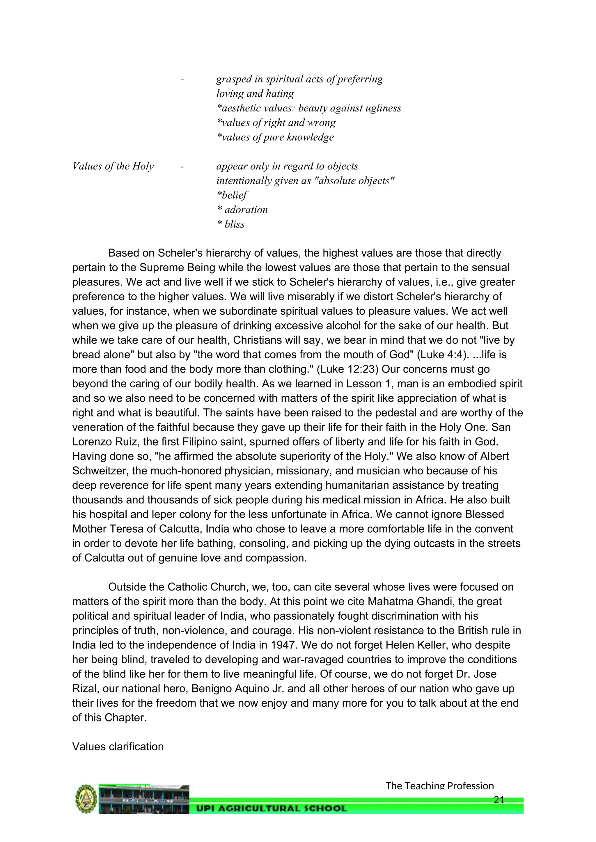 The Teaching Profession
- grasped in spiritual acts of preferring
loving and hating
*aesthetic values: beauty against ugliness
*values of right and wrong
*values of pure knowledge
Values of the Holy - appear only in regard to objects
intentionally given as "absolute objects"
*belief
* adoration
* bliss
Based on Scheler's hierarchy of values, the highest values are those that directly
pertain to the Supreme Being while the lowest values are those that pertain to the sensual
pleasures. We act and live well if we stick to Scheler's hierarchy of values, i.e., give greater
preference to the higher values. We will live miserably if we distort Scheler's hierarchy of
values, for instance, when we subordinate spiritual values to pleasure values. We act well
when we give up the pleasure of drinking excessive alcohol for the sake of our health. But
while we take care of our health, Christians will say, we bear in mind that we do not "live by
bread alone" but also by "the word that comes from the mouth of God" (Luke 4:4). ...life is
more than food and the body more than clothing." (Luke 12:23) Our concerns must go
beyond the caring of our bodily health. As we learned in Lesson 1, man is an embodied spirit
and so we also need to be concerned with matters of the spirit like appreciation of what is
right and what is beautiful. The saints have been raised to the pedestal and are worthy of the
veneration of the faithful because they gave up their life for their faith in the Holy One. San
Lorenzo Ruiz, the first Filipino saint, spurned offers of liberty and life for his faith in God.
Having done so, "he affirmed the absolute superiority of the Holy." We also know of Albert
Schweitzer, the much-honored physician, missionary, and musician who because of his
deep reverence for life spent many years extending humanitarian assistance by treating
thousands and thousands of sick people during his medical mission in Africa. He also built
his hospital and leper colony for the less unfortunate in Africa. We cannot ignore Blessed
Mother Teresa of Calcutta, India who chose to leave a more comfortable life in the convent
in order to devote her life bathing, consoling, and picking up the dying outcasts in the streets
of Calcutta out of genuine love and compassion.
Outside the Catholic Church, we, too, can cite several whose lives were focused on
matters of the spirit more than the body. At this point we cite Mahatma Ghandi, the great
political and spiritual leader of India, who passionately fought discrimination with his
principles of truth, non-violence, and courage. His non-violent resistance to the British rule in
India led to the independence of India in 1947. We do not forget Helen Keller, who despite
her being blind, traveled to developing and war-ravaged countries to improve the conditions
of the blind like her for them to live meaningful life. Of course, we do not forget Dr. Jose
Rizal, our national hero, Benigno Aquino Jr. and all other heroes of our nation who gave up
their lives for the freedom that we now enjoy and many more for you to talk about at the end
of this Chapter.
Values clarification
21
 