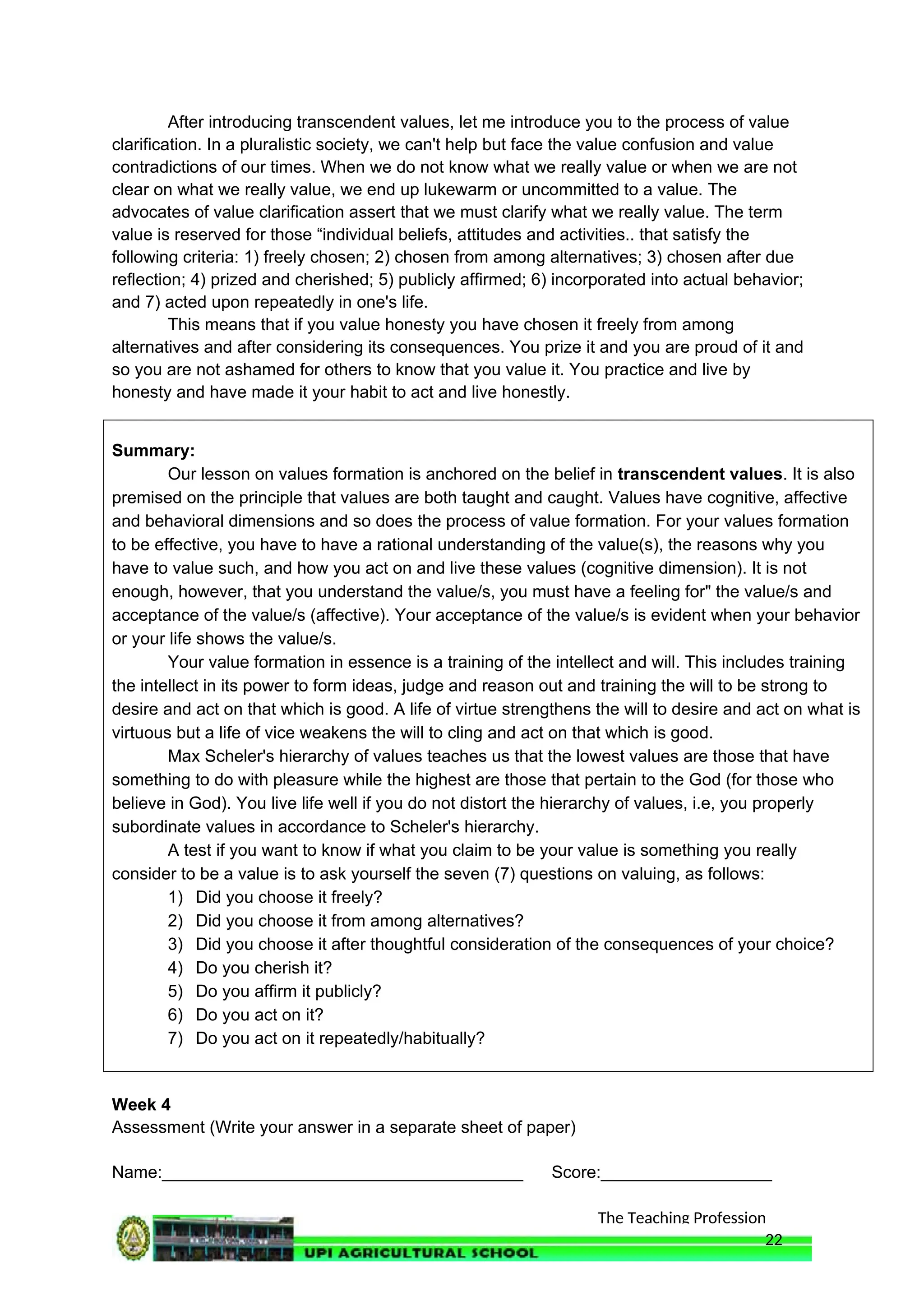 The Teaching Profession
After introducing transcendent values, let me introduce you to the process of value
clarification. In a pluralistic society, we can't help but face the value confusion and value
contradictions of our times. When we do not know what we really value or when we are not
clear on what we really value, we end up lukewarm or uncommitted to a value. The
advocates of value clarification assert that we must clarify what we really value. The term
value is reserved for those “individual beliefs, attitudes and activities.. that satisfy the
following criteria: 1) freely chosen; 2) chosen from among alternatives; 3) chosen after due
reflection; 4) prized and cherished; 5) publicly affirmed; 6) incorporated into actual behavior;
and 7) acted upon repeatedly in one's life.
This means that if you value honesty you have chosen it freely from among
alternatives and after considering its consequences. You prize it and you are proud of it and
so you are not ashamed for others to know that you value it. You practice and live by
honesty and have made it your habit to act and live honestly.
Summary:
Our lesson on values formation is anchored on the belief in transcendent values. It is also
premised on the principle that values are both taught and caught. Values have cognitive, affective
and behavioral dimensions and so does the process of value formation. For your values formation
to be effective, you have to have a rational understanding of the value(s), the reasons why you
have to value such, and how you act on and live these values (cognitive dimension). It is not
enough, however, that you understand the value/s, you must have a feeling for" the value/s and
acceptance of the value/s (affective). Your acceptance of the value/s is evident when your behavior
or your life shows the value/s.
Your value formation in essence is a training of the intellect and will. This includes training
the intellect in its power to form ideas, judge and reason out and training the will to be strong to
desire and act on that which is good. A life of virtue strengthens the will to desire and act on what is
virtuous but a life of vice weakens the will to cling and act on that which is good.
Max Scheler's hierarchy of values teaches us that the lowest values are those that have
something to do with pleasure while the highest are those that pertain to the God (for those who
believe in God). You live life well if you do not distort the hierarchy of values, i.e, you properly
subordinate values in accordance to Scheler's hierarchy.
A test if you want to know if what you claim to be your value is something you really
consider to be a value is to ask yourself the seven (7) questions on valuing, as follows:
1) Did you choose it freely?
2) Did you choose it from among alternatives?
3) Did you choose it after thoughtful consideration of the consequences of your choice?
4) Do you cherish it?
5) Do you affirm it publicly?
6) Do you act on it?
7) Do you act on it repeatedly/habitually?
Week 4
Assessment (Write your answer in a separate sheet of paper)
Name:______________________________________ Score:__________________
22
 