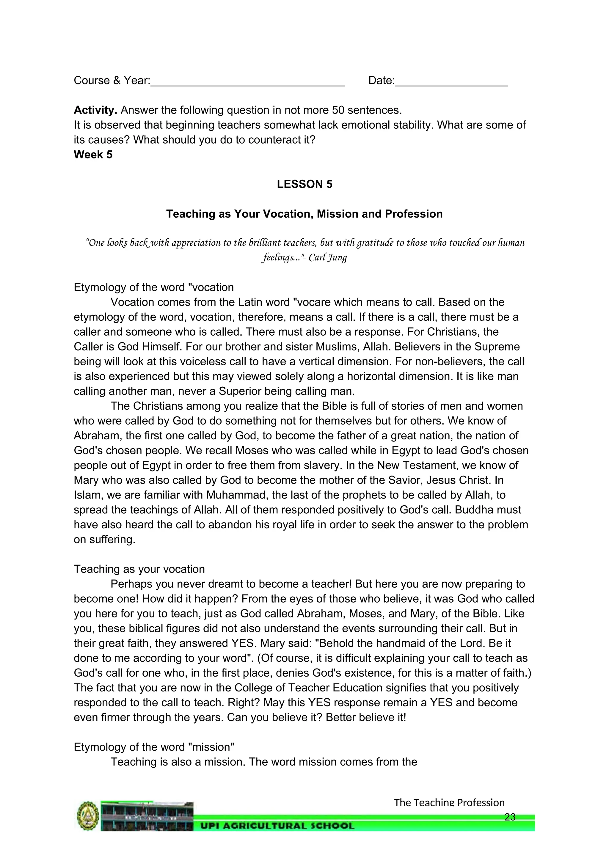The Teaching Profession
Course & Year:_______________________________ Date:__________________
Activity. Answer the following question in not more 50 sentences.
It is observed that beginning teachers somewhat lack emotional stability. What are some of
its causes? What should you do to counteract it?
Week 5
LESSON 5
Teaching as Your Vocation, Mission and Profession
“One looks back with appreciation to the brilliant teachers, but with gratitude to those who touched our human
feelings..."- Carl Jung
Etymology of the word "vocation
Vocation comes from the Latin word "vocare which means to call. Based on the
etymology of the word, vocation, therefore, means a call. If there is a call, there must be a
caller and someone who is called. There must also be a response. For Christians, the
Caller is God Himself. For our brother and sister Muslims, Allah. Believers in the Supreme
being will look at this voiceless call to have a vertical dimension. For non-believers, the call
is also experienced but this may viewed solely along a horizontal dimension. It is like man
calling another man, never a Superior being calling man.
The Christians among you realize that the Bible is full of stories of men and women
who were called by God to do something not for themselves but for others. We know of
Abraham, the first one called by God, to become the father of a great nation, the nation of
God's chosen people. We recall Moses who was called while in Egypt to lead God's chosen
people out of Egypt in order to free them from slavery. In the New Testament, we know of
Mary who was also called by God to become the mother of the Savior, Jesus Christ. In
Islam, we are familiar with Muhammad, the last of the prophets to be called by Allah, to
spread the teachings of Allah. All of them responded positively to God's call. Buddha must
have also heard the call to abandon his royal life in order to seek the answer to the problem
on suffering.
Teaching as your vocation
Perhaps you never dreamt to become a teacher! But here you are now preparing to
become one! How did it happen? From the eyes of those who believe, it was God who called
you here for you to teach, just as God called Abraham, Moses, and Mary, of the Bible. Like
you, these biblical figures did not also understand the events surrounding their call. But in
their great faith, they answered YES. Mary said: "Behold the handmaid of the Lord. Be it
done to me according to your word". (Of course, it is difficult explaining your call to teach as
God's call for one who, in the first place, denies God's existence, for this is a matter of faith.)
The fact that you are now in the College of Teacher Education signifies that you positively
responded to the call to teach. Right? May this YES response remain a YES and become
even firmer through the years. Can you believe it? Better believe it!
Etymology of the word "mission"
Teaching is also a mission. The word mission comes from the
23
 