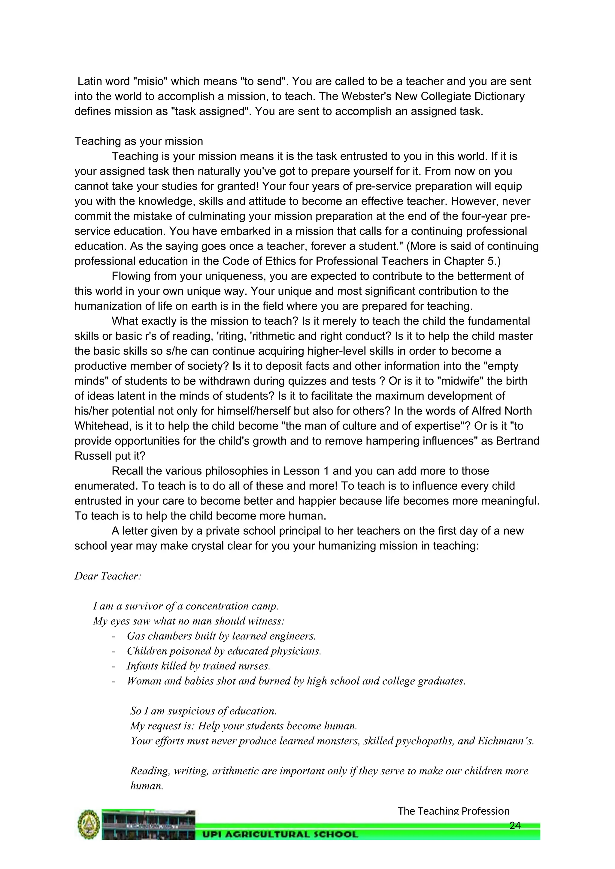 The Teaching Profession
Latin word "misio" which means "to send". You are called to be a teacher and you are sent
into the world to accomplish a mission, to teach. The Webster's New Collegiate Dictionary
defines mission as "task assigned". You are sent to accomplish an assigned task.
Teaching as your mission
Teaching is your mission means it is the task entrusted to you in this world. If it is
your assigned task then naturally you've got to prepare yourself for it. From now on you
cannot take your studies for granted! Your four years of pre-service preparation will equip
you with the knowledge, skills and attitude to become an effective teacher. However, never
commit the mistake of culminating your mission preparation at the end of the four-year pre-
service education. You have embarked in a mission that calls for a continuing professional
education. As the saying goes once a teacher, forever a student." (More is said of continuing
professional education in the Code of Ethics for Professional Teachers in Chapter 5.)
Flowing from your uniqueness, you are expected to contribute to the betterment of
this world in your own unique way. Your unique and most significant contribution to the
humanization of life on earth is in the field where you are prepared for teaching.
What exactly is the mission to teach? Is it merely to teach the child the fundamental
skills or basic r's of reading, 'riting, 'rithmetic and right conduct? Is it to help the child master
the basic skills so s/he can continue acquiring higher-level skills in order to become a
productive member of society? Is it to deposit facts and other information into the "empty
minds" of students to be withdrawn during quizzes and tests ? Or is it to "midwife" the birth
of ideas latent in the minds of students? Is it to facilitate the maximum development of
his/her potential not only for himself/herself but also for others? In the words of Alfred North
Whitehead, is it to help the child become "the man of culture and of expertise"? Or is it "to
provide opportunities for the child's growth and to remove hampering influences" as Bertrand
Russell put it?
Recall the various philosophies in Lesson 1 and you can add more to those
enumerated. To teach is to do all of these and more! To teach is to influence every child
entrusted in your care to become better and happier because life becomes more meaningful.
To teach is to help the child become more human.
A letter given by a private school principal to her teachers on the first day of a new
school year may make crystal clear for you your humanizing mission in teaching:
Dear Teacher:
I am a survivor of a concentration camp.
My eyes saw what no man should witness:
- Gas chambers built by learned engineers.
- Children poisoned by educated physicians.
- Infants killed by trained nurses.
- Woman and babies shot and burned by high school and college graduates.
So I am suspicious of education.
My request is: Help your students become human.
Your efforts must never produce learned monsters, skilled psychopaths, and Eichmann’s.
Reading, writing, arithmetic are important only if they serve to make our children more
human.
24
 