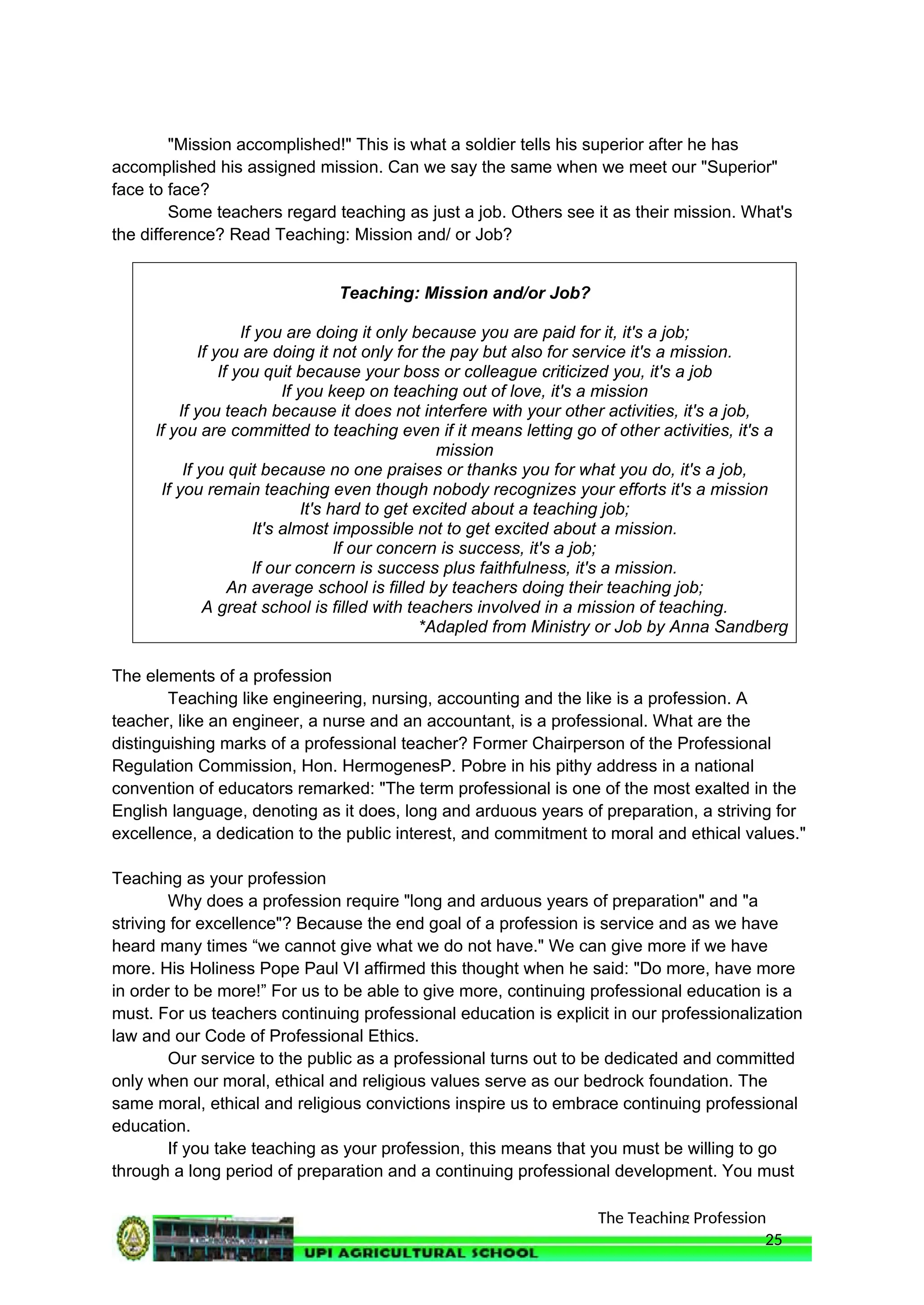 The Teaching Profession
"Mission accomplished!" This is what a soldier tells his superior after he has
accomplished his assigned mission. Can we say the same when we meet our "Superior"
face to face?
Some teachers regard teaching as just a job. Others see it as their mission. What's
the difference? Read Teaching: Mission and/ or Job?
Teaching: Mission and/or Job?
If you are doing it only because you are paid for it, it's a job;
If you are doing it not only for the pay but also for service it's a mission.
If you quit because your boss or colleague criticized you, it's a job
If you keep on teaching out of love, it's a mission
If you teach because it does not interfere with your other activities, it's a job,
lf you are committed to teaching even if it means letting go of other activities, it's a
mission
If you quit because no one praises or thanks you for what you do, it's a job,
If you remain teaching even though nobody recognizes your efforts it's a mission
It's hard to get excited about a teaching job;
It's almost impossible not to get excited about a mission.
lf our concern is success, it's a job;
lf our concern is success plus faithfulness, it's a mission.
An average school is filled by teachers doing their teaching job;
A great school is filled with teachers involved in a mission of teaching.
*Adapled from Ministry or Job by Anna Sandberg
The elements of a profession
Teaching like engineering, nursing, accounting and the like is a profession. A
teacher, like an engineer, a nurse and an accountant, is a professional. What are the
distinguishing marks of a professional teacher? Former Chairperson of the Professional
Regulation Commission, Hon. HermogenesP. Pobre in his pithy address in a national
convention of educators remarked: "The term professional is one of the most exalted in the
English language, denoting as it does, long and arduous years of preparation, a striving for
excellence, a dedication to the public interest, and commitment to moral and ethical values."
Teaching as your profession
Why does a profession require "long and arduous years of preparation" and "a
striving for excellence"? Because the end goal of a profession is service and as we have
heard many times “we cannot give what we do not have." We can give more if we have
more. His Holiness Pope Paul VI affirmed this thought when he said: "Do more, have more
in order to be more!” For us to be able to give more, continuing professional education is a
must. For us teachers continuing professional education is explicit in our professionalization
law and our Code of Professional Ethics.
Our service to the public as a professional turns out to be dedicated and committed
only when our moral, ethical and religious values serve as our bedrock foundation. The
same moral, ethical and religious convictions inspire us to embrace continuing professional
education.
If you take teaching as your profession, this means that you must be willing to go
through a long period of preparation and a continuing professional development. You must
25
 