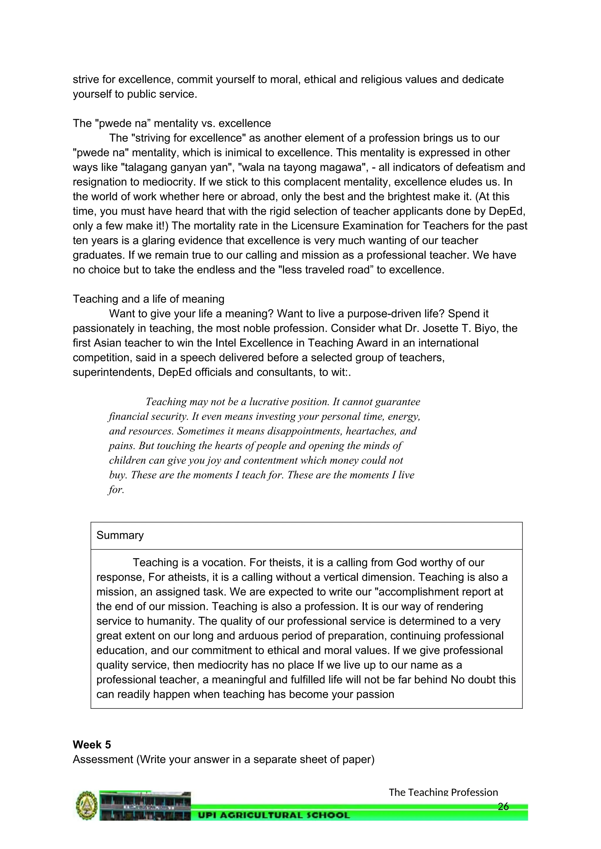 The Teaching Profession
strive for excellence, commit yourself to moral, ethical and religious values and dedicate
yourself to public service.
The "pwede na” mentality vs. excellence
The "striving for excellence" as another element of a profession brings us to our
"pwede na" mentality, which is inimical to excellence. This mentality is expressed in other
ways like "talagang ganyan yan", "wala na tayong magawa", - all indicators of defeatism and
resignation to mediocrity. If we stick to this complacent mentality, excellence eludes us. In
the world of work whether here or abroad, only the best and the brightest make it. (At this
time, you must have heard that with the rigid selection of teacher applicants done by DepEd,
only a few make it!) The mortality rate in the Licensure Examination for Teachers for the past
ten years is a glaring evidence that excellence is very much wanting of our teacher
graduates. If we remain true to our calling and mission as a professional teacher. We have
no choice but to take the endless and the "less traveled road” to excellence.
Teaching and a life of meaning
Want to give your life a meaning? Want to live a purpose-driven life? Spend it
passionately in teaching, the most noble profession. Consider what Dr. Josette T. Biyo, the
first Asian teacher to win the Intel Excellence in Teaching Award in an international
competition, said in a speech delivered before a selected group of teachers,
superintendents, DepEd officials and consultants, to wit:.
Teaching may not be a lucrative position. It cannot guarantee
financial security. It even means investing your personal time, energy,
and resources. Sometimes it means disappointments, heartaches, and
pains. But touching the hearts of people and opening the minds of
children can give you joy and contentment which money could not
buy. These are the moments I teach for. These are the moments I live
for.
Summary
Teaching is a vocation. For theists, it is a calling from God worthy of our
response, For atheists, it is a calling without a vertical dimension. Teaching is also a
mission, an assigned task. We are expected to write our "accomplishment report at
the end of our mission. Teaching is also a profession. It is our way of rendering
service to humanity. The quality of our professional service is determined to a very
great extent on our long and arduous period of preparation, continuing professional
education, and our commitment to ethical and moral values. If we give professional
quality service, then mediocrity has no place If we live up to our name as a
professional teacher, a meaningful and fulfilled life will not be far behind No doubt this
can readily happen when teaching has become your passion
Week 5
Assessment (Write your answer in a separate sheet of paper)
26
 