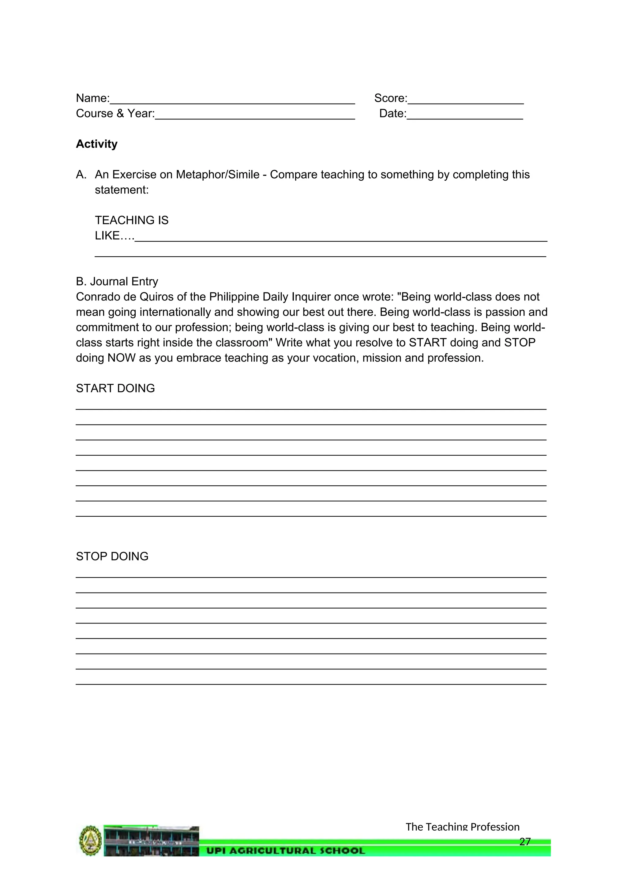 The Teaching Profession
Name:______________________________________ Score:__________________
Course & Year:_______________________________ Date:__________________
Activity
A. An Exercise on Metaphor/Simile - Compare teaching to something by completing this
statement:
TEACHING IS
LIKE….________________________________________________________________
______________________________________________________________________
B. Journal Entry
Conrado de Quiros of the Philippine Daily Inquirer once wrote: "Being world-class does not
mean going internationally and showing our best out there. Being world-class is passion and
commitment to our profession; being world-class is giving our best to teaching. Being world-
class starts right inside the classroom" Write what you resolve to START doing and STOP
doing NOW as you embrace teaching as your vocation, mission and profession.
START DOING
_________________________________________________________________________
_________________________________________________________________________
_________________________________________________________________________
_________________________________________________________________________
_________________________________________________________________________
_________________________________________________________________________
_________________________________________________________________________
_________________________________________________________________________
STOP DOING
_________________________________________________________________________
_________________________________________________________________________
_________________________________________________________________________
_________________________________________________________________________
_________________________________________________________________________
_________________________________________________________________________
_________________________________________________________________________
_________________________________________________________________________
27
 