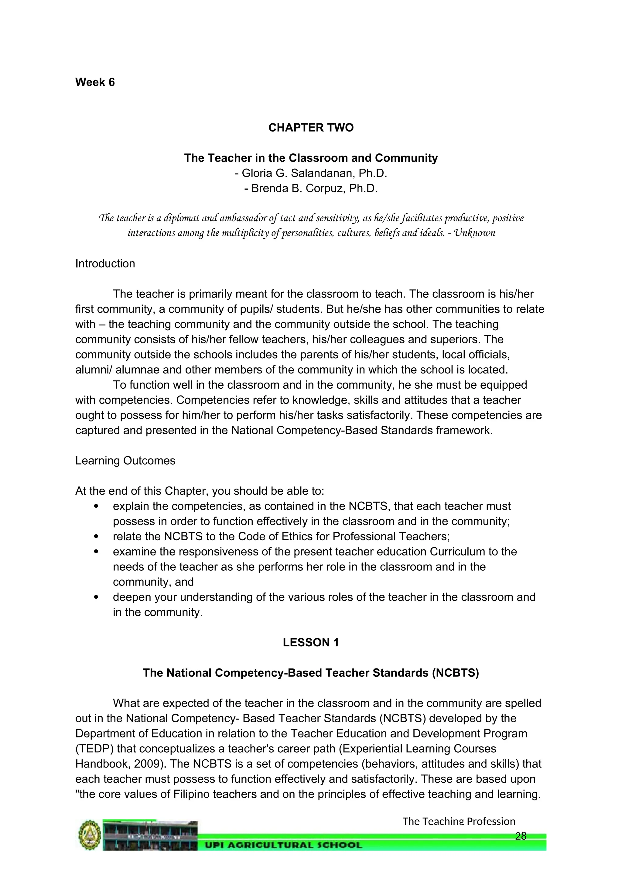 The Teaching Profession
Week 6
CHAPTER TWO
The Teacher in the Classroom and Community
- Gloria G. Salandanan, Ph.D.
- Brenda B. Corpuz, Ph.D.
The teacher is a diplomat and ambassador of tact and sensitivity, as he/she facilitates productive, positive
interactions among the multiplicity of personalities, cultures, beliefs and ideals. - Unknown
Introduction
The teacher is primarily meant for the classroom to teach. The classroom is his/her
first community, a community of pupils/ students. But he/she has other communities to relate
with – the teaching community and the community outside the school. The teaching
community consists of his/her fellow teachers, his/her colleagues and superiors. The
community outside the schools includes the parents of his/her students, local officials,
alumni/ alumnae and other members of the community in which the school is located.
To function well in the classroom and in the community, he she must be equipped
with competencies. Competencies refer to knowledge, skills and attitudes that a teacher
ought to possess for him/her to perform his/her tasks satisfactorily. These competencies are
captured and presented in the National Competency-Based Standards framework.
Learning Outcomes
At the end of this Chapter, you should be able to:
 explain the competencies, as contained in the NCBTS, that each teacher must
possess in order to function effectively in the classroom and in the community;
 relate the NCBTS to the Code of Ethics for Professional Teachers;
 examine the responsiveness of the present teacher education Curriculum to the
needs of the teacher as she performs her role in the classroom and in the
community, and
 deepen your understanding of the various roles of the teacher in the classroom and
in the community.
LESSON 1
The National Competency-Based Teacher Standards (NCBTS)
What are expected of the teacher in the classroom and in the community are spelled
out in the National Competency- Based Teacher Standards (NCBTS) developed by the
Department of Education in relation to the Teacher Education and Development Program
(TEDP) that conceptualizes a teacher's career path (Experiential Learning Courses
Handbook, 2009). The NCBTS is a set of competencies (behaviors, attitudes and skills) that
each teacher must possess to function effectively and satisfactorily. These are based upon
"the core values of Filipino teachers and on the principles of effective teaching and learning.
28
 