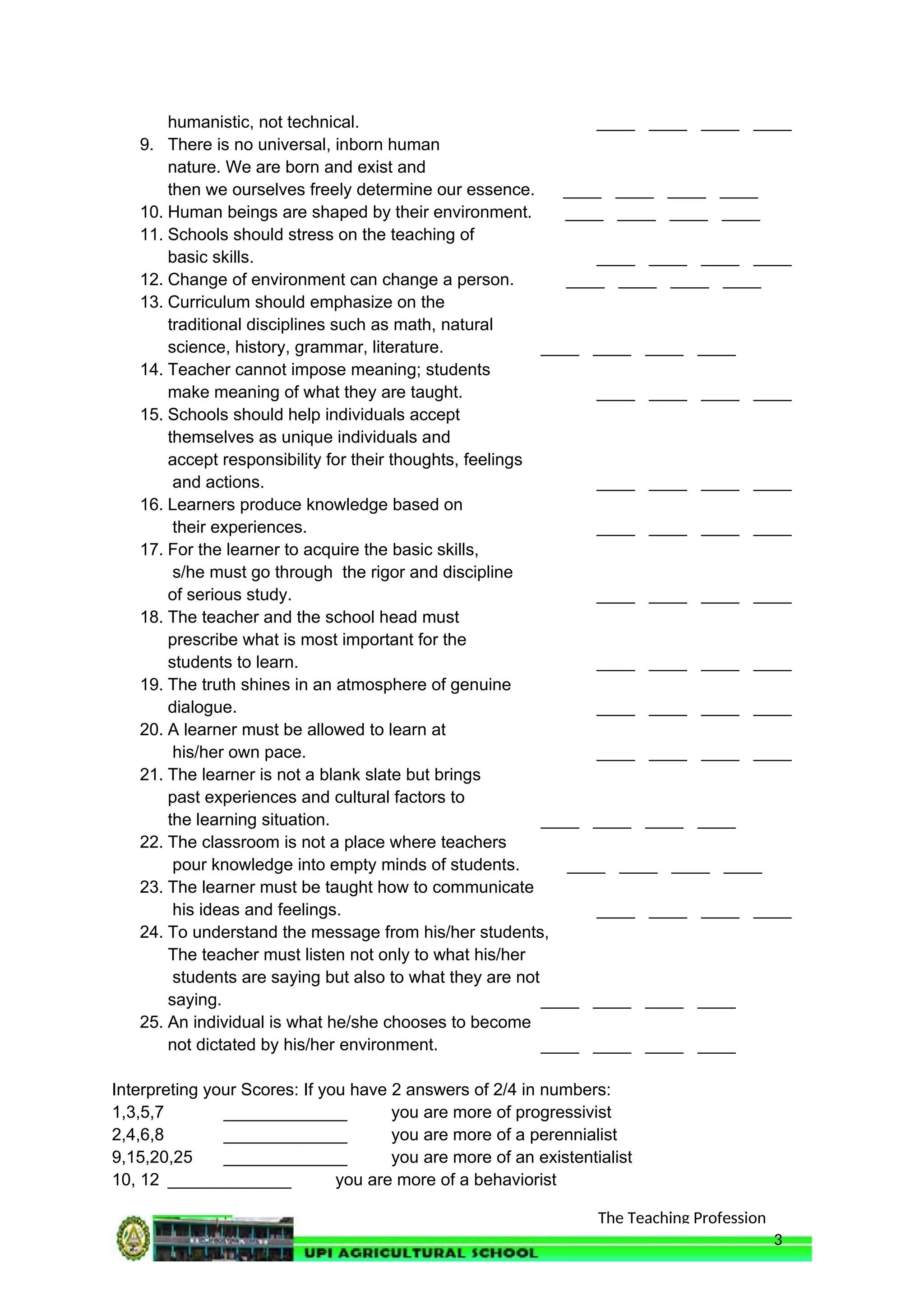 The Teaching Profession
humanistic, not technical. ____ ____ ____ ____
9. There is no universal, inborn human
nature. We are born and exist and
then we ourselves freely determine our essence. ____ ____ ____ ____
10. Human beings are shaped by their environment. ____ ____ ____ ____
11. Schools should stress on the teaching of
basic skills. ____ ____ ____ ____
12. Change of environment can change a person. ____ ____ ____ ____
13. Curriculum should emphasize on the
traditional disciplines such as math, natural
science, history, grammar, literature. ____ ____ ____ ____
14. Teacher cannot impose meaning; students
make meaning of what they are taught. ____ ____ ____ ____
15. Schools should help individuals accept
themselves as unique individuals and
accept responsibility for their thoughts, feelings
and actions. ____ ____ ____ ____
16. Learners produce knowledge based on
their experiences. ____ ____ ____ ____
17. For the learner to acquire the basic skills,
s/he must go through the rigor and discipline
of serious study. ____ ____ ____ ____
18. The teacher and the school head must
prescribe what is most important for the
students to learn. ____ ____ ____ ____
19. The truth shines in an atmosphere of genuine
dialogue. ____ ____ ____ ____
20. A learner must be allowed to learn at
his/her own pace. ____ ____ ____ ____
21. The learner is not a blank slate but brings
past experiences and cultural factors to
the learning situation. ____ ____ ____ ____
22. The classroom is not a place where teachers
pour knowledge into empty minds of students. ____ ____ ____ ____
23. The learner must be taught how to communicate
his ideas and feelings. ____ ____ ____ ____
24. To understand the message from his/her students,
The teacher must listen not only to what his/her
students are saying but also to what they are not
saying. ____ ____ ____ ____
25. An individual is what he/she chooses to become
not dictated by his/her environment. ____ ____ ____ ____
Interpreting your Scores: If you have 2 answers of 2/4 in numbers:
1,3,5,7 _____________ you are more of progressivist
2,4,6,8 _____________ you are more of a perennialist
9,15,20,25 _____________ you are more of an existentialist
10, 12 _____________ you are more of a behaviorist
3
 