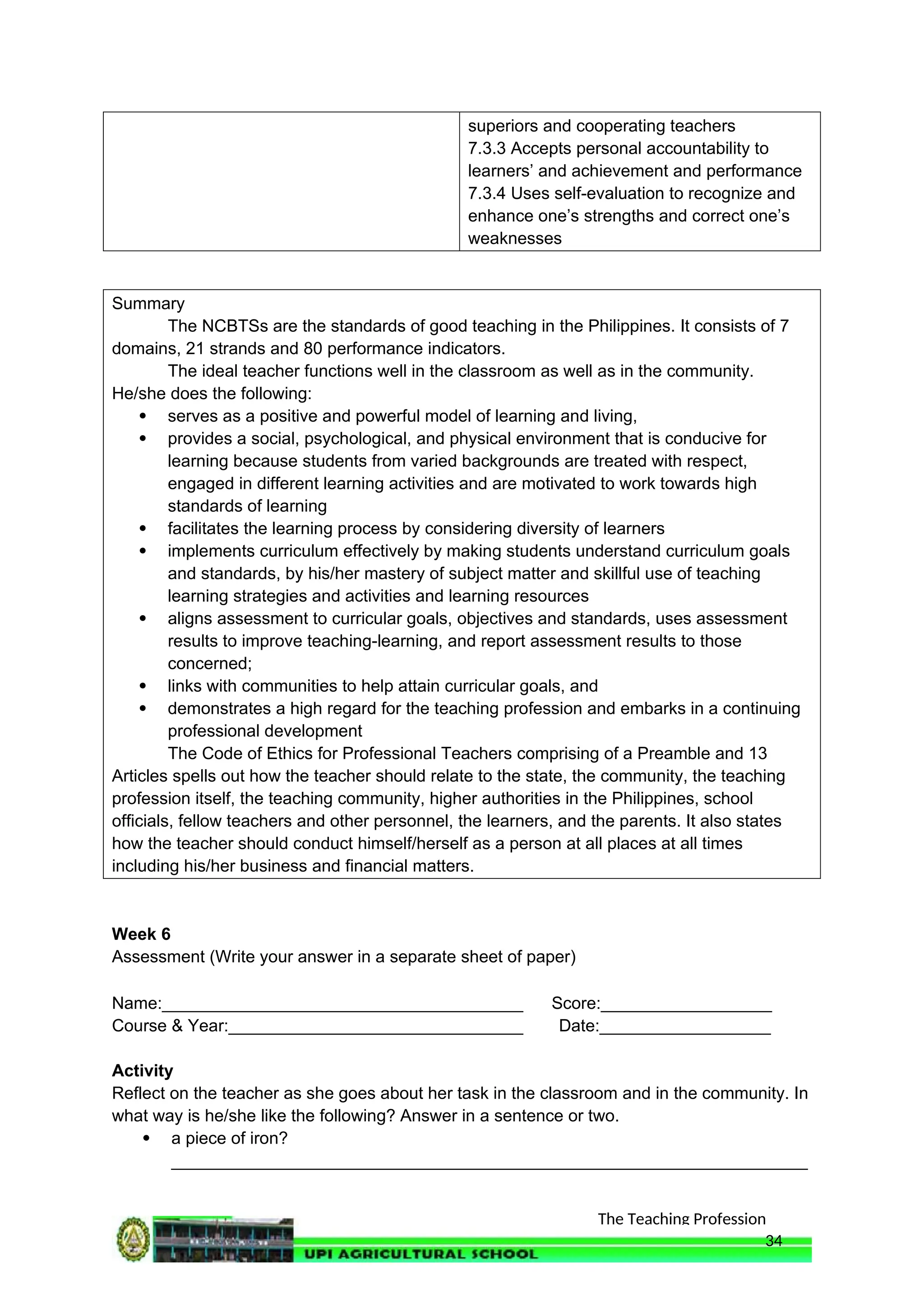 The Teaching Profession
superiors and cooperating teachers
7.3.3 Accepts personal accountability to
learners’ and achievement and performance
7.3.4 Uses self-evaluation to recognize and
enhance one’s strengths and correct one’s
weaknesses
Summary
The NCBTSs are the standards of good teaching in the Philippines. It consists of 7
domains, 21 strands and 80 performance indicators.
The ideal teacher functions well in the classroom as well as in the community.
He/she does the following:
 serves as a positive and powerful model of learning and living,
 provides a social, psychological, and physical environment that is conducive for
learning because students from varied backgrounds are treated with respect,
engaged in different learning activities and are motivated to work towards high
standards of learning
 facilitates the learning process by considering diversity of learners
 implements curriculum effectively by making students understand curriculum goals
and standards, by his/her mastery of subject matter and skillful use of teaching
learning strategies and activities and learning resources
 aligns assessment to curricular goals, objectives and standards, uses assessment
results to improve teaching-learning, and report assessment results to those
concerned;
 links with communities to help attain curricular goals, and
 demonstrates a high regard for the teaching profession and embarks in a continuing
professional development
The Code of Ethics for Professional Teachers comprising of a Preamble and 13
Articles spells out how the teacher should relate to the state, the community, the teaching
profession itself, the teaching community, higher authorities in the Philippines, school
officials, fellow teachers and other personnel, the learners, and the parents. It also states
how the teacher should conduct himself/herself as a person at all places at all times
including his/her business and financial matters.
Week 6
Assessment (Write your answer in a separate sheet of paper)
Name:______________________________________ Score:__________________
Course & Year:_______________________________ Date:__________________
Activity
Reflect on the teacher as she goes about her task in the classroom and in the community. In
what way is he/she like the following? Answer in a sentence or two.
 a piece of iron?
___________________________________________________________________
34
 