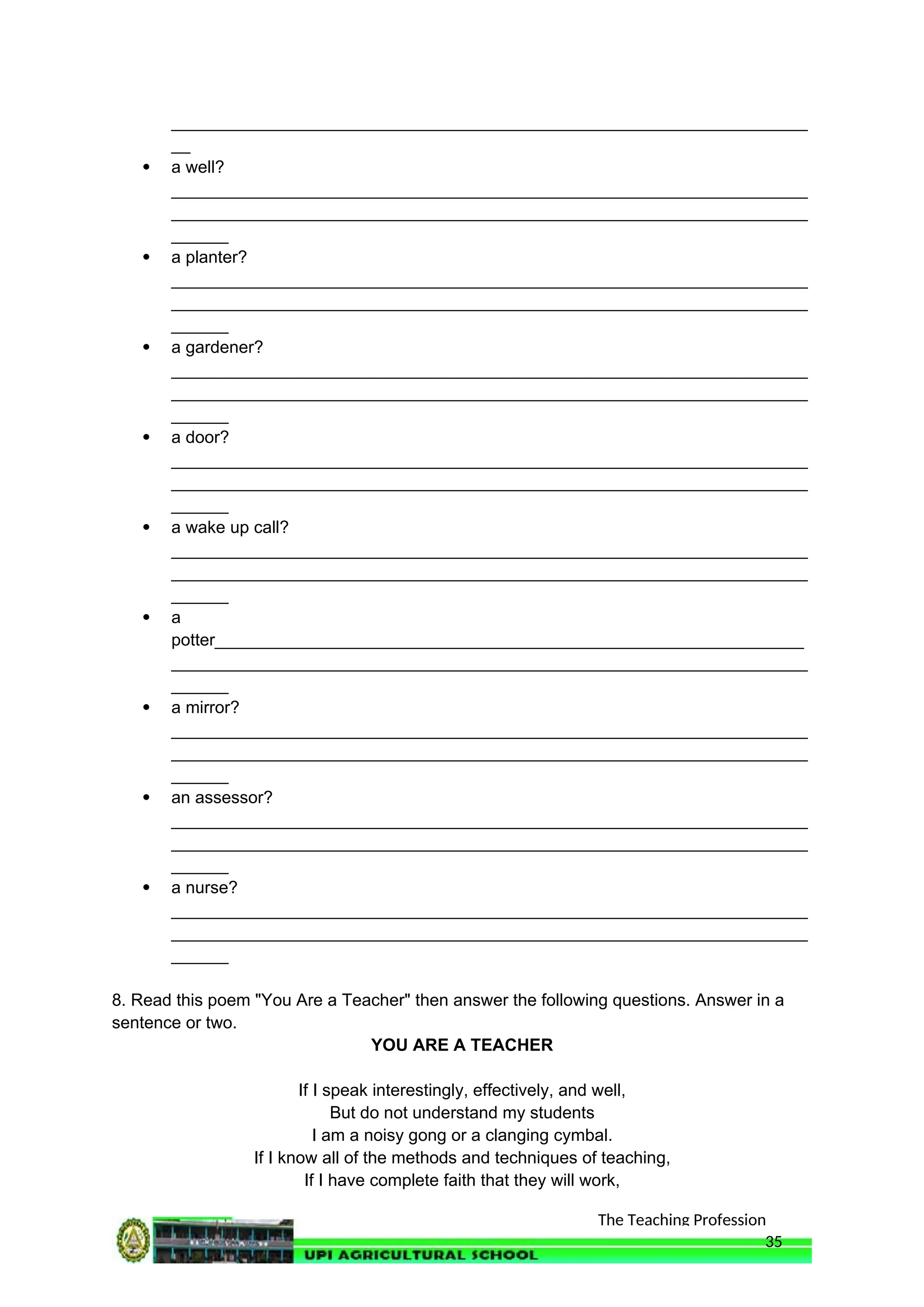 The Teaching Profession
___________________________________________________________________
__
 a well?
___________________________________________________________________
___________________________________________________________________
______
 a planter?
___________________________________________________________________
___________________________________________________________________
______
 a gardener?
___________________________________________________________________
___________________________________________________________________
______
 a door?
___________________________________________________________________
___________________________________________________________________
______
 a wake up call?
___________________________________________________________________
___________________________________________________________________
______
 a
potter______________________________________________________________
___________________________________________________________________
______
 a mirror?
___________________________________________________________________
___________________________________________________________________
______
 an assessor?
___________________________________________________________________
___________________________________________________________________
______
 a nurse?
___________________________________________________________________
___________________________________________________________________
______
8. Read this poem "You Are a Teacher" then answer the following questions. Answer in a
sentence or two.
YOU ARE A TEACHER
If I speak interestingly, effectively, and well,
But do not understand my students
I am a noisy gong or a clanging cymbal.
If I know all of the methods and techniques of teaching,
If I have complete faith that they will work,
35
 