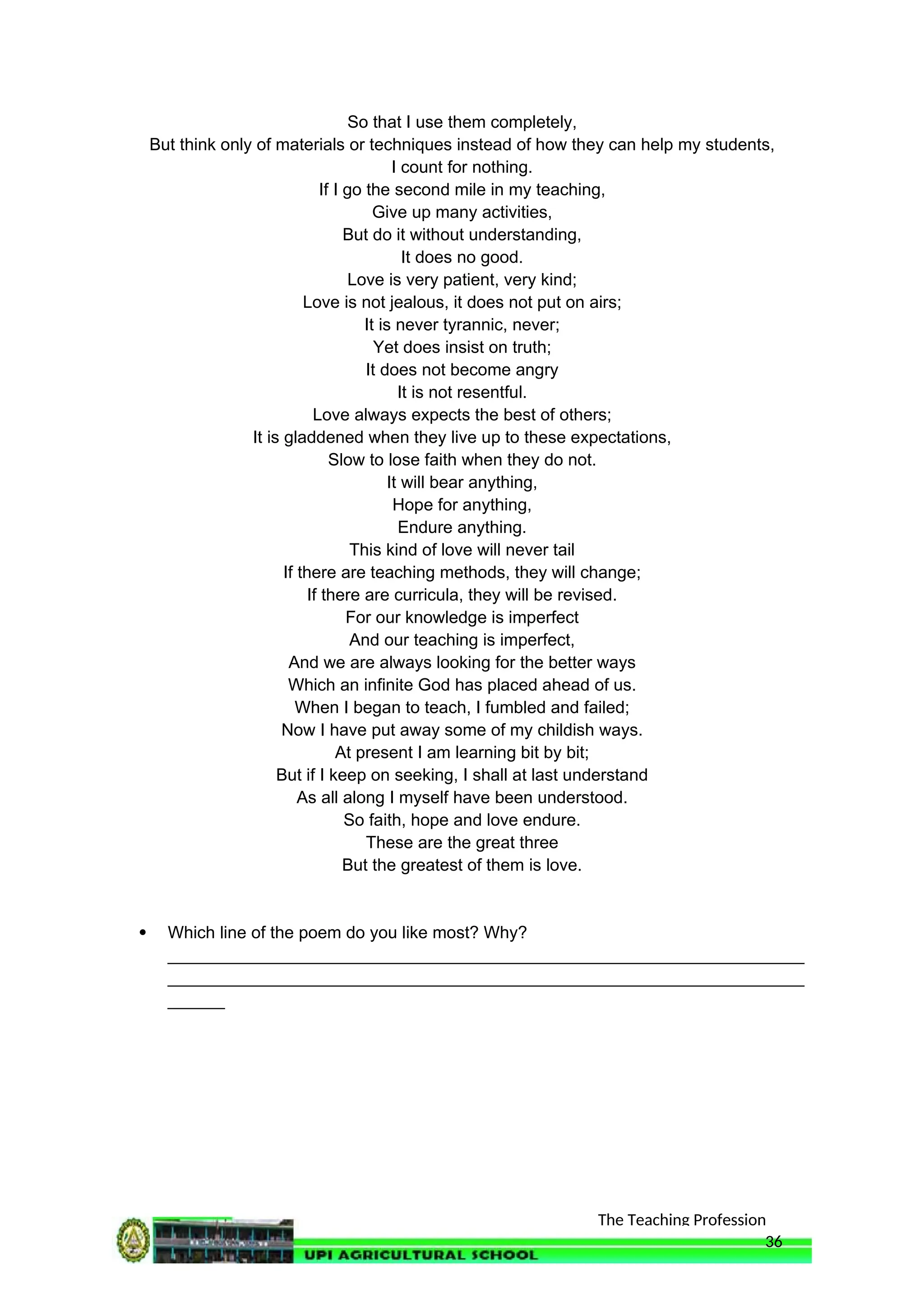 The Teaching Profession
So that I use them completely,
But think only of materials or techniques instead of how they can help my students,
I count for nothing.
If I go the second mile in my teaching,
Give up many activities,
But do it without understanding,
It does no good.
Love is very patient, very kind;
Love is not jealous, it does not put on airs;
It is never tyrannic, never;
Yet does insist on truth;
It does not become angry
It is not resentful.
Love always expects the best of others;
It is gladdened when they live up to these expectations,
Slow to lose faith when they do not.
It will bear anything,
Hope for anything,
Endure anything.
This kind of love will never tail
If there are teaching methods, they will change;
If there are curricula, they will be revised.
For our knowledge is imperfect
And our teaching is imperfect,
And we are always looking for the better ways
Which an infinite God has placed ahead of us.
When I began to teach, I fumbled and failed;
Now I have put away some of my childish ways.
At present I am learning bit by bit;
But if I keep on seeking, I shall at last understand
As all along I myself have been understood.
So faith, hope and love endure.
These are the great three
But the greatest of them is love.
 Which line of the poem do you like most? Why?
___________________________________________________________________
___________________________________________________________________
______
36
 