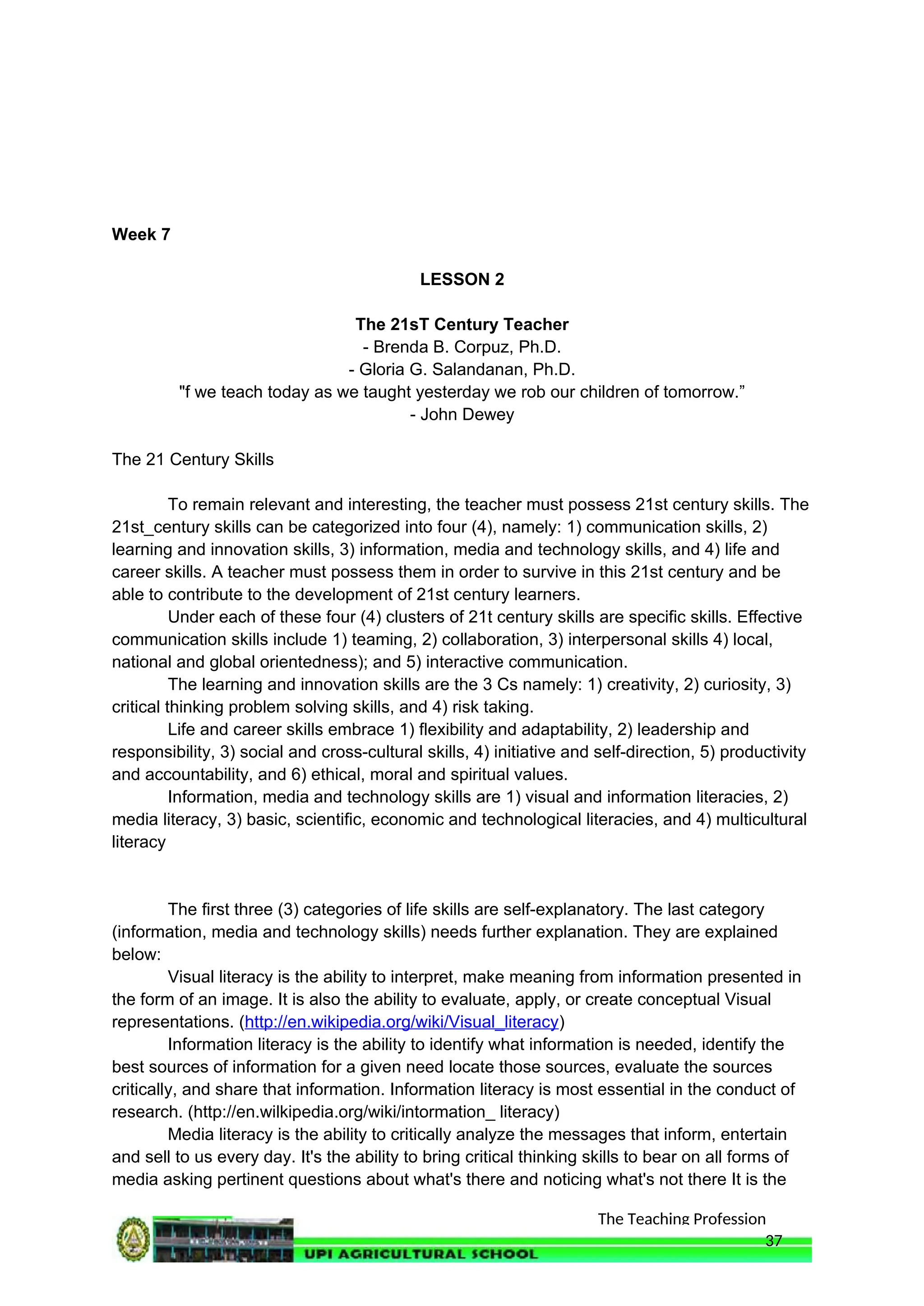 The Teaching Profession
Week 7
LESSON 2
The 21sT Century Teacher
- Brenda B. Corpuz, Ph.D.
- Gloria G. Salandanan, Ph.D.
"f we teach today as we taught yesterday we rob our children of tomorrow.”
- John Dewey
The 21 Century Skills
To remain relevant and interesting, the teacher must possess 21st century skills. The
21st_century skills can be categorized into four (4), namely: 1) communication skills, 2)
learning and innovation skills, 3) information, media and technology skills, and 4) life and
career skills. A teacher must possess them in order to survive in this 21st century and be
able to contribute to the development of 21st century learners.
Under each of these four (4) clusters of 21t century skills are specific skills. Effective
communication skills include 1) teaming, 2) collaboration, 3) interpersonal skills 4) local,
national and global orientedness); and 5) interactive communication.
The learning and innovation skills are the 3 Cs namely: 1) creativity, 2) curiosity, 3)
critical thinking problem solving skills, and 4) risk taking.
Life and career skills embrace 1) flexibility and adaptability, 2) leadership and
responsibility, 3) social and cross-cultural skills, 4) initiative and self-direction, 5) productivity
and accountability, and 6) ethical, moral and spiritual values.
Information, media and technology skills are 1) visual and information literacies, 2)
media literacy, 3) basic, scientific, economic and technological literacies, and 4) multicultural
literacy
The first three (3) categories of life skills are self-explanatory. The last category
(information, media and technology skills) needs further explanation. They are explained
below:
Visual literacy is the ability to interpret, make meaning from information presented in
the form of an image. It is also the ability to evaluate, apply, or create conceptual Visual
representations. (http://en.wikipedia.org/wiki/Visual_literacy)
Information literacy is the ability to identify what information is needed, identify the
best sources of information for a given need locate those sources, evaluate the sources
critically, and share that information. Information literacy is most essential in the conduct of
research. (http://en.wilkipedia.org/wiki/intormation_ literacy)
Media literacy is the ability to critically analyze the messages that inform, entertain
and sell to us every day. It's the ability to bring critical thinking skills to bear on all forms of
media asking pertinent questions about what's there and noticing what's not there It is the
37
 