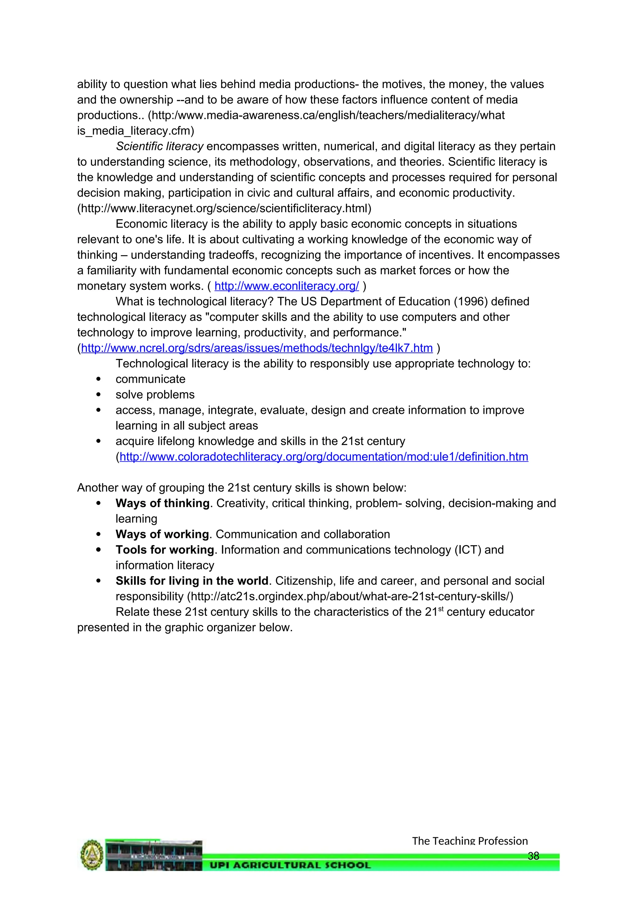 The Teaching Profession
ability to question what lies behind media productions- the motives, the money, the values
and the ownership --and to be aware of how these factors influence content of media
productions.. (http:/www.media-awareness.ca/english/teachers/medialiteracy/what
is_media_literacy.cfm)
Scientific literacy encompasses written, numerical, and digital literacy as they pertain
to understanding science, its methodology, observations, and theories. Scientific literacy is
the knowledge and understanding of scientific concepts and processes required for personal
decision making, participation in civic and cultural affairs, and economic productivity.
(http://www.literacynet.org/science/scientificliteracy.html)
Economic literacy is the ability to apply basic economic concepts in situations
relevant to one's life. It is about cultivating a working knowledge of the economic way of
thinking – understanding tradeoffs, recognizing the importance of incentives. It encompasses
a familiarity with fundamental economic concepts such as market forces or how the
monetary system works. ( http://www.econliteracy.org/ )
What is technological literacy? The US Department of Education (1996) defined
technological literacy as "computer skills and the ability to use computers and other
technology to improve learning, productivity, and performance."
(http://www.ncrel.org/sdrs/areas/issues/methods/technlgy/te4lk7.htm )
Technological literacy is the ability to responsibly use appropriate technology to:
 communicate
 solve problems
 access, manage, integrate, evaluate, design and create information to improve
learning in all subject areas
 acquire lifelong knowledge and skills in the 21st century
(http://www.coloradotechliteracy.org/org/documentation/mod:ule1/definition.htm
Another way of grouping the 21st century skills is shown below:
 Ways of thinking. Creativity, critical thinking, problem- solving, decision-making and
learning
 Ways of working. Communication and collaboration
 Tools for working. Information and communications technology (ICT) and
information literacy
 Skills for living in the world. Citizenship, life and career, and personal and social
responsibility (http://atc21s.orgindex.php/about/what-are-21st-century-skills/)
Relate these 21st century skills to the characteristics of the 21st
century educator
presented in the graphic organizer below.
38
 