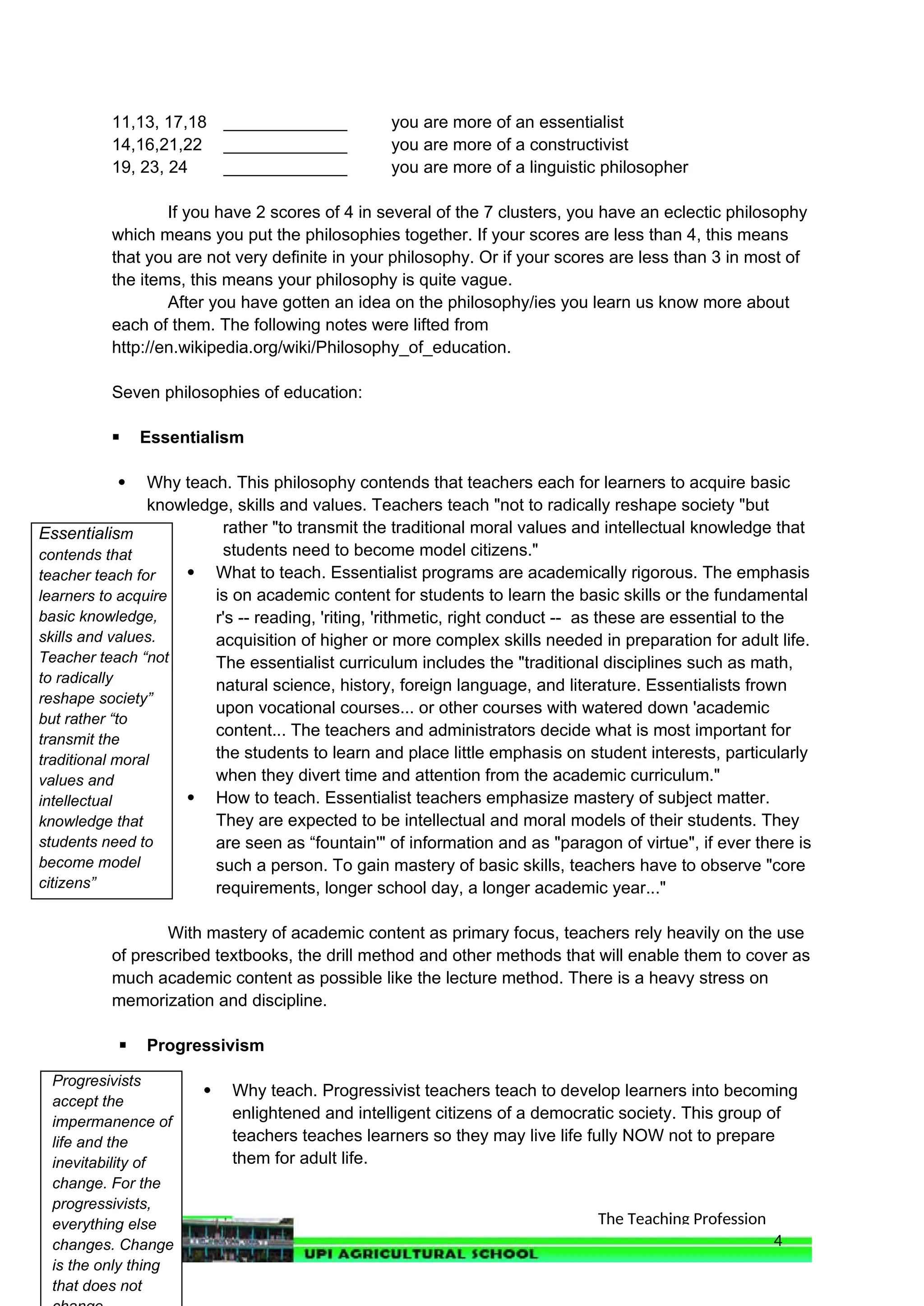 The Teaching Profession
Essentialism
contends that
teacher teach for
learners to acquire
basic knowledge,
skills and values.
Teacher teach “not
to radically
reshape society”
but rather “to
transmit the
traditional moral
values and
intellectual
knowledge that
students need to
become model
citizens”
11,13, 17,18 _____________ you are more of an essentialist
14,16,21,22 _____________ you are more of a constructivist
19, 23, 24 _____________ you are more of a linguistic philosopher
If you have 2 scores of 4 in several of the 7 clusters, you have an eclectic philosophy
which means you put the philosophies together. If your scores are less than 4, this means
that you are not very definite in your philosophy. Or if your scores are less than 3 in most of
the items, this means your philosophy is quite vague.
After you have gotten an idea on the philosophy/ies you learn us know more about
each of them. The following notes were lifted from
http://en.wikipedia.org/wiki/Philosophy_of_education.
Seven philosophies of education:
 Essentialism
 Why teach. This philosophy contends that teachers each for learners to acquire basic
knowledge, skills and values. Teachers teach "not to radically reshape society "but
rather "to transmit the traditional moral values and intellectual knowledge that
students need to become model citizens."
 What to teach. Essentialist programs are academically rigorous. The emphasis
is on academic content for students to learn the basic skills or the fundamental
r's -- reading, 'riting, 'rithmetic, right conduct -- as these are essential to the
acquisition of higher or more complex skills needed in preparation for adult life.
The essentialist curriculum includes the "traditional disciplines such as math,
natural science, history, foreign language, and literature. Essentialists frown
upon vocational courses... or other courses with watered down 'academic
content... The teachers and administrators decide what is most important for
the students to learn and place little emphasis on student interests, particularly
when they divert time and attention from the academic curriculum."
 How to teach. Essentialist teachers emphasize mastery of subject matter.
They are expected to be intellectual and moral models of their students. They
are seen as “fountain'" of information and as "paragon of virtue", if ever there is
such a person. To gain mastery of basic skills, teachers have to observe "core
requirements, longer school day, a longer academic year..."
With mastery of academic content as primary focus, teachers rely heavily on the use
of prescribed textbooks, the drill method and other methods that will enable them to cover as
much academic content as possible like the lecture method. There is a heavy stress on
memorization and discipline.
 Progressivism
 Why teach. Progressivist teachers teach to develop learners into becoming
enlightened and intelligent citizens of a democratic society. This group of
teachers teaches learners so they may live life fully NOW not to prepare
them for adult life.
4
Progresivists
accept the
impermanence of
life and the
inevitability of
change. For the
progressivists,
everything else
changes. Change
is the only thing
that does not
 