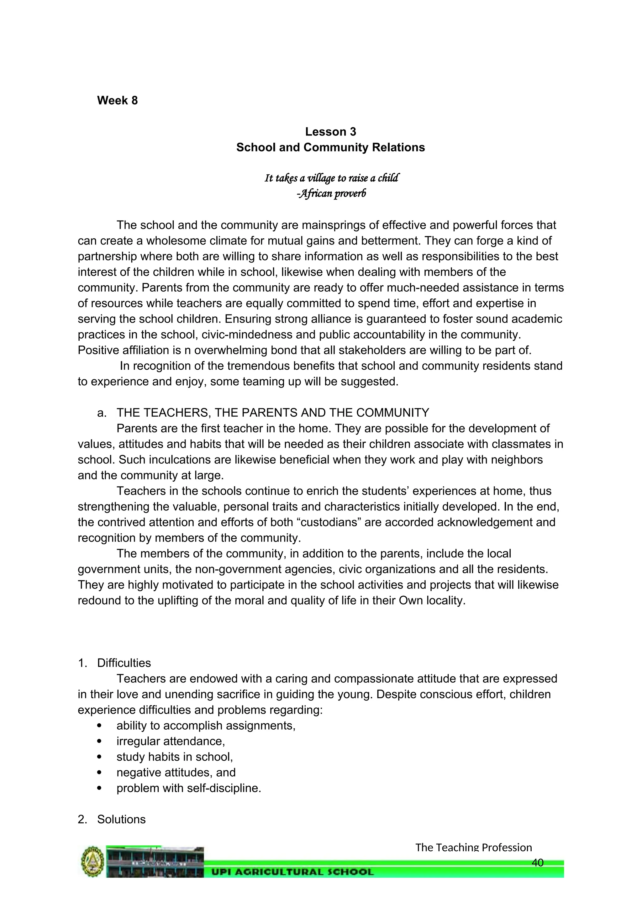 The Teaching Profession
Week 8
Lesson 3
School and Community Relations
It takes a village to raise a child
-African proverb
The school and the community are mainsprings of effective and powerful forces that
can create a wholesome climate for mutual gains and betterment. They can forge a kind of
partnership where both are willing to share information as well as responsibilities to the best
interest of the children while in school, likewise when dealing with members of the
community. Parents from the community are ready to offer much-needed assistance in terms
of resources while teachers are equally committed to spend time, effort and expertise in
serving the school children. Ensuring strong alliance is guaranteed to foster sound academic
practices in the school, civic-mindedness and public accountability in the community.
Positive affiliation is n overwhelming bond that all stakeholders are willing to be part of.
In recognition of the tremendous benefits that school and community residents stand
to experience and enjoy, some teaming up will be suggested.
a. THE TEACHERS, THE PARENTS AND THE COMMUNITY
Parents are the first teacher in the home. They are possible for the development of
values, attitudes and habits that will be needed as their children associate with classmates in
school. Such inculcations are likewise beneficial when they work and play with neighbors
and the community at large.
Teachers in the schools continue to enrich the students’ experiences at home, thus
strengthening the valuable, personal traits and characteristics initially developed. In the end,
the contrived attention and efforts of both “custodians” are accorded acknowledgement and
recognition by members of the community.
The members of the community, in addition to the parents, include the local
government units, the non-government agencies, civic organizations and all the residents.
They are highly motivated to participate in the school activities and projects that will likewise
redound to the uplifting of the moral and quality of life in their Own locality.
1. Difficulties
Teachers are endowed with a caring and compassionate attitude that are expressed
in their love and unending sacrifice in guiding the young. Despite conscious effort, children
experience difficulties and problems regarding:
 ability to accomplish assignments,
 irregular attendance,
 study habits in school,
 negative attitudes, and
 problem with self-discipline.
2. Solutions
40
 