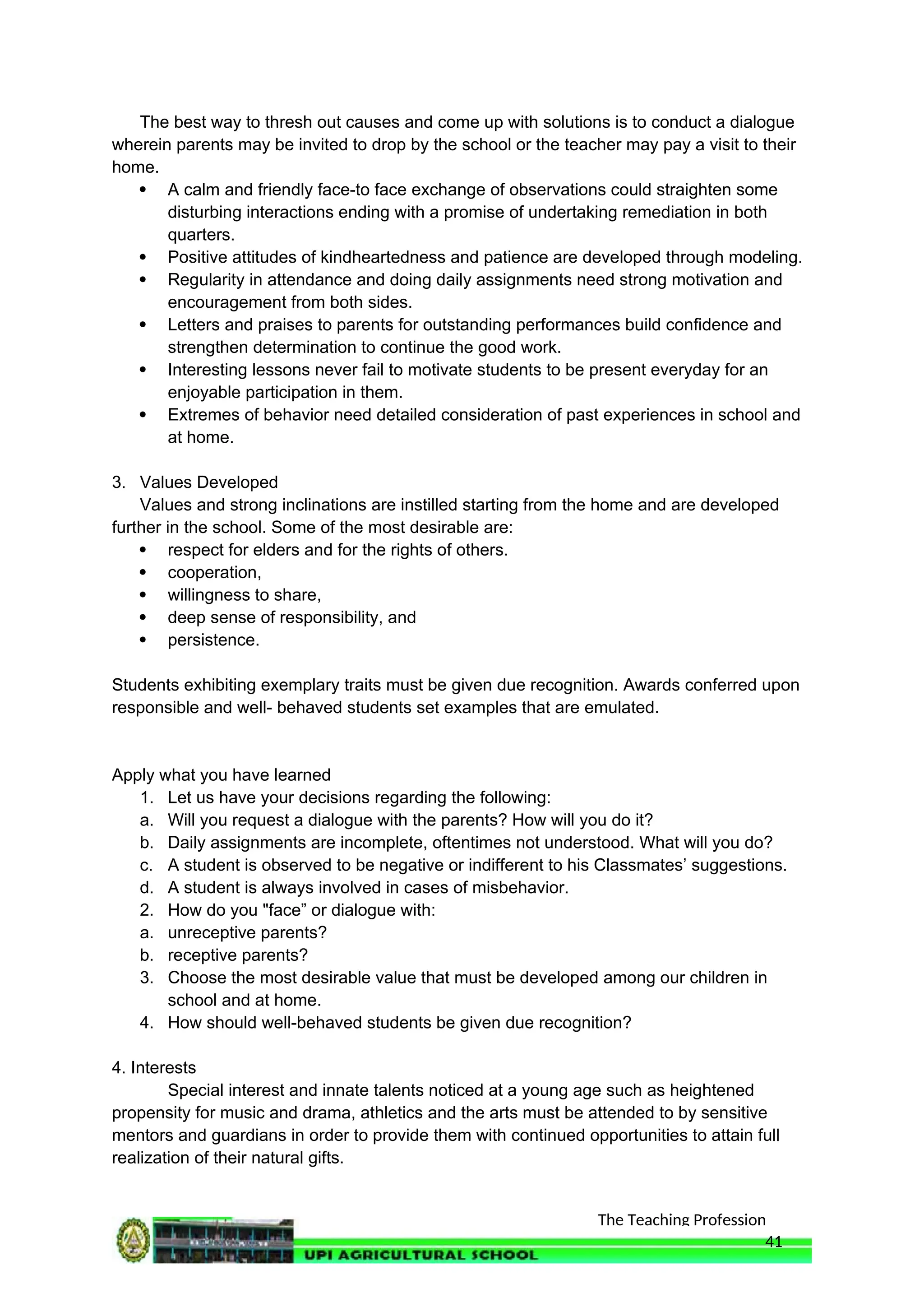 The Teaching Profession
The best way to thresh out causes and come up with solutions is to conduct a dialogue
wherein parents may be invited to drop by the school or the teacher may pay a visit to their
home.
 A calm and friendly face-to face exchange of observations could straighten some
disturbing interactions ending with a promise of undertaking remediation in both
quarters.
 Positive attitudes of kindheartedness and patience are developed through modeling.
 Regularity in attendance and doing daily assignments need strong motivation and
encouragement from both sides.
 Letters and praises to parents for outstanding performances build confidence and
strengthen determination to continue the good work.
 Interesting lessons never fail to motivate students to be present everyday for an
enjoyable participation in them.
 Extremes of behavior need detailed consideration of past experiences in school and
at home.
3. Values Developed
Values and strong inclinations are instilled starting from the home and are developed
further in the school. Some of the most desirable are:
 respect for elders and for the rights of others.
 cooperation,
 willingness to share,
 deep sense of responsibility, and
 persistence.
Students exhibiting exemplary traits must be given due recognition. Awards conferred upon
responsible and well- behaved students set examples that are emulated.
Apply what you have learned
1. Let us have your decisions regarding the following:
a. Will you request a dialogue with the parents? How will you do it?
b. Daily assignments are incomplete, oftentimes not understood. What will you do?
c. A student is observed to be negative or indifferent to his Classmates’ suggestions.
d. A student is always involved in cases of misbehavior.
2. How do you "face” or dialogue with:
a. unreceptive parents?
b. receptive parents?
3. Choose the most desirable value that must be developed among our children in
school and at home.
4. How should well-behaved students be given due recognition?
4. Interests
Special interest and innate talents noticed at a young age such as heightened
propensity for music and drama, athletics and the arts must be attended to by sensitive
mentors and guardians in order to provide them with continued opportunities to attain full
realization of their natural gifts.
41
 