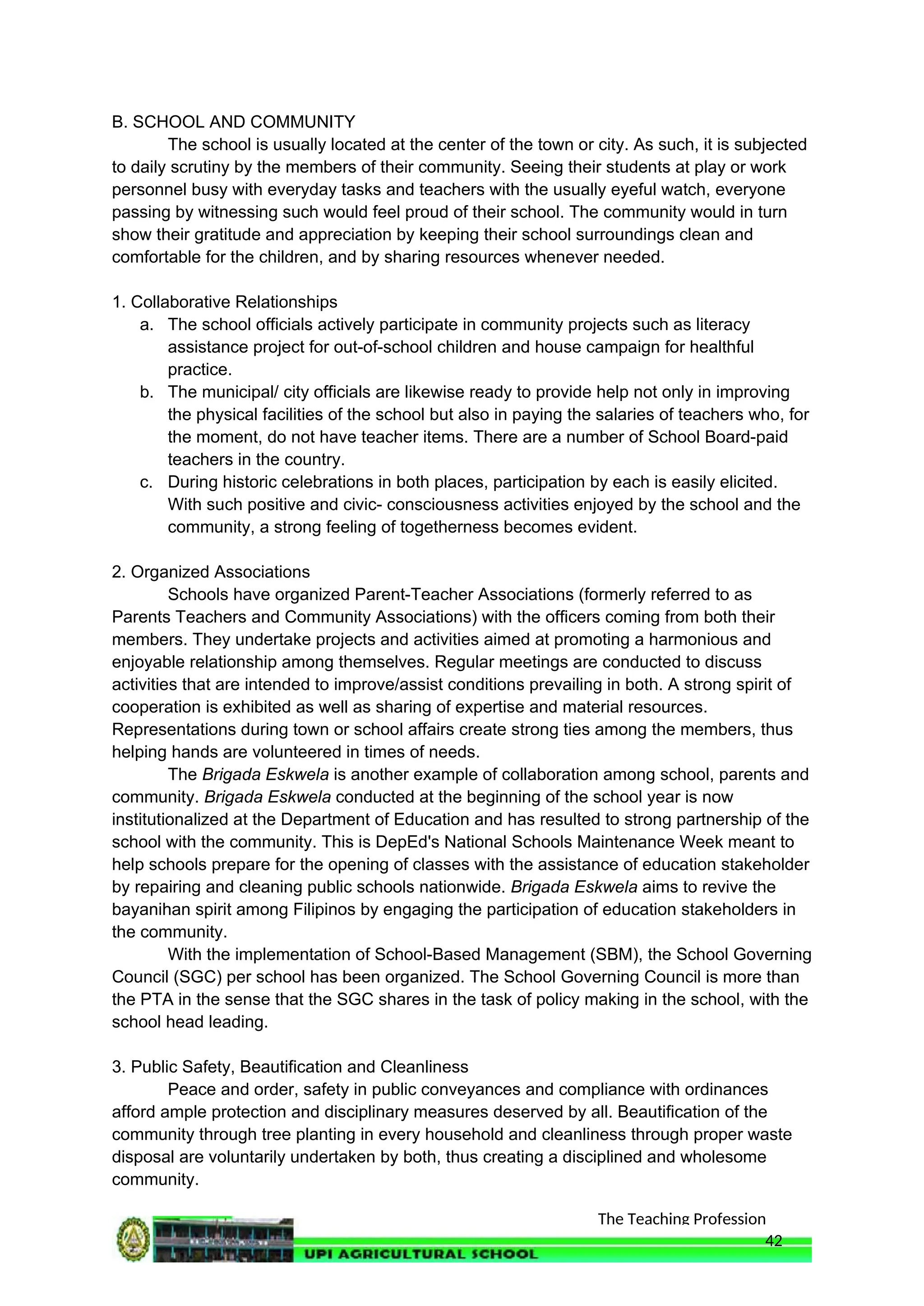 The Teaching Profession
B. SCHOOL AND COMMUNITY
The school is usually located at the center of the town or city. As such, it is subjected
to daily scrutiny by the members of their community. Seeing their students at play or work
personnel busy with everyday tasks and teachers with the usually eyeful watch, everyone
passing by witnessing such would feel proud of their school. The community would in turn
show their gratitude and appreciation by keeping their school surroundings clean and
comfortable for the children, and by sharing resources whenever needed.
1. Collaborative Relationships
a. The school officials actively participate in community projects such as literacy
assistance project for out-of-school children and house campaign for healthful
practice.
b. The municipal/ city officials are likewise ready to provide help not only in improving
the physical facilities of the school but also in paying the salaries of teachers who, for
the moment, do not have teacher items. There are a number of School Board-paid
teachers in the country.
c. During historic celebrations in both places, participation by each is easily elicited.
With such positive and civic- consciousness activities enjoyed by the school and the
community, a strong feeling of togetherness becomes evident.
2. Organized Associations
Schools have organized Parent-Teacher Associations (formerly referred to as
Parents Teachers and Community Associations) with the officers coming from both their
members. They undertake projects and activities aimed at promoting a harmonious and
enjoyable relationship among themselves. Regular meetings are conducted to discuss
activities that are intended to improve/assist conditions prevailing in both. A strong spirit of
cooperation is exhibited as well as sharing of expertise and material resources.
Representations during town or school affairs create strong ties among the members, thus
helping hands are volunteered in times of needs.
The Brigada Eskwela is another example of collaboration among school, parents and
community. Brigada Eskwela conducted at the beginning of the school year is now
institutionalized at the Department of Education and has resulted to strong partnership of the
school with the community. This is DepEd's National Schools Maintenance Week meant to
help schools prepare for the opening of classes with the assistance of education stakeholder
by repairing and cleaning public schools nationwide. Brigada Eskwela aims to revive the
bayanihan spirit among Filipinos by engaging the participation of education stakeholders in
the community.
With the implementation of School-Based Management (SBM), the School Governing
Council (SGC) per school has been organized. The School Governing Council is more than
the PTA in the sense that the SGC shares in the task of policy making in the school, with the
school head leading.
3. Public Safety, Beautification and Cleanliness
Peace and order, safety in public conveyances and compliance with ordinances
afford ample protection and disciplinary measures deserved by all. Beautification of the
community through tree planting in every household and cleanliness through proper waste
disposal are voluntarily undertaken by both, thus creating a disciplined and wholesome
community.
42
 