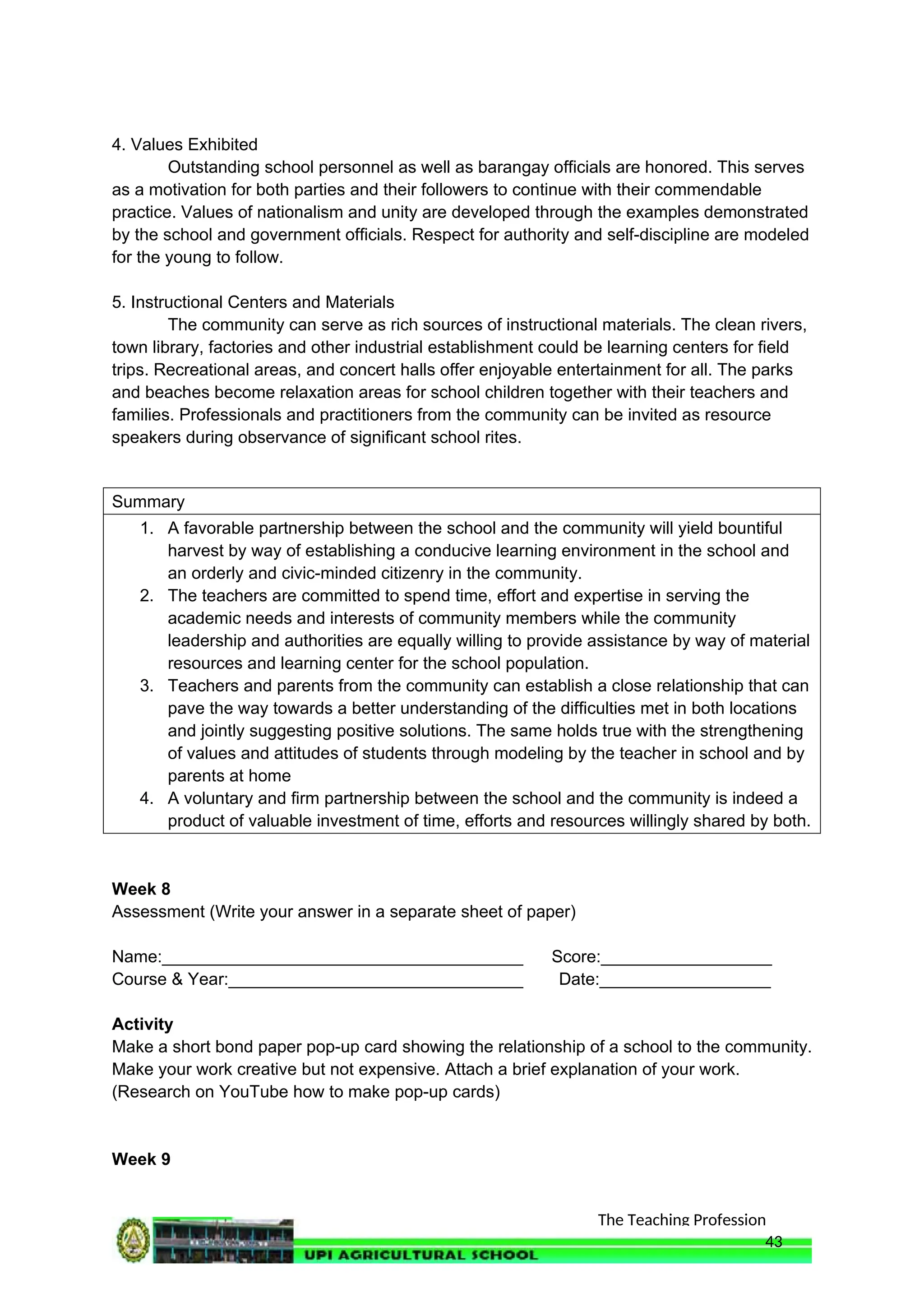 The Teaching Profession
4. Values Exhibited
Outstanding school personnel as well as barangay officials are honored. This serves
as a motivation for both parties and their followers to continue with their commendable
practice. Values of nationalism and unity are developed through the examples demonstrated
by the school and government officials. Respect for authority and self-discipline are modeled
for the young to follow.
5. Instructional Centers and Materials
The community can serve as rich sources of instructional materials. The clean rivers,
town library, factories and other industrial establishment could be learning centers for field
trips. Recreational areas, and concert halls offer enjoyable entertainment for all. The parks
and beaches become relaxation areas for school children together with their teachers and
families. Professionals and practitioners from the community can be invited as resource
speakers during observance of significant school rites.
Summary
1. A favorable partnership between the school and the community will yield bountiful
harvest by way of establishing a conducive learning environment in the school and
an orderly and civic-minded citizenry in the community.
2. The teachers are committed to spend time, effort and expertise in serving the
academic needs and interests of community members while the community
leadership and authorities are equally willing to provide assistance by way of material
resources and learning center for the school population.
3. Teachers and parents from the community can establish a close relationship that can
pave the way towards a better understanding of the difficulties met in both locations
and jointly suggesting positive solutions. The same holds true with the strengthening
of values and attitudes of students through modeling by the teacher in school and by
parents at home
4. A voluntary and firm partnership between the school and the community is indeed a
product of valuable investment of time, efforts and resources willingly shared by both.
Week 8
Assessment (Write your answer in a separate sheet of paper)
Name:______________________________________ Score:__________________
Course & Year:_______________________________ Date:__________________
Activity
Make a short bond paper pop-up card showing the relationship of a school to the community.
Make your work creative but not expensive. Attach a brief explanation of your work.
(Research on YouTube how to make pop-up cards)
Week 9
43
 