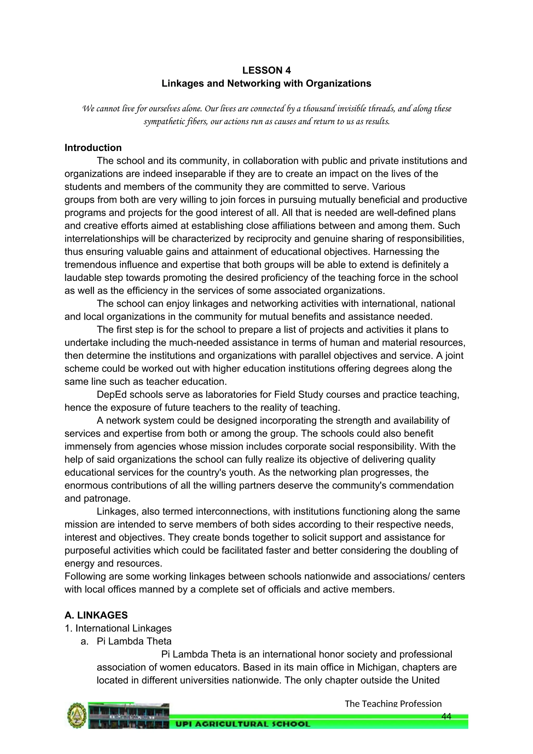The Teaching Profession
LESSON 4
Linkages and Networking with Organizations
We cannot live for ourselves alone. Our lives are connected by a thousand invisible threads, and along these
sympathetic fibers, our actions run as causes and return to us as results.
Introduction
The school and its community, in collaboration with public and private institutions and
organizations are indeed inseparable if they are to create an impact on the lives of the
students and members of the community they are committed to serve. Various
groups from both are very willing to join forces in pursuing mutually beneficial and productive
programs and projects for the good interest of all. All that is needed are well-defined plans
and creative efforts aimed at establishing close affiliations between and among them. Such
interrelationships will be characterized by reciprocity and genuine sharing of responsibilities,
thus ensuring valuable gains and attainment of educational objectives. Harnessing the
tremendous influence and expertise that both groups will be able to extend is definitely a
laudable step towards promoting the desired proficiency of the teaching force in the school
as well as the efficiency in the services of some associated organizations.
The school can enjoy linkages and networking activities with international, national
and local organizations in the community for mutual benefits and assistance needed.
The first step is for the school to prepare a list of projects and activities it plans to
undertake including the much-needed assistance in terms of human and material resources,
then determine the institutions and organizations with parallel objectives and service. A joint
scheme could be worked out with higher education institutions offering degrees along the
same line such as teacher education.
DepEd schools serve as laboratories for Field Study courses and practice teaching,
hence the exposure of future teachers to the reality of teaching.
A network system could be designed incorporating the strength and availability of
services and expertise from both or among the group. The schools could also benefit
immensely from agencies whose mission includes corporate social responsibility. With the
help of said organizations the school can fully realize its objective of delivering quality
educational services for the country's youth. As the networking plan progresses, the
enormous contributions of all the willing partners deserve the community's commendation
and patronage.
Linkages, also termed interconnections, with institutions functioning along the same
mission are intended to serve members of both sides according to their respective needs,
interest and objectives. They create bonds together to solicit support and assistance for
purposeful activities which could be facilitated faster and better considering the doubling of
energy and resources.
Following are some working linkages between schools nationwide and associations/ centers
with local offices manned by a complete set of officials and active members.
A. LINKAGES
1. International Linkages
a. Pi Lambda Theta
Pi Lambda Theta is an international honor society and professional
association of women educators. Based in its main office in Michigan, chapters are
located in different universities nationwide. The only chapter outside the United
44
 