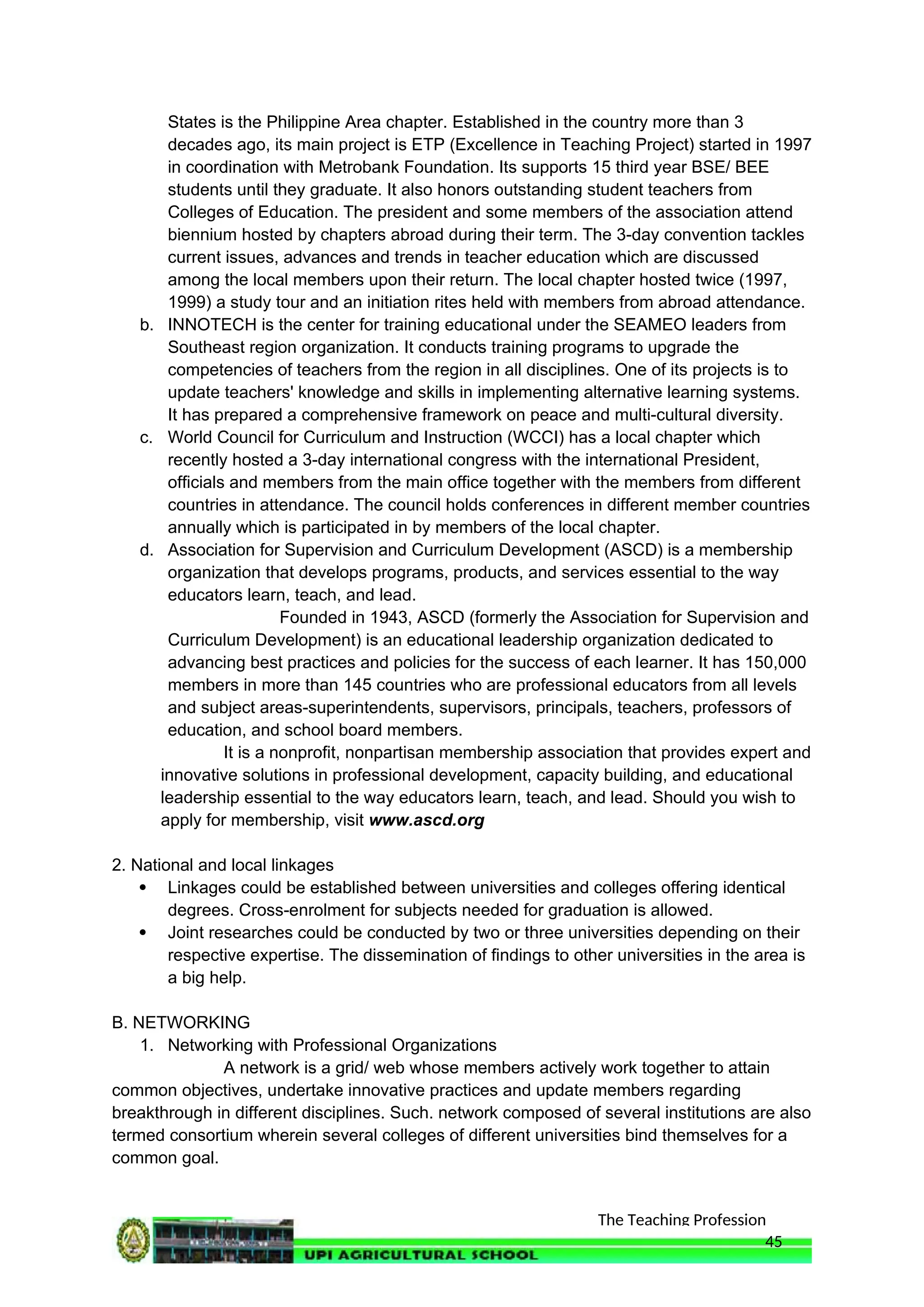 The Teaching Profession
States is the Philippine Area chapter. Established in the country more than 3
decades ago, its main project is ETP (Excellence in Teaching Project) started in 1997
in coordination with Metrobank Foundation. Its supports 15 third year BSE/ BEE
students until they graduate. It also honors outstanding student teachers from
Colleges of Education. The president and some members of the association attend
biennium hosted by chapters abroad during their term. The 3-day convention tackles
current issues, advances and trends in teacher education which are discussed
among the local members upon their return. The local chapter hosted twice (1997,
1999) a study tour and an initiation rites held with members from abroad attendance.
b. INNOTECH is the center for training educational under the SEAMEO leaders from
Southeast region organization. It conducts training programs to upgrade the
competencies of teachers from the region in all disciplines. One of its projects is to
update teachers' knowledge and skills in implementing alternative learning systems.
It has prepared a comprehensive framework on peace and multi-cultural diversity.
c. World Council for Curriculum and Instruction (WCCI) has a local chapter which
recently hosted a 3-day international congress with the international President,
officials and members from the main office together with the members from different
countries in attendance. The council holds conferences in different member countries
annually which is participated in by members of the local chapter.
d. Association for Supervision and Curriculum Development (ASCD) is a membership
organization that develops programs, products, and services essential to the way
educators learn, teach, and lead.
Founded in 1943, ASCD (formerly the Association for Supervision and
Curriculum Development) is an educational leadership organization dedicated to
advancing best practices and policies for the success of each learner. It has 150,000
members in more than 145 countries who are professional educators from all levels
and subject areas-superintendents, supervisors, principals, teachers, professors of
education, and school board members.
It is a nonprofit, nonpartisan membership association that provides expert and
innovative solutions in professional development, capacity building, and educational
leadership essential to the way educators learn, teach, and lead. Should you wish to
apply for membership, visit www.ascd.org
2. National and local linkages
 Linkages could be established between universities and colleges offering identical
degrees. Cross-enrolment for subjects needed for graduation is allowed.
 Joint researches could be conducted by two or three universities depending on their
respective expertise. The dissemination of findings to other universities in the area is
a big help.
B. NETWORKING
1. Networking with Professional Organizations
A network is a grid/ web whose members actively work together to attain
common objectives, undertake innovative practices and update members regarding
breakthrough in different disciplines. Such. network composed of several institutions are also
termed consortium wherein several colleges of different universities bind themselves for a
common goal.
45
 