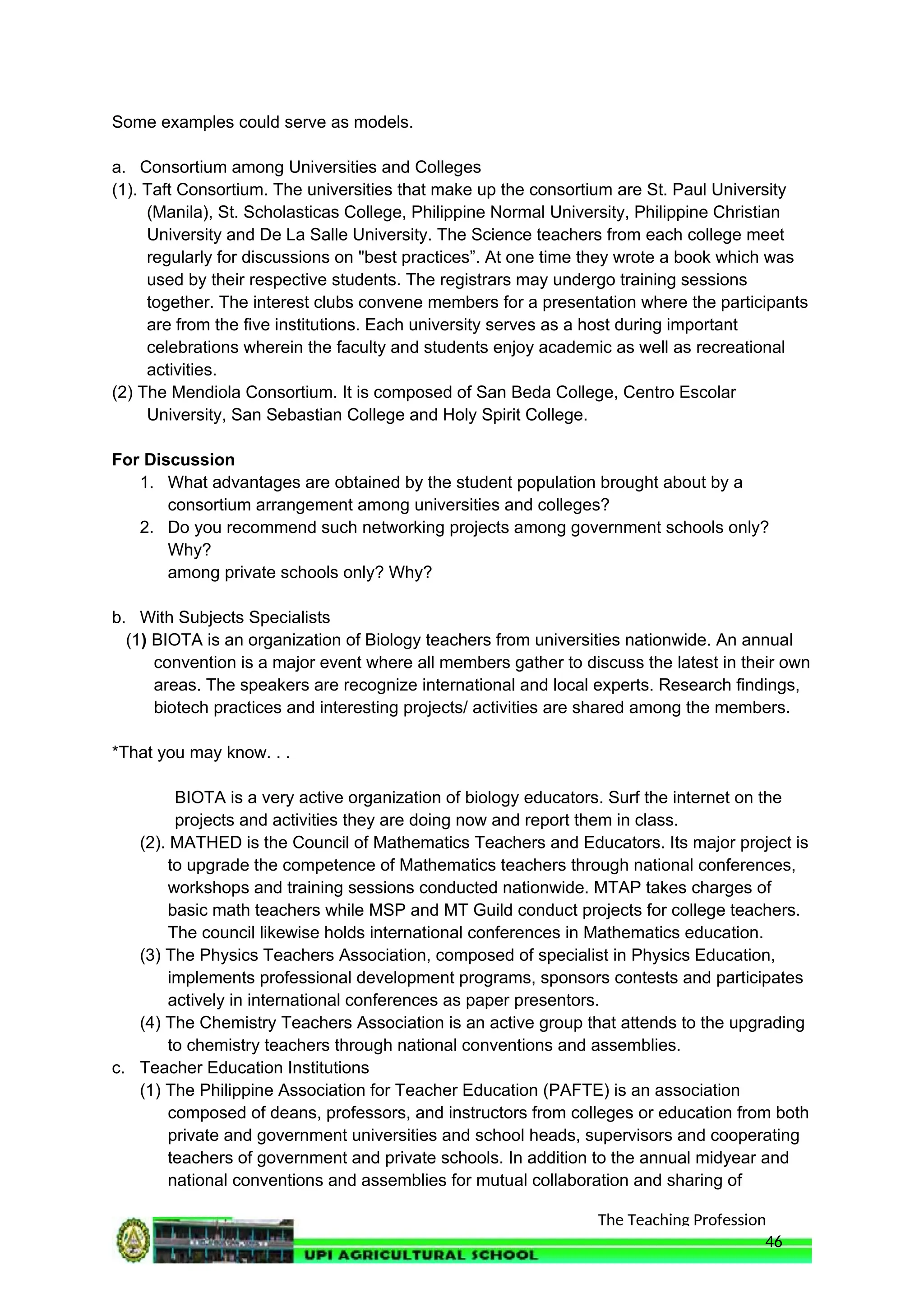 The Teaching Profession
Some examples could serve as models.
a. Consortium among Universities and Colleges
(1). Taft Consortium. The universities that make up the consortium are St. Paul University
(Manila), St. Scholasticas College, Philippine Normal University, Philippine Christian
University and De La Salle University. The Science teachers from each college meet
regularly for discussions on "best practices”. At one time they wrote a book which was
used by their respective students. The registrars may undergo training sessions
together. The interest clubs convene members for a presentation where the participants
are from the five institutions. Each university serves as a host during important
celebrations wherein the faculty and students enjoy academic as well as recreational
activities.
(2) The Mendiola Consortium. It is composed of San Beda College, Centro Escolar
University, San Sebastian College and Holy Spirit College.
For Discussion
1. What advantages are obtained by the student population brought about by a
consortium arrangement among universities and colleges?
2. Do you recommend such networking projects among government schools only?
Why?
among private schools only? Why?
b. With Subjects Specialists
(1) BIOTA is an organization of Biology teachers from universities nationwide. An annual
convention is a major event where all members gather to discuss the latest in their own
areas. The speakers are recognize international and local experts. Research findings,
biotech practices and interesting projects/ activities are shared among the members.
*That you may know. . .
BIOTA is a very active organization of biology educators. Surf the internet on the
projects and activities they are doing now and report them in class.
(2). MATHED is the Council of Mathematics Teachers and Educators. Its major project is
to upgrade the competence of Mathematics teachers through national conferences,
workshops and training sessions conducted nationwide. MTAP takes charges of
basic math teachers while MSP and MT Guild conduct projects for college teachers.
The council likewise holds international conferences in Mathematics education.
(3) The Physics Teachers Association, composed of specialist in Physics Education,
implements professional development programs, sponsors contests and participates
actively in international conferences as paper presentors.
(4) The Chemistry Teachers Association is an active group that attends to the upgrading
to chemistry teachers through national conventions and assemblies.
c. Teacher Education Institutions
(1) The Philippine Association for Teacher Education (PAFTE) is an association
composed of deans, professors, and instructors from colleges or education from both
private and government universities and school heads, supervisors and cooperating
teachers of government and private schools. In addition to the annual midyear and
national conventions and assemblies for mutual collaboration and sharing of
46
 