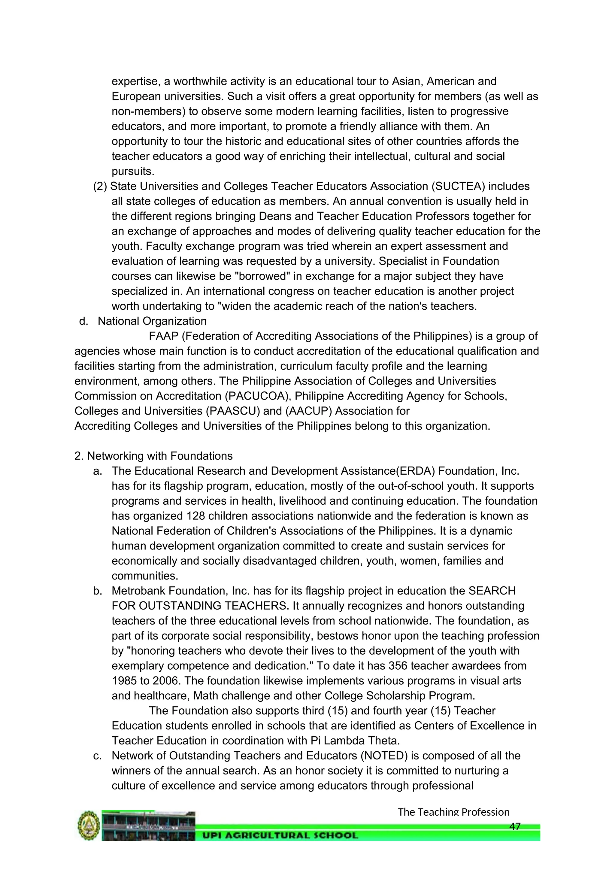 The Teaching Profession
expertise, a worthwhile activity is an educational tour to Asian, American and
European universities. Such a visit offers a great opportunity for members (as well as
non-members) to observe some modern learning facilities, listen to progressive
educators, and more important, to promote a friendly alliance with them. An
opportunity to tour the historic and educational sites of other countries affords the
teacher educators a good way of enriching their intellectual, cultural and social
pursuits.
(2) State Universities and Colleges Teacher Educators Association (SUCTEA) includes
all state colleges of education as members. An annual convention is usually held in
the different regions bringing Deans and Teacher Education Professors together for
an exchange of approaches and modes of delivering quality teacher education for the
youth. Faculty exchange program was tried wherein an expert assessment and
evaluation of learning was requested by a university. Specialist in Foundation
courses can likewise be "borrowed" in exchange for a major subject they have
specialized in. An international congress on teacher education is another project
worth undertaking to "widen the academic reach of the nation's teachers.
d. National Organization
FAAP (Federation of Accrediting Associations of the Philippines) is a group of
agencies whose main function is to conduct accreditation of the educational qualification and
facilities starting from the administration, curriculum faculty profile and the learning
environment, among others. The Philippine Association of Colleges and Universities
Commission on Accreditation (PACUCOA), Philippine Accrediting Agency for Schools,
Colleges and Universities (PAASCU) and (AACUP) Association for
Accrediting Colleges and Universities of the Philippines belong to this organization.
2. Networking with Foundations
a. The Educational Research and Development Assistance(ERDA) Foundation, Inc.
has for its flagship program, education, mostly of the out-of-school youth. It supports
programs and services in health, livelihood and continuing education. The foundation
has organized 128 children associations nationwide and the federation is known as
National Federation of Children's Associations of the Philippines. It is a dynamic
human development organization committed to create and sustain services for
economically and socially disadvantaged children, youth, women, families and
communities.
b. Metrobank Foundation, Inc. has for its flagship project in education the SEARCH
FOR OUTSTANDING TEACHERS. It annually recognizes and honors outstanding
teachers of the three educational levels from school nationwide. The foundation, as
part of its corporate social responsibility, bestows honor upon the teaching profession
by "honoring teachers who devote their lives to the development of the youth with
exemplary competence and dedication." To date it has 356 teacher awardees from
1985 to 2006. The foundation likewise implements various programs in visual arts
and healthcare, Math challenge and other College Scholarship Program.
The Foundation also supports third (15) and fourth year (15) Teacher
Education students enrolled in schools that are identified as Centers of Excellence in
Teacher Education in coordination with Pi Lambda Theta.
c. Network of Outstanding Teachers and Educators (NOTED) is composed of all the
winners of the annual search. As an honor society it is committed to nurturing a
culture of excellence and service among educators through professional
47
 