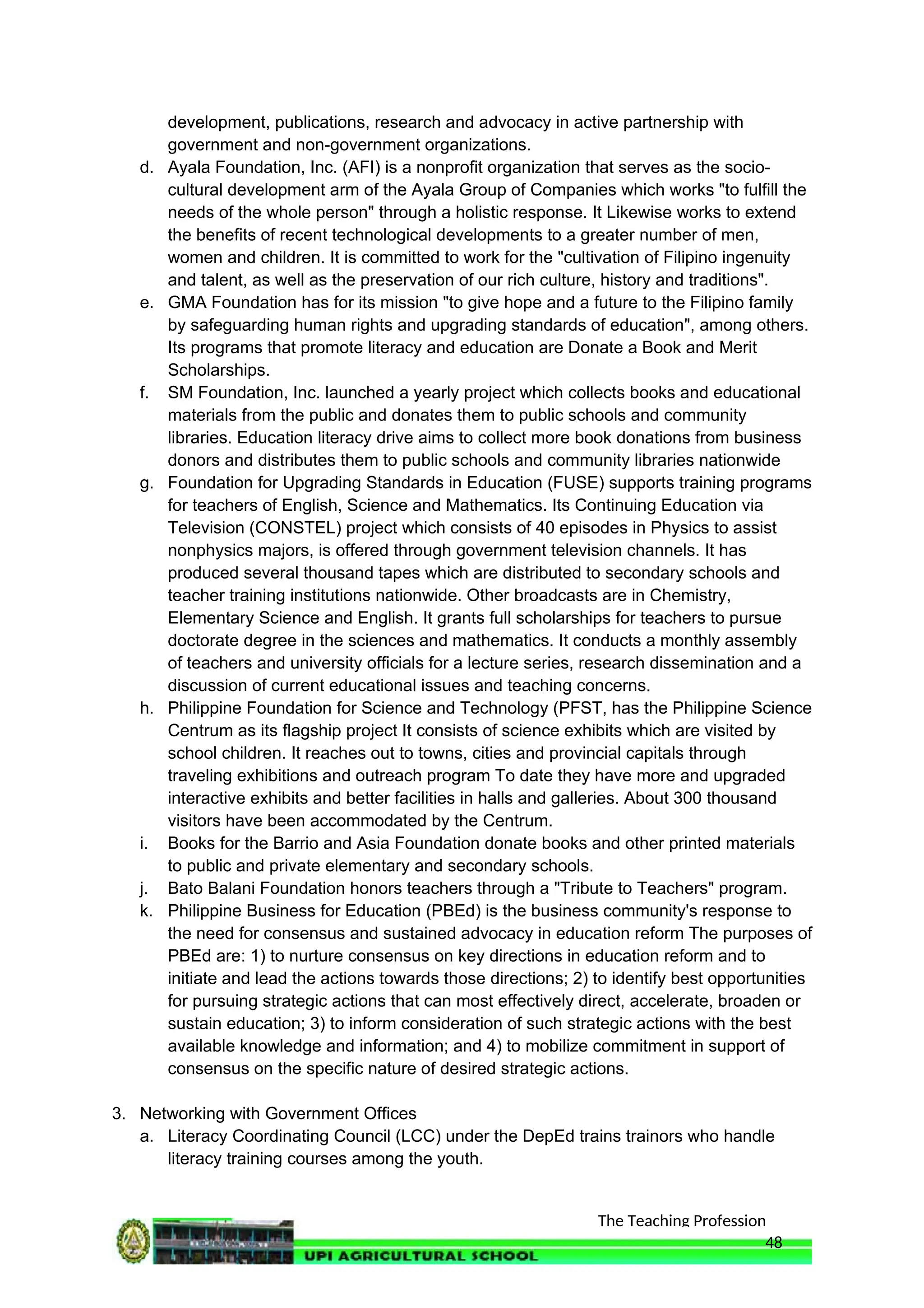 The Teaching Profession
development, publications, research and advocacy in active partnership with
government and non-government organizations.
d. Ayala Foundation, Inc. (AFI) is a nonprofit organization that serves as the socio-
cultural development arm of the Ayala Group of Companies which works "to fulfill the
needs of the whole person" through a holistic response. It Likewise works to extend
the benefits of recent technological developments to a greater number of men,
women and children. It is committed to work for the "cultivation of Filipino ingenuity
and talent, as well as the preservation of our rich culture, history and traditions".
e. GMA Foundation has for its mission "to give hope and a future to the Filipino family
by safeguarding human rights and upgrading standards of education", among others.
Its programs that promote literacy and education are Donate a Book and Merit
Scholarships.
f. SM Foundation, Inc. launched a yearly project which collects books and educational
materials from the public and donates them to public schools and community
libraries. Education literacy drive aims to collect more book donations from business
donors and distributes them to public schools and community libraries nationwide
g. Foundation for Upgrading Standards in Education (FUSE) supports training programs
for teachers of English, Science and Mathematics. Its Continuing Education via
Television (CONSTEL) project which consists of 40 episodes in Physics to assist
nonphysics majors, is offered through government television channels. It has
produced several thousand tapes which are distributed to secondary schools and
teacher training institutions nationwide. Other broadcasts are in Chemistry,
Elementary Science and English. It grants full scholarships for teachers to pursue
doctorate degree in the sciences and mathematics. It conducts a monthly assembly
of teachers and university officials for a lecture series, research dissemination and a
discussion of current educational issues and teaching concerns.
h. Philippine Foundation for Science and Technology (PFST, has the Philippine Science
Centrum as its flagship project It consists of science exhibits which are visited by
school children. It reaches out to towns, cities and provincial capitals through
traveling exhibitions and outreach program To date they have more and upgraded
interactive exhibits and better facilities in halls and galleries. About 300 thousand
visitors have been accommodated by the Centrum.
i. Books for the Barrio and Asia Foundation donate books and other printed materials
to public and private elementary and secondary schools.
j. Bato Balani Foundation honors teachers through a "Tribute to Teachers" program.
k. Philippine Business for Education (PBEd) is the business community's response to
the need for consensus and sustained advocacy in education reform The purposes of
PBEd are: 1) to nurture consensus on key directions in education reform and to
initiate and lead the actions towards those directions; 2) to identify best opportunities
for pursuing strategic actions that can most effectively direct, accelerate, broaden or
sustain education; 3) to inform consideration of such strategic actions with the best
available knowledge and information; and 4) to mobilize commitment in support of
consensus on the specific nature of desired strategic actions.
3. Networking with Government Offices
a. Literacy Coordinating Council (LCC) under the DepEd trains trainors who handle
literacy training courses among the youth.
48
 