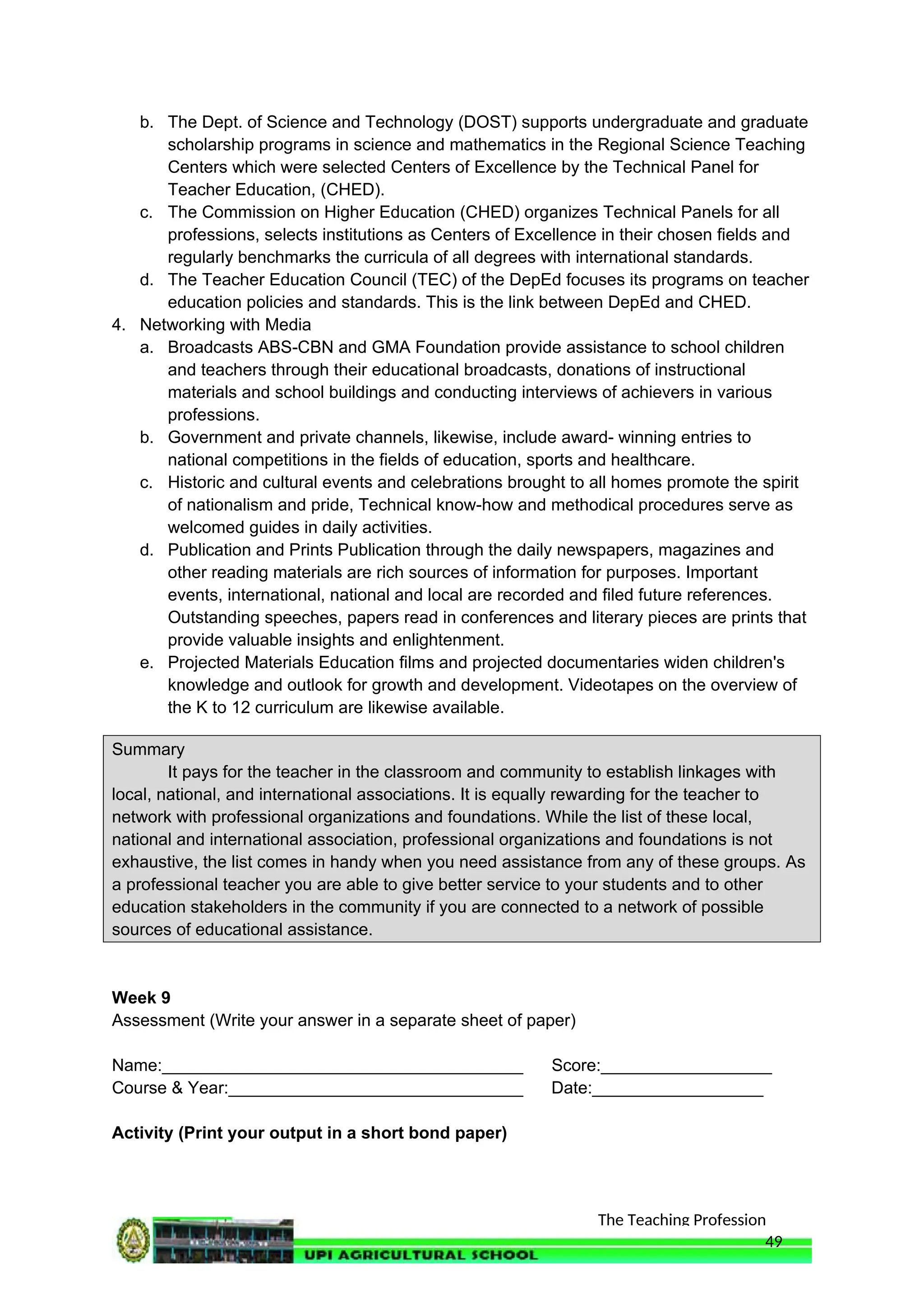 The Teaching Profession
b. The Dept. of Science and Technology (DOST) supports undergraduate and graduate
scholarship programs in science and mathematics in the Regional Science Teaching
Centers which were selected Centers of Excellence by the Technical Panel for
Teacher Education, (CHED).
c. The Commission on Higher Education (CHED) organizes Technical Panels for all
professions, selects institutions as Centers of Excellence in their chosen fields and
regularly benchmarks the curricula of all degrees with international standards.
d. The Teacher Education Council (TEC) of the DepEd focuses its programs on teacher
education policies and standards. This is the link between DepEd and CHED.
4. Networking with Media
a. Broadcasts ABS-CBN and GMA Foundation provide assistance to school children
and teachers through their educational broadcasts, donations of instructional
materials and school buildings and conducting interviews of achievers in various
professions.
b. Government and private channels, likewise, include award- winning entries to
national competitions in the fields of education, sports and healthcare.
c. Historic and cultural events and celebrations brought to all homes promote the spirit
of nationalism and pride, Technical know-how and methodical procedures serve as
welcomed guides in daily activities.
d. Publication and Prints Publication through the daily newspapers, magazines and
other reading materials are rich sources of information for purposes. Important
events, international, national and local are recorded and filed future references.
Outstanding speeches, papers read in conferences and literary pieces are prints that
provide valuable insights and enlightenment.
e. Projected Materials Education films and projected documentaries widen children's
knowledge and outlook for growth and development. Videotapes on the overview of
the K to 12 curriculum are likewise available.
Summary
It pays for the teacher in the classroom and community to establish linkages with
local, national, and international associations. It is equally rewarding for the teacher to
network with professional organizations and foundations. While the list of these local,
national and international association, professional organizations and foundations is not
exhaustive, the list comes in handy when you need assistance from any of these groups. As
a professional teacher you are able to give better service to your students and to other
education stakeholders in the community if you are connected to a network of possible
sources of educational assistance.
Week 9
Assessment (Write your answer in a separate sheet of paper)
Name:______________________________________ Score:__________________
Course & Year:_______________________________ Date:__________________
Activity (Print your output in a short bond paper)
49
 