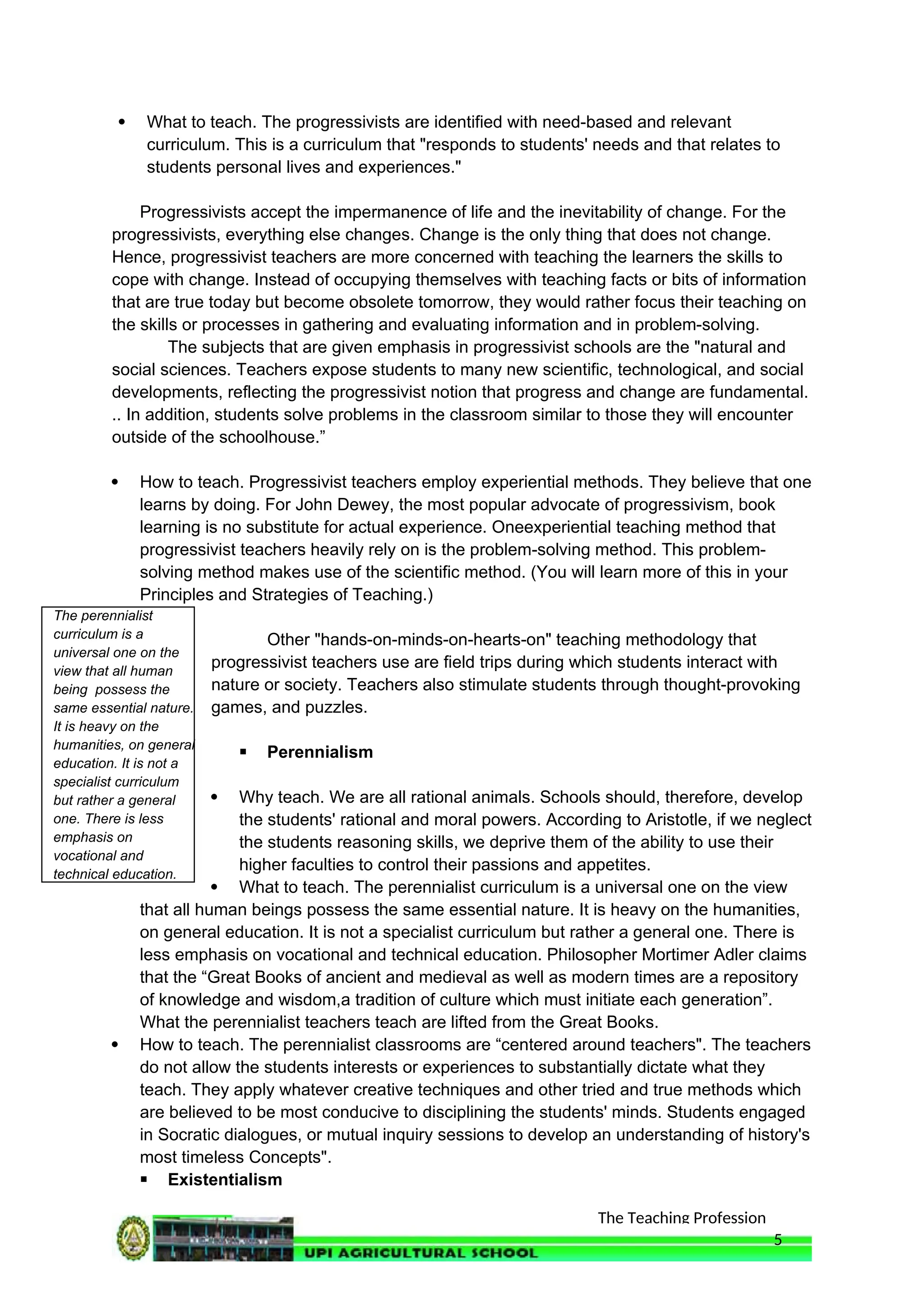 The Teaching Profession
 What to teach. The progressivists are identified with need-based and relevant
curriculum. This is a curriculum that "responds to students' needs and that relates to
students personal lives and experiences."
Progressivists accept the impermanence of life and the inevitability of change. For the
progressivists, everything else changes. Change is the only thing that does not change.
Hence, progressivist teachers are more concerned with teaching the learners the skills to
cope with change. Instead of occupying themselves with teaching facts or bits of information
that are true today but become obsolete tomorrow, they would rather focus their teaching on
the skills or processes in gathering and evaluating information and in problem-solving.
The subjects that are given emphasis in progressivist schools are the "natural and
social sciences. Teachers expose students to many new scientific, technological, and social
developments, reflecting the progressivist notion that progress and change are fundamental.
.. In addition, students solve problems in the classroom similar to those they will encounter
outside of the schoolhouse.”
 How to teach. Progressivist teachers employ experiential methods. They believe that one
learns by doing. For John Dewey, the most popular advocate of progressivism, book
learning is no substitute for actual experience. Oneexperiential teaching method that
progressivist teachers heavily rely on is the problem-solving method. This problem-
solving method makes use of the scientific method. (You will learn more of this in your
Principles and Strategies of Teaching.)
Other "hands-on-minds-on-hearts-on" teaching methodology that
progressivist teachers use are field trips during which students interact with
nature or society. Teachers also stimulate students through thought-provoking
games, and puzzles.
 Perennialism
 Why teach. We are all rational animals. Schools should, therefore, develop
the students' rational and moral powers. According to Aristotle, if we neglect
the students reasoning skills, we deprive them of the ability to use their
higher faculties to control their passions and appetites.
 What to teach. The perennialist curriculum is a universal one on the view
that all human beings possess the same essential nature. It is heavy on the humanities,
on general education. It is not a specialist curriculum but rather a general one. There is
less emphasis on vocational and technical education. Philosopher Mortimer Adler claims
that the “Great Books of ancient and medieval as well as modern times are a repository
of knowledge and wisdom,a tradition of culture which must initiate each generation”.
What the perennialist teachers teach are lifted from the Great Books.
 How to teach. The perennialist classrooms are “centered around teachers". The teachers
do not allow the students interests or experiences to substantially dictate what they
teach. They apply whatever creative techniques and other tried and true methods which
are believed to be most conducive to disciplining the students' minds. Students engaged
in Socratic dialogues, or mutual inquiry sessions to develop an understanding of history's
most timeless Concepts".
 Existentialism
5
The perennialist
curriculum is a
universal one on the
view that all human
being possess the
same essential nature.
It is heavy on the
humanities, on general
education. It is not a
specialist curriculum
but rather a general
one. There is less
emphasis on
vocational and
technical education.
 