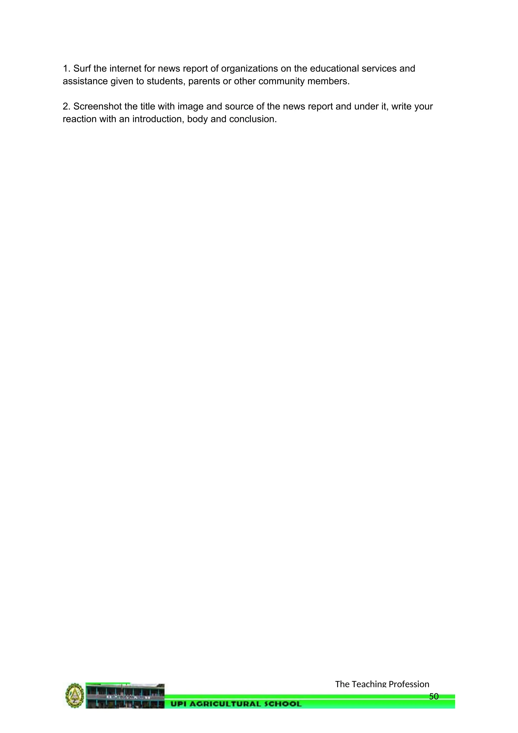 The Teaching Profession
1. Surf the internet for news report of organizations on the educational services and
assistance given to students, parents or other community members.
2. Screenshot the title with image and source of the news report and under it, write your
reaction with an introduction, body and conclusion.
50
 