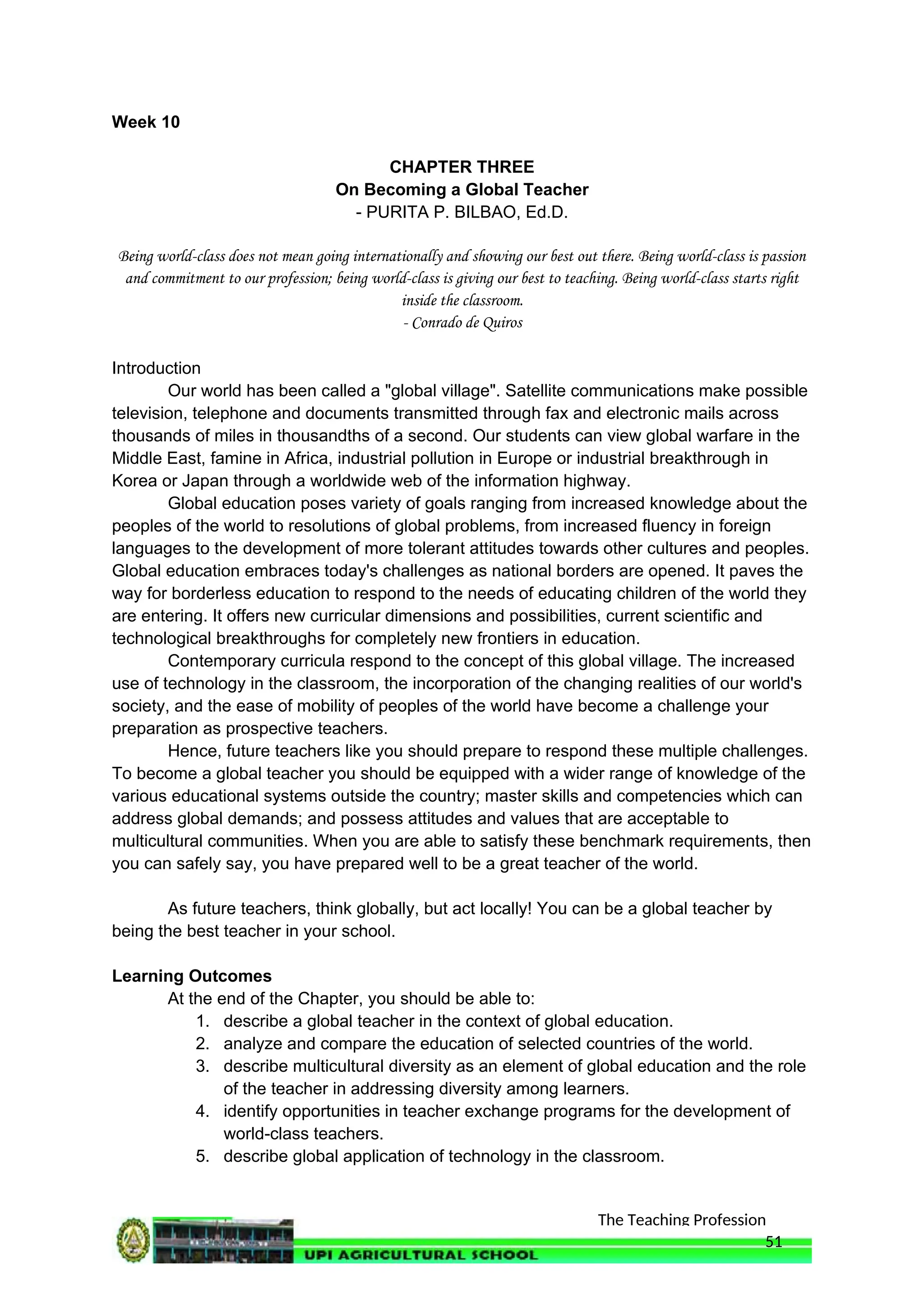 The Teaching Profession
Week 10
CHAPTER THREE
On Becoming a Global Teacher
- PURITA P. BILBAO, Ed.D.
Being world-class does not mean going internationally and showing our best out there. Being world-class is passion
and commitment to our profession; being world-class is giving our best to teaching. Being world-class starts right
inside the classroom.
- Conrado de Quiros
Introduction
Our world has been called a "global village". Satellite communications make possible
television, telephone and documents transmitted through fax and electronic mails across
thousands of miles in thousandths of a second. Our students can view global warfare in the
Middle East, famine in Africa, industrial pollution in Europe or industrial breakthrough in
Korea or Japan through a worldwide web of the information highway.
Global education poses variety of goals ranging from increased knowledge about the
peoples of the world to resolutions of global problems, from increased fluency in foreign
languages to the development of more tolerant attitudes towards other cultures and peoples.
Global education embraces today's challenges as national borders are opened. It paves the
way for borderless education to respond to the needs of educating children of the world they
are entering. It offers new curricular dimensions and possibilities, current scientific and
technological breakthroughs for completely new frontiers in education.
Contemporary curricula respond to the concept of this global village. The increased
use of technology in the classroom, the incorporation of the changing realities of our world's
society, and the ease of mobility of peoples of the world have become a challenge your
preparation as prospective teachers.
Hence, future teachers like you should prepare to respond these multiple challenges.
To become a global teacher you should be equipped with a wider range of knowledge of the
various educational systems outside the country; master skills and competencies which can
address global demands; and possess attitudes and values that are acceptable to
multicultural communities. When you are able to satisfy these benchmark requirements, then
you can safely say, you have prepared well to be a great teacher of the world.
As future teachers, think globally, but act locally! You can be a global teacher by
being the best teacher in your school.
Learning Outcomes
At the end of the Chapter, you should be able to:
1. describe a global teacher in the context of global education.
2. analyze and compare the education of selected countries of the world.
3. describe multicultural diversity as an element of global education and the role
of the teacher in addressing diversity among learners.
4. identify opportunities in teacher exchange programs for the development of
world-class teachers.
5. describe global application of technology in the classroom.
51
 