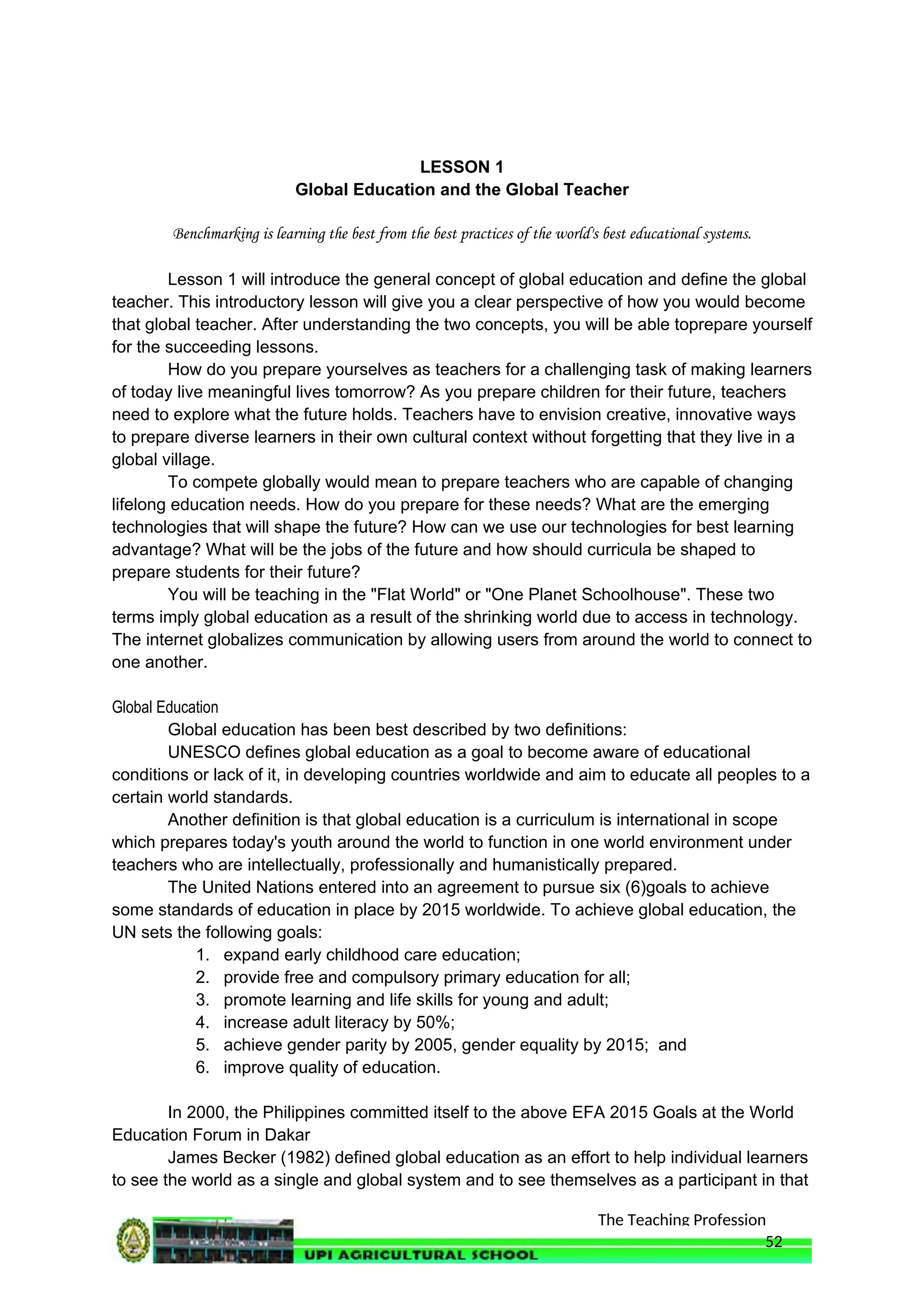 The Teaching Profession
LESSON 1
Global Education and the Global Teacher
Benchmarking is learning the best from the best practices of the world's best educational systems.
Lesson 1 will introduce the general concept of global education and define the global
teacher. This introductory lesson will give you a clear perspective of how you would become
that global teacher. After understanding the two concepts, you will be able toprepare yourself
for the succeeding lessons.
How do you prepare yourselves as teachers for a challenging task of making learners
of today live meaningful lives tomorrow? As you prepare children for their future, teachers
need to explore what the future holds. Teachers have to envision creative, innovative ways
to prepare diverse learners in their own cultural context without forgetting that they live in a
global village.
To compete globally would mean to prepare teachers who are capable of changing
lifelong education needs. How do you prepare for these needs? What are the emerging
technologies that will shape the future? How can we use our technologies for best learning
advantage? What will be the jobs of the future and how should curricula be shaped to
prepare students for their future?
You will be teaching in the "Flat World" or "One Planet Schoolhouse". These two
terms imply global education as a result of the shrinking world due to access in technology.
The internet globalizes communication by allowing users from around the world to connect to
one another.
Global Education
Global education has been best described by two definitions:
UNESCO defines global education as a goal to become aware of educational
conditions or lack of it, in developing countries worldwide and aim to educate all peoples to a
certain world standards.
Another definition is that global education is a curriculum is international in scope
which prepares today's youth around the world to function in one world environment under
teachers who are intellectually, professionally and humanistically prepared.
The United Nations entered into an agreement to pursue six (6)goals to achieve
some standards of education in place by 2015 worldwide. To achieve global education, the
UN sets the following goals:
1. expand early childhood care education;
2. provide free and compulsory primary education for all;
3. promote learning and life skills for young and adult;
4. increase adult literacy by 50%;
5. achieve gender parity by 2005, gender equality by 2015; and
6. improve quality of education.
In 2000, the Philippines committed itself to the above EFA 2015 Goals at the World
Education Forum in Dakar
James Becker (1982) defined global education as an effort to help individual learners
to see the world as a single and global system and to see themselves as a participant in that
52
 
