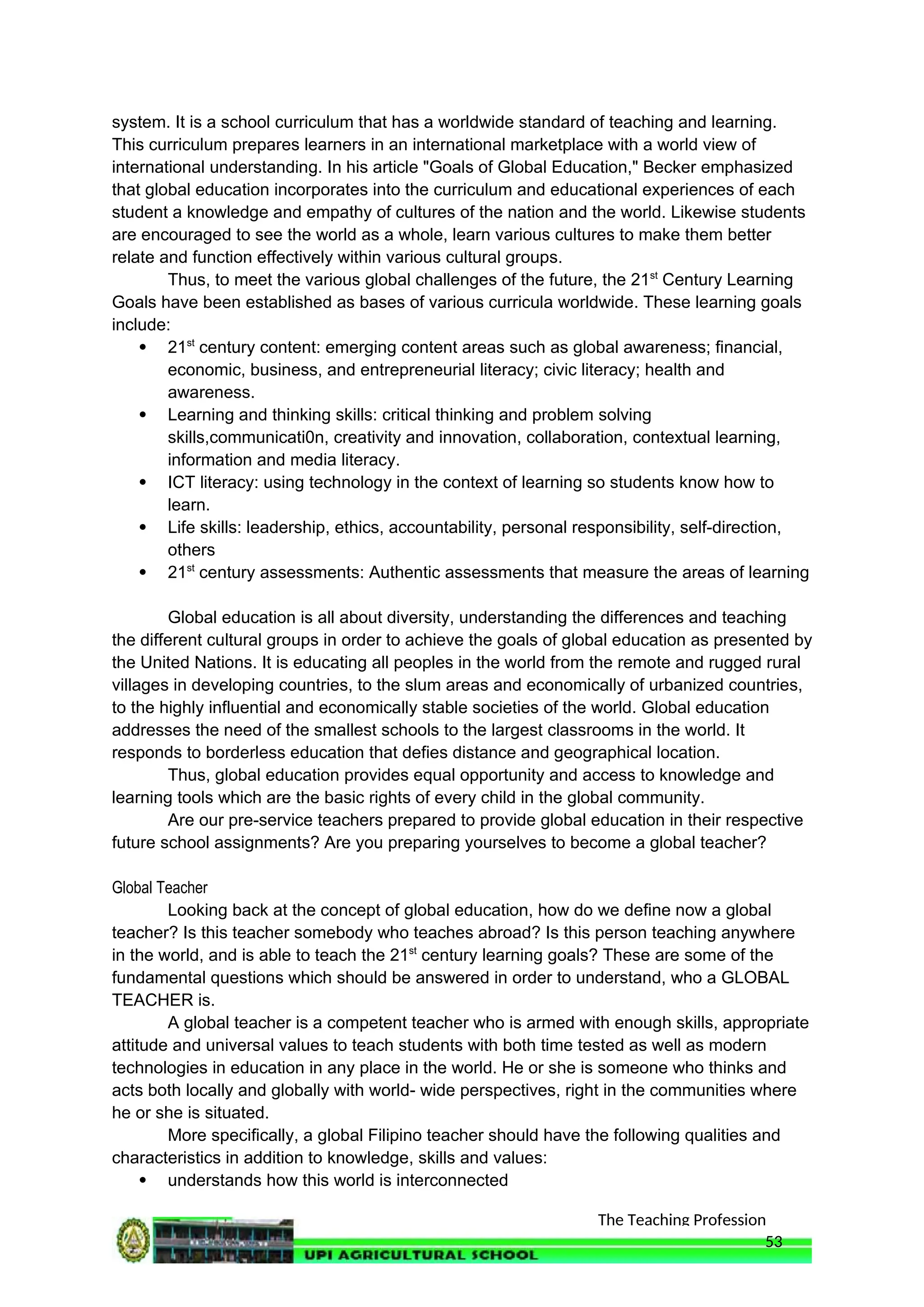 The Teaching Profession
system. It is a school curriculum that has a worldwide standard of teaching and learning.
This curriculum prepares learners in an international marketplace with a world view of
international understanding. In his article "Goals of Global Education," Becker emphasized
that global education incorporates into the curriculum and educational experiences of each
student a knowledge and empathy of cultures of the nation and the world. Likewise students
are encouraged to see the world as a whole, learn various cultures to make them better
relate and function effectively within various cultural groups.
Thus, to meet the various global challenges of the future, the 21st
Century Learning
Goals have been established as bases of various curricula worldwide. These learning goals
include:
 21st
century content: emerging content areas such as global awareness; financial,
economic, business, and entrepreneurial literacy; civic literacy; health and
awareness.
 Learning and thinking skills: critical thinking and problem solving
skills,communicati0n, creativity and innovation, collaboration, contextual learning,
information and media literacy.
 ICT literacy: using technology in the context of learning so students know how to
learn.
 Life skills: leadership, ethics, accountability, personal responsibility, self-direction,
others
 21st
century assessments: Authentic assessments that measure the areas of learning
Global education is all about diversity, understanding the differences and teaching
the different cultural groups in order to achieve the goals of global education as presented by
the United Nations. It is educating all peoples in the world from the remote and rugged rural
villages in developing countries, to the slum areas and economically of urbanized countries,
to the highly influential and economically stable societies of the world. Global education
addresses the need of the smallest schools to the largest classrooms in the world. It
responds to borderless education that defies distance and geographical location.
Thus, global education provides equal opportunity and access to knowledge and
learning tools which are the basic rights of every child in the global community.
Are our pre-service teachers prepared to provide global education in their respective
future school assignments? Are you preparing yourselves to become a global teacher?
Global Teacher
Looking back at the concept of global education, how do we define now a global
teacher? Is this teacher somebody who teaches abroad? Is this person teaching anywhere
in the world, and is able to teach the 21st
century learning goals? These are some of the
fundamental questions which should be answered in order to understand, who a GLOBAL
TEACHER is.
A global teacher is a competent teacher who is armed with enough skills, appropriate
attitude and universal values to teach students with both time tested as well as modern
technologies in education in any place in the world. He or she is someone who thinks and
acts both locally and globally with world- wide perspectives, right in the communities where
he or she is situated.
More specifically, a global Filipino teacher should have the following qualities and
characteristics in addition to knowledge, skills and values:
 understands how this world is interconnected
53
 