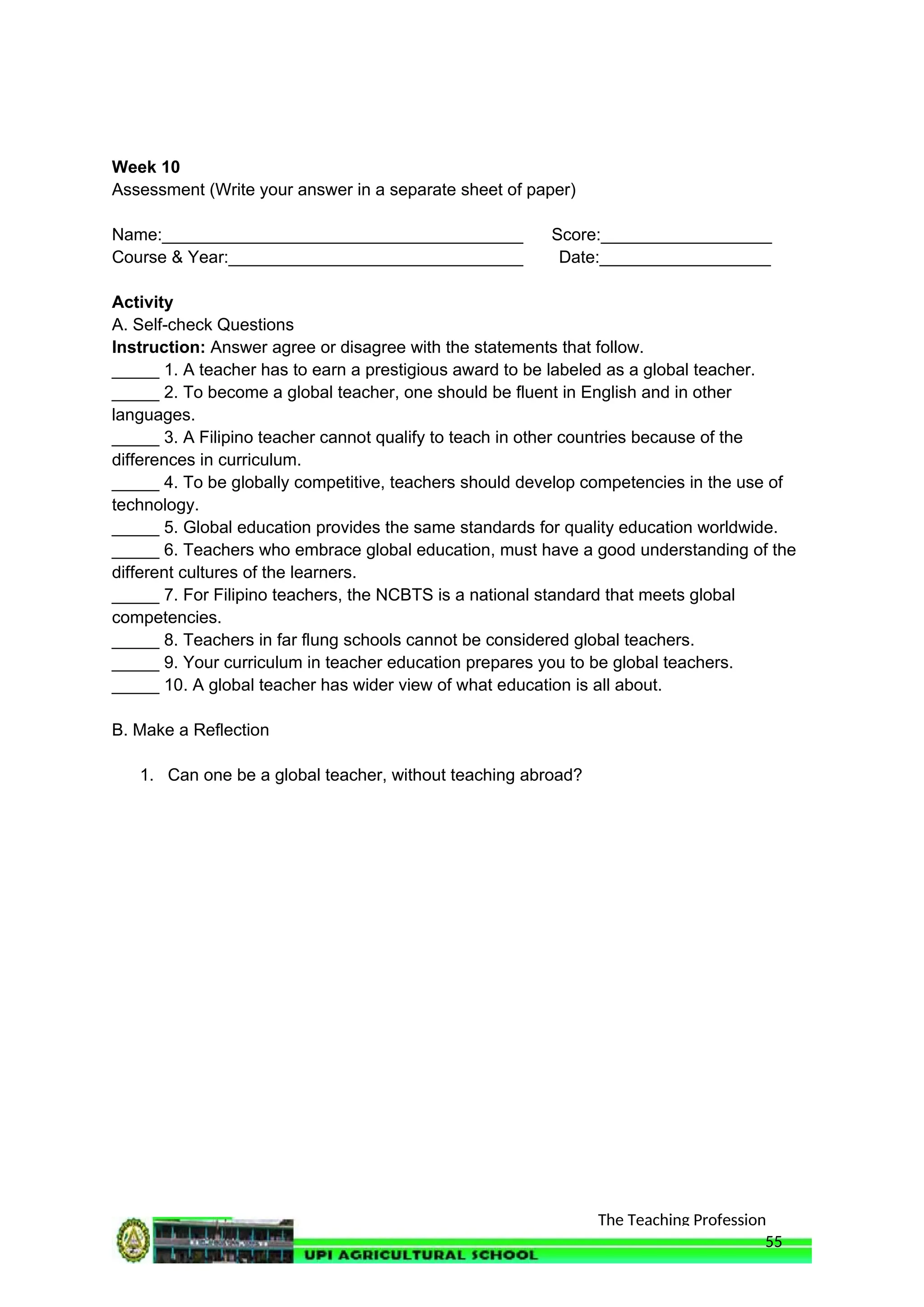 The Teaching Profession
Week 10
Assessment (Write your answer in a separate sheet of paper)
Name:______________________________________ Score:__________________
Course & Year:_______________________________ Date:__________________
Activity
A. Self-check Questions
Instruction: Answer agree or disagree with the statements that follow.
_____ 1. A teacher has to earn a prestigious award to be labeled as a global teacher.
_____ 2. To become a global teacher, one should be fluent in English and in other
languages.
_____ 3. A Filipino teacher cannot qualify to teach in other countries because of the
differences in curriculum.
_____ 4. To be globally competitive, teachers should develop competencies in the use of
technology.
_____ 5. Global education provides the same standards for quality education worldwide.
_____ 6. Teachers who embrace global education, must have a good understanding of the
different cultures of the learners.
_____ 7. For Filipino teachers, the NCBTS is a national standard that meets global
competencies.
_____ 8. Teachers in far flung schools cannot be considered global teachers.
_____ 9. Your curriculum in teacher education prepares you to be global teachers.
_____ 10. A global teacher has wider view of what education is all about.
B. Make a Reflection
1. Can one be a global teacher, without teaching abroad?
55
 