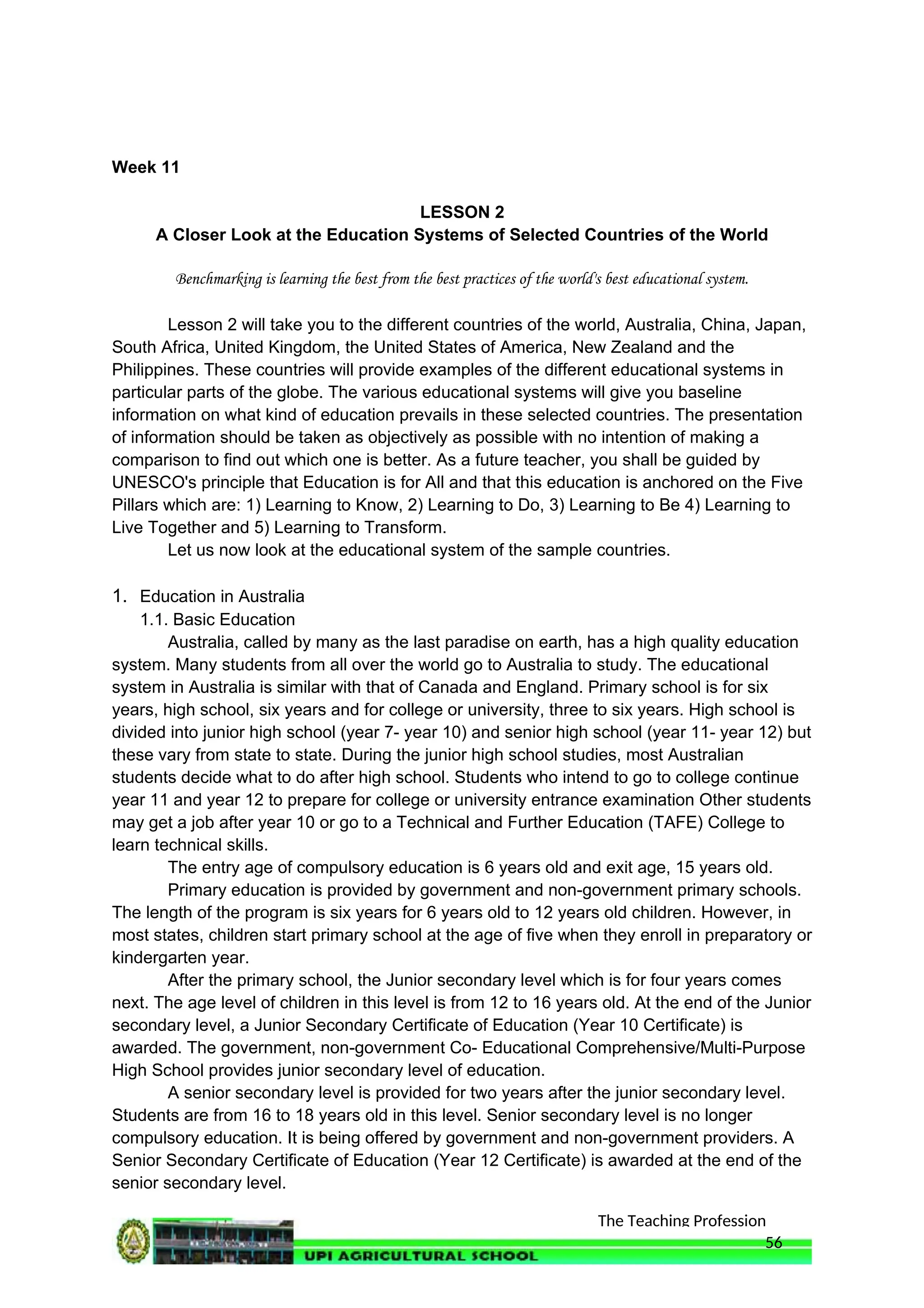 The Teaching Profession
Week 11
LESSON 2
A Closer Look at the Education Systems of Selected Countries of the World
Benchmarking is learning the best from the best practices of the world's best educational system.
Lesson 2 will take you to the different countries of the world, Australia, China, Japan,
South Africa, United Kingdom, the United States of America, New Zealand and the
Philippines. These countries will provide examples of the different educational systems in
particular parts of the globe. The various educational systems will give you baseline
information on what kind of education prevails in these selected countries. The presentation
of information should be taken as objectively as possible with no intention of making a
comparison to find out which one is better. As a future teacher, you shall be guided by
UNESCO's principle that Education is for All and that this education is anchored on the Five
Pillars which are: 1) Learning to Know, 2) Learning to Do, 3) Learning to Be 4) Learning to
Live Together and 5) Learning to Transform.
Let us now look at the educational system of the sample countries.
1. Education in Australia
1.1. Basic Education
Australia, called by many as the last paradise on earth, has a high quality education
system. Many students from all over the world go to Australia to study. The educational
system in Australia is similar with that of Canada and England. Primary school is for six
years, high school, six years and for college or university, three to six years. High school is
divided into junior high school (year 7- year 10) and senior high school (year 11- year 12) but
these vary from state to state. During the junior high school studies, most Australian
students decide what to do after high school. Students who intend to go to college continue
year 11 and year 12 to prepare for college or university entrance examination Other students
may get a job after year 10 or go to a Technical and Further Education (TAFE) College to
learn technical skills.
The entry age of compulsory education is 6 years old and exit age, 15 years old.
Primary education is provided by government and non-government primary schools.
The length of the program is six years for 6 years old to 12 years old children. However, in
most states, children start primary school at the age of five when they enroll in preparatory or
kindergarten year.
After the primary school, the Junior secondary level which is for four years comes
next. The age level of children in this level is from 12 to 16 years old. At the end of the Junior
secondary level, a Junior Secondary Certificate of Education (Year 10 Certificate) is
awarded. The government, non-government Co- Educational Comprehensive/Multi-Purpose
High School provides junior secondary level of education.
A senior secondary level is provided for two years after the junior secondary level.
Students are from 16 to 18 years old in this level. Senior secondary level is no longer
compulsory education. It is being offered by government and non-government providers. A
Senior Secondary Certificate of Education (Year 12 Certificate) is awarded at the end of the
senior secondary level.
56
 