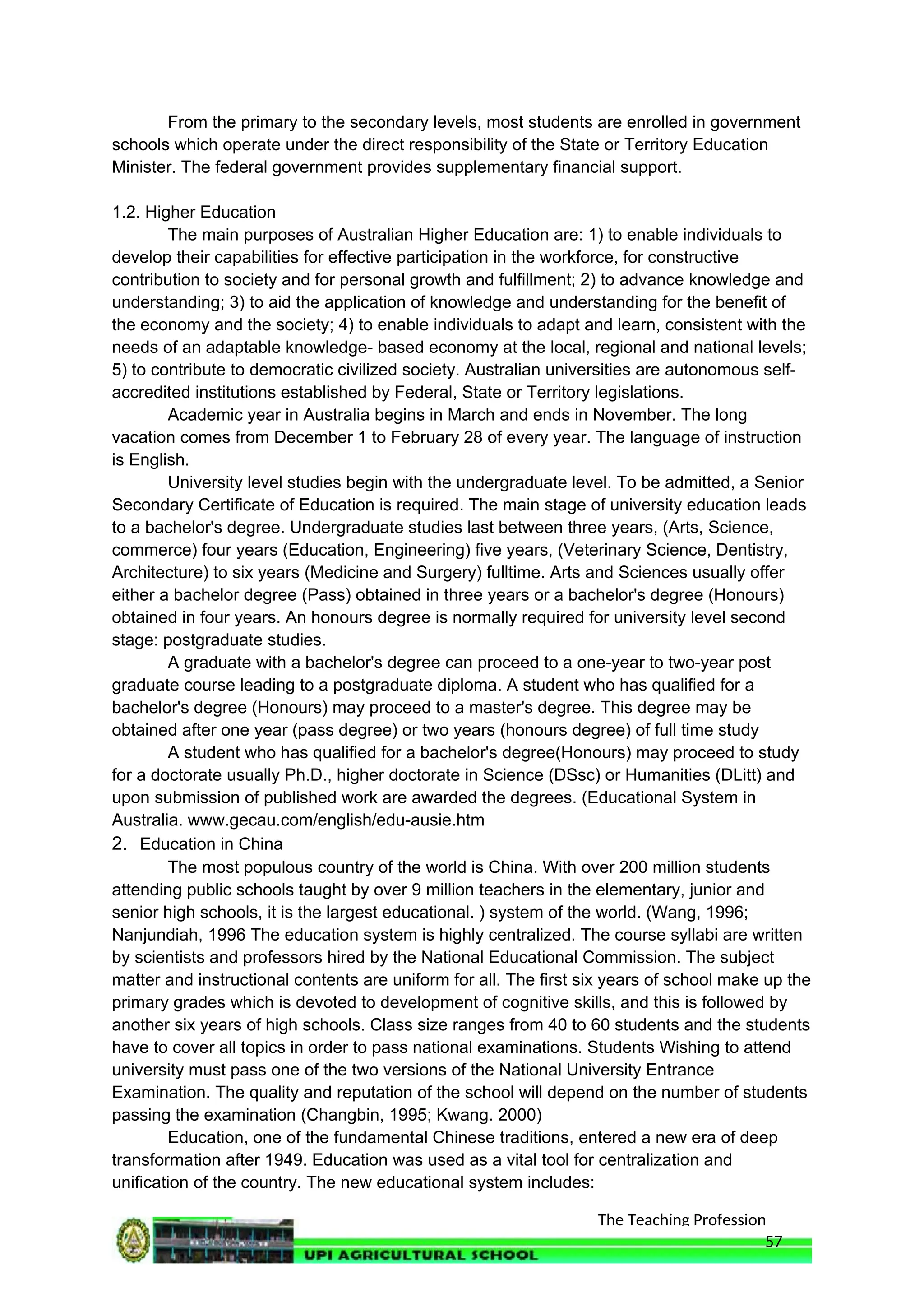 The Teaching Profession
From the primary to the secondary levels, most students are enrolled in government
schools which operate under the direct responsibility of the State or Territory Education
Minister. The federal government provides supplementary financial support.
1.2. Higher Education
The main purposes of Australian Higher Education are: 1) to enable individuals to
develop their capabilities for effective participation in the workforce, for constructive
contribution to society and for personal growth and fulfillment; 2) to advance knowledge and
understanding; 3) to aid the application of knowledge and understanding for the benefit of
the economy and the society; 4) to enable individuals to adapt and learn, consistent with the
needs of an adaptable knowledge- based economy at the local, regional and national levels;
5) to contribute to democratic civilized society. Australian universities are autonomous self-
accredited institutions established by Federal, State or Territory legislations.
Academic year in Australia begins in March and ends in November. The long
vacation comes from December 1 to February 28 of every year. The language of instruction
is English.
University level studies begin with the undergraduate level. To be admitted, a Senior
Secondary Certificate of Education is required. The main stage of university education leads
to a bachelor's degree. Undergraduate studies last between three years, (Arts, Science,
commerce) four years (Education, Engineering) five years, (Veterinary Science, Dentistry,
Architecture) to six years (Medicine and Surgery) fulltime. Arts and Sciences usually offer
either a bachelor degree (Pass) obtained in three years or a bachelor's degree (Honours)
obtained in four years. An honours degree is normally required for university level second
stage: postgraduate studies.
A graduate with a bachelor's degree can proceed to a one-year to two-year post
graduate course leading to a postgraduate diploma. A student who has qualified for a
bachelor's degree (Honours) may proceed to a master's degree. This degree may be
obtained after one year (pass degree) or two years (honours degree) of full time study
A student who has qualified for a bachelor's degree(Honours) may proceed to study
for a doctorate usually Ph.D., higher doctorate in Science (DSsc) or Humanities (DLitt) and
upon submission of published work are awarded the degrees. (Educational System in
Australia. www.gecau.com/english/edu-ausie.htm
2. Education in China
The most populous country of the world is China. With over 200 million students
attending public schools taught by over 9 million teachers in the elementary, junior and
senior high schools, it is the largest educational. ) system of the world. (Wang, 1996;
Nanjundiah, 1996 The education system is highly centralized. The course syllabi are written
by scientists and professors hired by the National Educational Commission. The subject
matter and instructional contents are uniform for all. The first six years of school make up the
primary grades which is devoted to development of cognitive skills, and this is followed by
another six years of high schools. Class size ranges from 40 to 60 students and the students
have to cover all topics in order to pass national examinations. Students Wishing to attend
university must pass one of the two versions of the National University Entrance
Examination. The quality and reputation of the school will depend on the number of students
passing the examination (Changbin, 1995; Kwang. 2000)
Education, one of the fundamental Chinese traditions, entered a new era of deep
transformation after 1949. Education was used as a vital tool for centralization and
unification of the country. The new educational system includes:
57
 