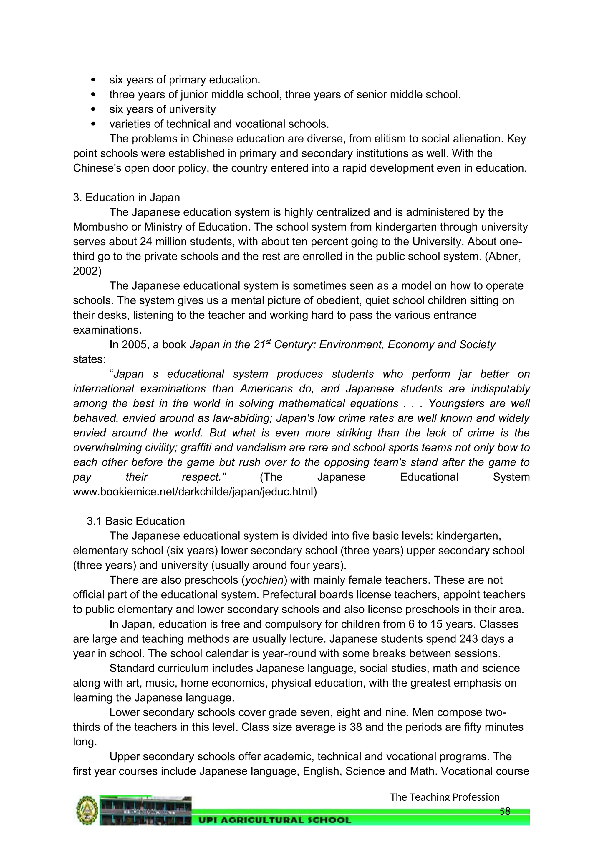 The Teaching Profession
 six years of primary education.
 three years of junior middle school, three years of senior middle school.
 six years of university
 varieties of technical and vocational schools.
The problems in Chinese education are diverse, from elitism to social alienation. Key
point schools were established in primary and secondary institutions as well. With the
Chinese's open door policy, the country entered into a rapid development even in education.
3. Education in Japan
The Japanese education system is highly centralized and is administered by the
Mombusho or Ministry of Education. The school system from kindergarten through university
serves about 24 million students, with about ten percent going to the University. About one-
third go to the private schools and the rest are enrolled in the public school system. (Abner,
2002)
The Japanese educational system is sometimes seen as a model on how to operate
schools. The system gives us a mental picture of obedient, quiet school children sitting on
their desks, listening to the teacher and working hard to pass the various entrance
examinations.
In 2005, a book Japan in the 21st
Century: Environment, Economy and Society
states:
“Japan s educational system produces students who perform jar better on
international examinations than Americans do, and Japanese students are indisputably
among the best in the world in solving mathematical equations . . . Youngsters are well
behaved, envied around as law-abiding; Japan's low crime rates are well known and widely
envied around the world. But what is even more striking than the lack of crime is the
overwhelming civility; graffiti and vandalism are rare and school sports teams not only bow to
each other before the game but rush over to the opposing team's stand after the game to
pay their respect.” (The Japanese Educational System
www.bookiemice.net/darkchilde/japan/jeduc.html)
3.1 Basic Education
The Japanese educational system is divided into five basic levels: kindergarten,
elementary school (six years) lower secondary school (three years) upper secondary school
(three years) and university (usually around four years).
There are also preschools (yochien) with mainly female teachers. These are not
official part of the educational system. Prefectural boards license teachers, appoint teachers
to public elementary and lower secondary schools and also license preschools in their area.
In Japan, education is free and compulsory for children from 6 to 15 years. Classes
are large and teaching methods are usually lecture. Japanese students spend 243 days a
year in school. The school calendar is year-round with some breaks between sessions.
Standard curriculum includes Japanese language, social studies, math and science
along with art, music, home economics, physical education, with the greatest emphasis on
learning the Japanese language.
Lower secondary schools cover grade seven, eight and nine. Men compose two-
thirds of the teachers in this level. Class size average is 38 and the periods are fifty minutes
long.
Upper secondary schools offer academic, technical and vocational programs. The
first year courses include Japanese language, English, Science and Math. Vocational course
58
 