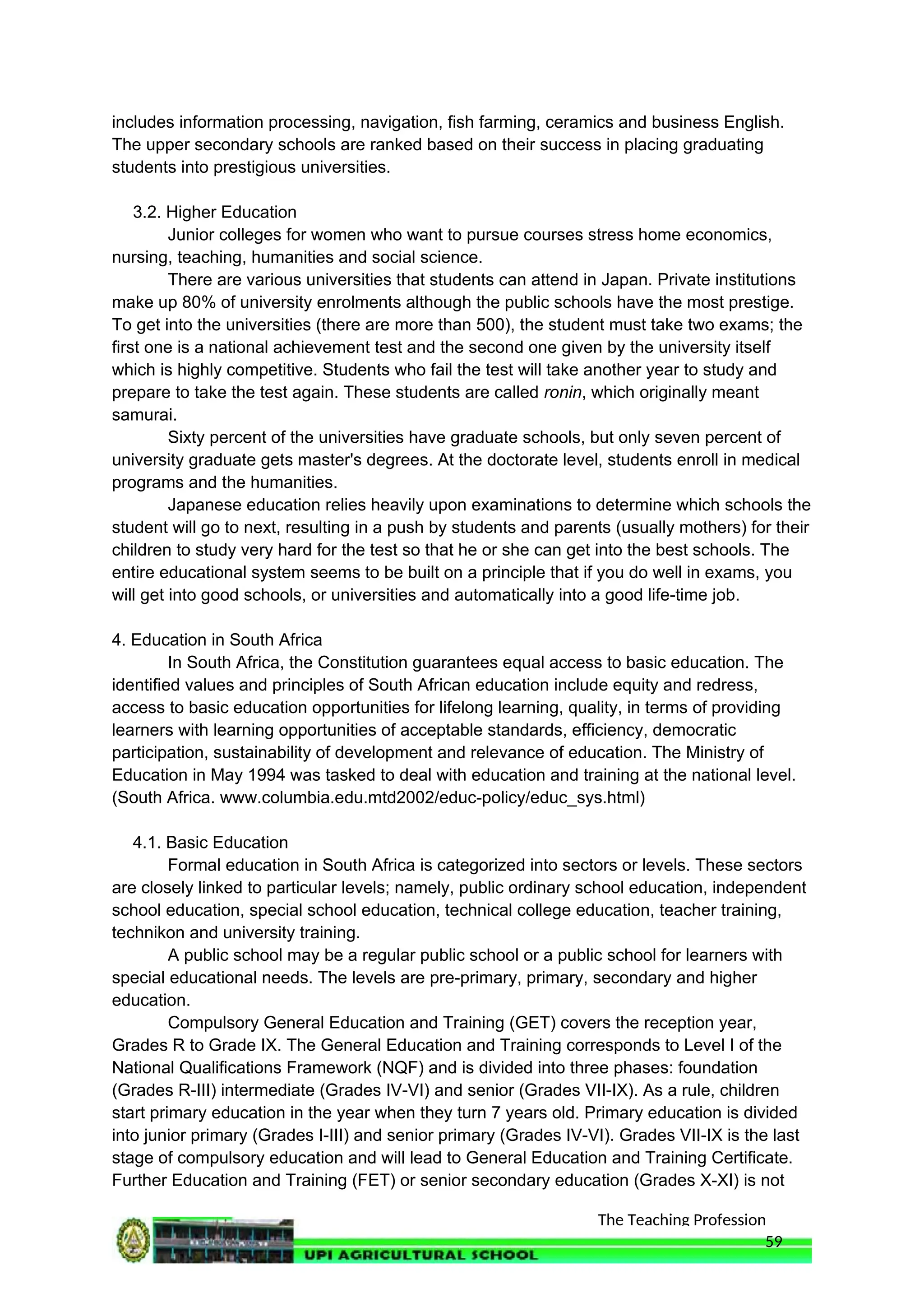 The Teaching Profession
includes information processing, navigation, fish farming, ceramics and business English.
The upper secondary schools are ranked based on their success in placing graduating
students into prestigious universities.
3.2. Higher Education
Junior colleges for women who want to pursue courses stress home economics,
nursing, teaching, humanities and social science.
There are various universities that students can attend in Japan. Private institutions
make up 80% of university enrolments although the public schools have the most prestige.
To get into the universities (there are more than 500), the student must take two exams; the
first one is a national achievement test and the second one given by the university itself
which is highly competitive. Students who fail the test will take another year to study and
prepare to take the test again. These students are called ronin, which originally meant
samurai.
Sixty percent of the universities have graduate schools, but only seven percent of
university graduate gets master's degrees. At the doctorate level, students enroll in medical
programs and the humanities.
Japanese education relies heavily upon examinations to determine which schools the
student will go to next, resulting in a push by students and parents (usually mothers) for their
children to study very hard for the test so that he or she can get into the best schools. The
entire educational system seems to be built on a principle that if you do well in exams, you
will get into good schools, or universities and automatically into a good life-time job.
4. Education in South Africa
In South Africa, the Constitution guarantees equal access to basic education. The
identified values and principles of South African education include equity and redress,
access to basic education opportunities for lifelong learning, quality, in terms of providing
learners with learning opportunities of acceptable standards, efficiency, democratic
participation, sustainability of development and relevance of education. The Ministry of
Education in May 1994 was tasked to deal with education and training at the national level.
(South Africa. www.columbia.edu.mtd2002/educ-policy/educ_sys.html)
4.1. Basic Education
Formal education in South Africa is categorized into sectors or levels. These sectors
are closely linked to particular levels; namely, public ordinary school education, independent
school education, special school education, technical college education, teacher training,
technikon and university training.
A public school may be a regular public school or a public school for learners with
special educational needs. The levels are pre-primary, primary, secondary and higher
education.
Compulsory General Education and Training (GET) covers the reception year,
Grades R to Grade IX. The General Education and Training corresponds to Level I of the
National Qualifications Framework (NQF) and is divided into three phases: foundation
(Grades R-III) intermediate (Grades IV-VI) and senior (Grades VII-IX). As a rule, children
start primary education in the year when they turn 7 years old. Primary education is divided
into junior primary (Grades I-III) and senior primary (Grades IV-VI). Grades VII-IX is the last
stage of compulsory education and will lead to General Education and Training Certificate.
Further Education and Training (FET) or senior secondary education (Grades X-XI) is not
59
 