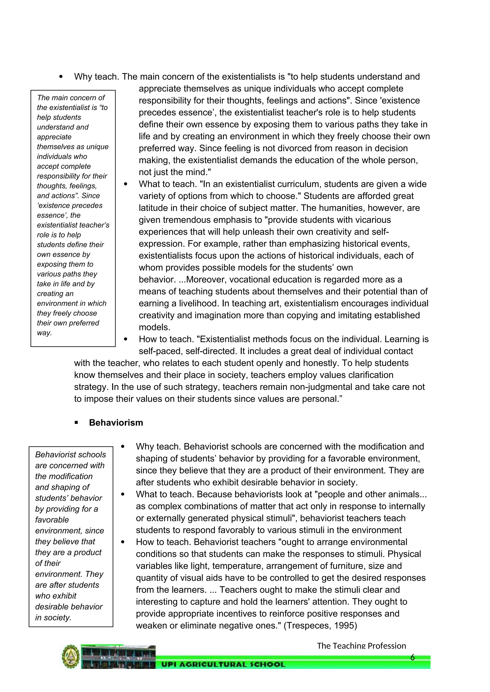 The Teaching Profession
 Why teach. The main concern of the existentialists is "to help students understand and
appreciate themselves as unique individuals who accept complete
responsibility for their thoughts, feelings and actions". Since 'existence
precedes essence’, the existentialist teacher's role is to help students
define their own essence by exposing them to various paths they take in
life and by creating an environment in which they freely choose their own
preferred way. Since feeling is not divorced from reason in decision
making, the existentialist demands the education of the whole person,
not just the mind."
 What to teach. "In an existentialist curriculum, students are given a wide
variety of options from which to choose." Students are afforded great
latitude in their choice of subject matter. The humanities, however, are
given tremendous emphasis to "provide students with vicarious
experiences that will help unleash their own creativity and self-
expression. For example, rather than emphasizing historical events,
existentialists focus upon the actions of historical individuals, each of
whom provides possible models for the students’ own
behavior. ...Moreover, vocational education is regarded more as a
means of teaching students about themselves and their potential than of
earning a livelihood. In teaching art, existentialism encourages individual
creativity and imagination more than copying and imitating established
models.
 How to teach. "Existentialist methods focus on the individual. Learning is
self-paced, self-directed. It includes a great deal of individual contact
with the teacher, who relates to each student openly and honestly. To help students
know themselves and their place in society, teachers employ values clarification
strategy. In the use of such strategy, teachers remain non-judgmental and take care not
to impose their values on their students since values are personal.”
 Behaviorism
 Why teach. Behaviorist schools are concerned with the modification and
shaping of students’ behavior by providing for a favorable environment,
since they believe that they are a product of their environment. They are
after students who exhibit desirable behavior in society.
 What to teach. Because behaviorists look at "people and other animals...
as complex combinations of matter that act only in response to internally
or externally generated physical stimuli", behaviorist teachers teach
students to respond favorably to various stimuli in the environment
 How to teach. Behaviorist teachers "ought to arrange environmental
conditions so that students can make the responses to stimuli. Physical
variables like light, temperature, arrangement of furniture, size and
quantity of visual aids have to be controlled to get the desired responses
from the learners. ... Teachers ought to make the stimuli clear and
interesting to capture and hold the learners' attention. They ought to
provide appropriate incentives to reinforce positive responses and
weaken or eliminate negative ones." (Trespeces, 1995)
6
The main concern of
the existentialist is “to
help students
understand and
appreciate
themselves as unique
individuals who
accept complete
responsibility for their
thoughts, feelings,
and actions”. Since
‘existence precedes
essence’, the
existentialist teacher’s
role is to help
students define their
own essence by
exposing them to
various paths they
take in life and by
creating an
environment in which
they freely choose
their own preferred
way.
Behaviorist schools
are concerned with
the modification
and shaping of
students’ behavior
by providing for a
favorable
environment, since
they believe that
they are a product
of their
environment. They
are after students
who exhibit
desirable behavior
in society.
 