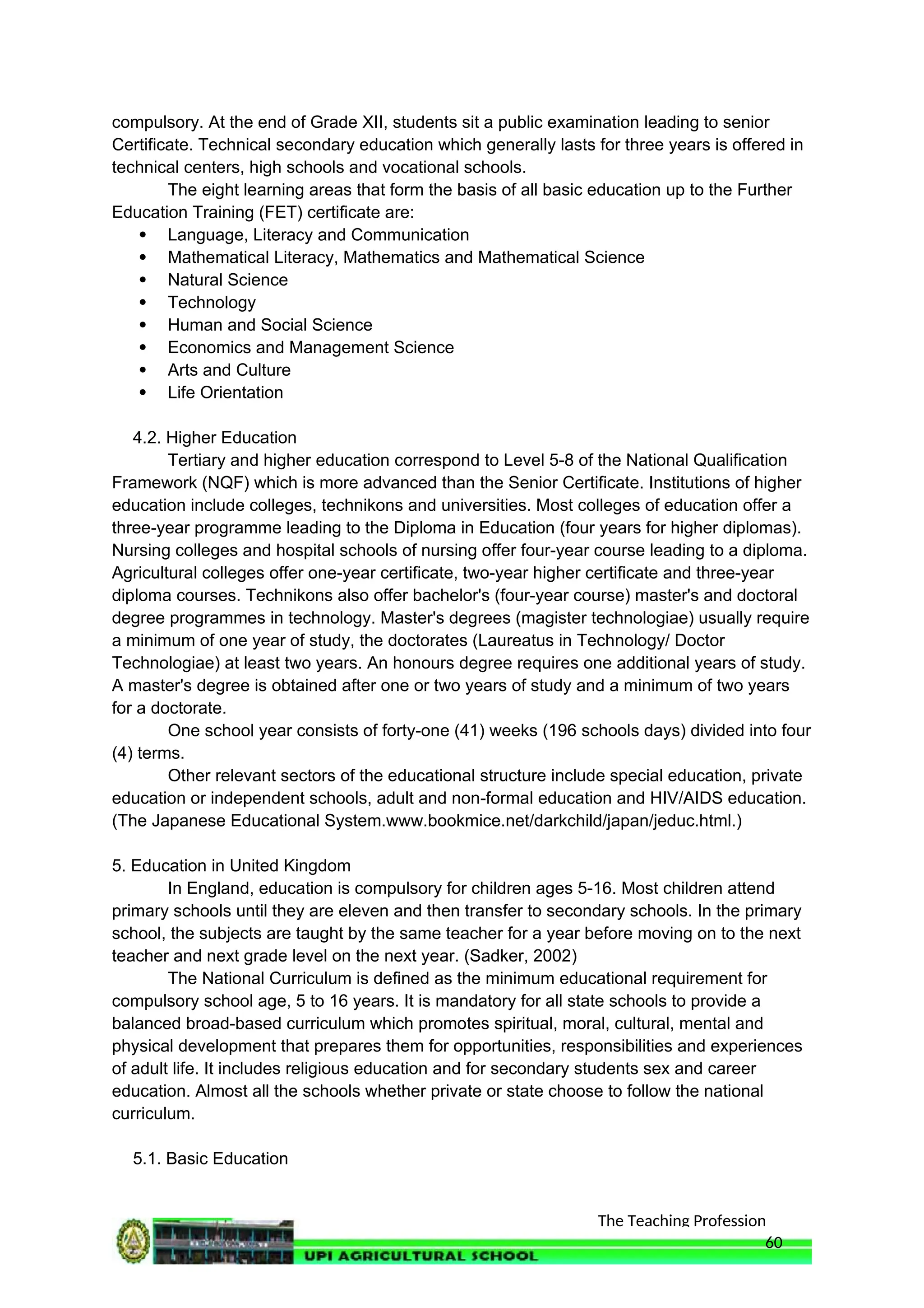 The Teaching Profession
compulsory. At the end of Grade XII, students sit a public examination leading to senior
Certificate. Technical secondary education which generally lasts for three years is offered in
technical centers, high schools and vocational schools.
The eight learning areas that form the basis of all basic education up to the Further
Education Training (FET) certificate are:
 Language, Literacy and Communication
 Mathematical Literacy, Mathematics and Mathematical Science
 Natural Science
 Technology
 Human and Social Science
 Economics and Management Science
 Arts and Culture
 Life Orientation
4.2. Higher Education
Tertiary and higher education correspond to Level 5-8 of the National Qualification
Framework (NQF) which is more advanced than the Senior Certificate. Institutions of higher
education include colleges, technikons and universities. Most colleges of education offer a
three-year programme leading to the Diploma in Education (four years for higher diplomas).
Nursing colleges and hospital schools of nursing offer four-year course leading to a diploma.
Agricultural colleges offer one-year certificate, two-year higher certificate and three-year
diploma courses. Technikons also offer bachelor's (four-year course) master's and doctoral
degree programmes in technology. Master's degrees (magister technologiae) usually require
a minimum of one year of study, the doctorates (Laureatus in Technology/ Doctor
Technologiae) at least two years. An honours degree requires one additional years of study.
A master's degree is obtained after one or two years of study and a minimum of two years
for a doctorate.
One school year consists of forty-one (41) weeks (196 schools days) divided into four
(4) terms.
Other relevant sectors of the educational structure include special education, private
education or independent schools, adult and non-formal education and HIV/AIDS education.
(The Japanese Educational System.www.bookmice.net/darkchild/japan/jeduc.html.)
5. Education in United Kingdom
In England, education is compulsory for children ages 5-16. Most children attend
primary schools until they are eleven and then transfer to secondary schools. In the primary
school, the subjects are taught by the same teacher for a year before moving on to the next
teacher and next grade level on the next year. (Sadker, 2002)
The National Curriculum is defined as the minimum educational requirement for
compulsory school age, 5 to 16 years. It is mandatory for all state schools to provide a
balanced broad-based curriculum which promotes spiritual, moral, cultural, mental and
physical development that prepares them for opportunities, responsibilities and experiences
of adult life. It includes religious education and for secondary students sex and career
education. Almost all the schools whether private or state choose to follow the national
curriculum.
5.1. Basic Education
60
 