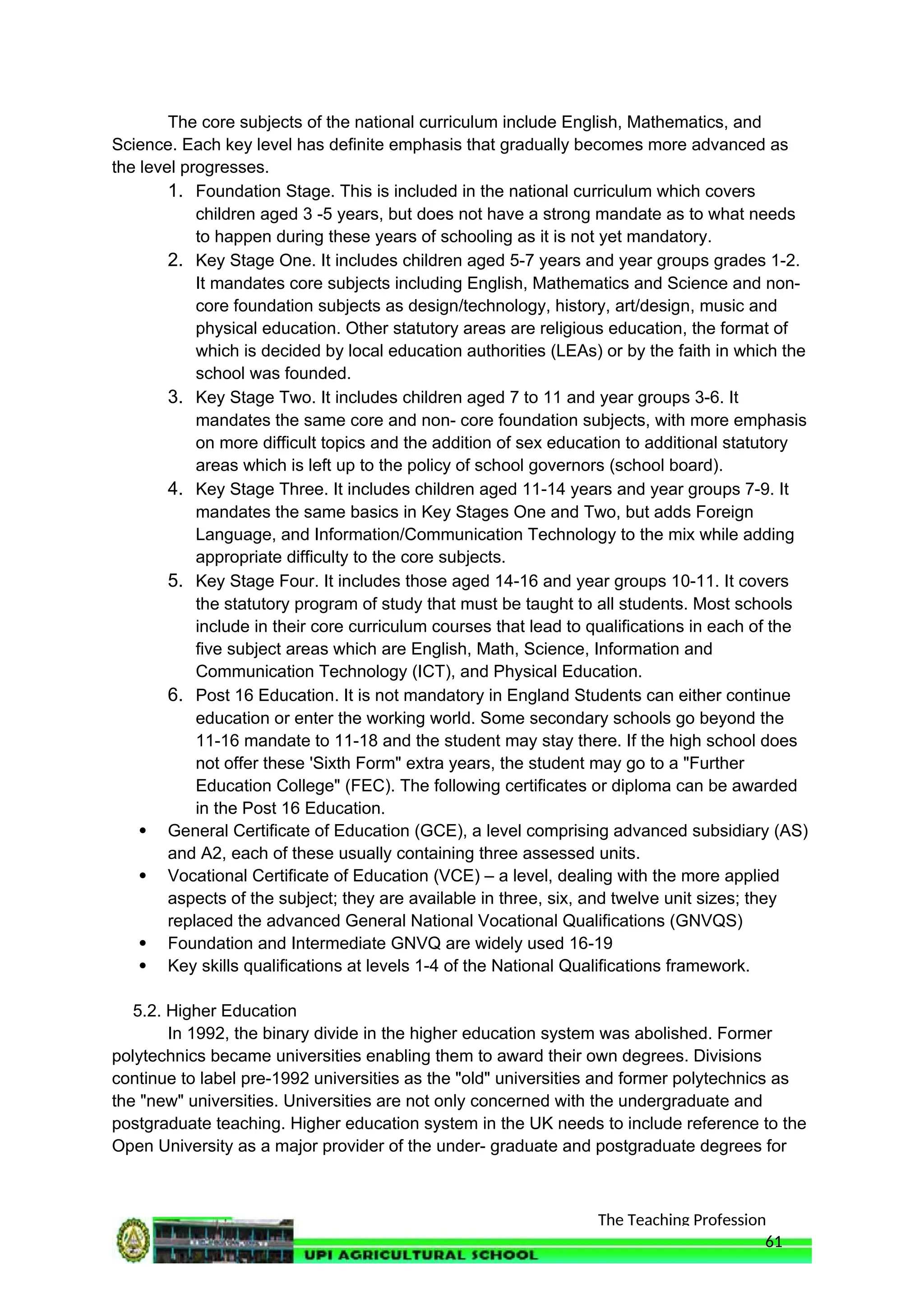 The Teaching Profession
The core subjects of the national curriculum include English, Mathematics, and
Science. Each key level has definite emphasis that gradually becomes more advanced as
the level progresses.
1. Foundation Stage. This is included in the national curriculum which covers
children aged 3 -5 years, but does not have a strong mandate as to what needs
to happen during these years of schooling as it is not yet mandatory.
2. Key Stage One. It includes children aged 5-7 years and year groups grades 1-2.
It mandates core subjects including English, Mathematics and Science and non-
core foundation subjects as design/technology, history, art/design, music and
physical education. Other statutory areas are religious education, the format of
which is decided by local education authorities (LEAs) or by the faith in which the
school was founded.
3. Key Stage Two. It includes children aged 7 to 11 and year groups 3-6. It
mandates the same core and non- core foundation subjects, with more emphasis
on more difficult topics and the addition of sex education to additional statutory
areas which is left up to the policy of school governors (school board).
4. Key Stage Three. It includes children aged 11-14 years and year groups 7-9. It
mandates the same basics in Key Stages One and Two, but adds Foreign
Language, and Information/Communication Technology to the mix while adding
appropriate difficulty to the core subjects.
5. Key Stage Four. It includes those aged 14-16 and year groups 10-11. It covers
the statutory program of study that must be taught to all students. Most schools
include in their core curriculum courses that lead to qualifications in each of the
five subject areas which are English, Math, Science, Information and
Communication Technology (ICT), and Physical Education.
6. Post 16 Education. It is not mandatory in England Students can either continue
education or enter the working world. Some secondary schools go beyond the
11-16 mandate to 11-18 and the student may stay there. If the high school does
not offer these 'Sixth Form" extra years, the student may go to a "Further
Education College" (FEC). The following certificates or diploma can be awarded
in the Post 16 Education.
 General Certificate of Education (GCE), a level comprising advanced subsidiary (AS)
and A2, each of these usually containing three assessed units.
 Vocational Certificate of Education (VCE) – a level, dealing with the more applied
aspects of the subject; they are available in three, six, and twelve unit sizes; they
replaced the advanced General National Vocational Qualifications (GNVQS)
 Foundation and Intermediate GNVQ are widely used 16-19
 Key skills qualifications at levels 1-4 of the National Qualifications framework.
5.2. Higher Education
In 1992, the binary divide in the higher education system was abolished. Former
polytechnics became universities enabling them to award their own degrees. Divisions
continue to label pre-1992 universities as the "old" universities and former polytechnics as
the "new" universities. Universities are not only concerned with the undergraduate and
postgraduate teaching. Higher education system in the UK needs to include reference to the
Open University as a major provider of the under- graduate and postgraduate degrees for
61
 