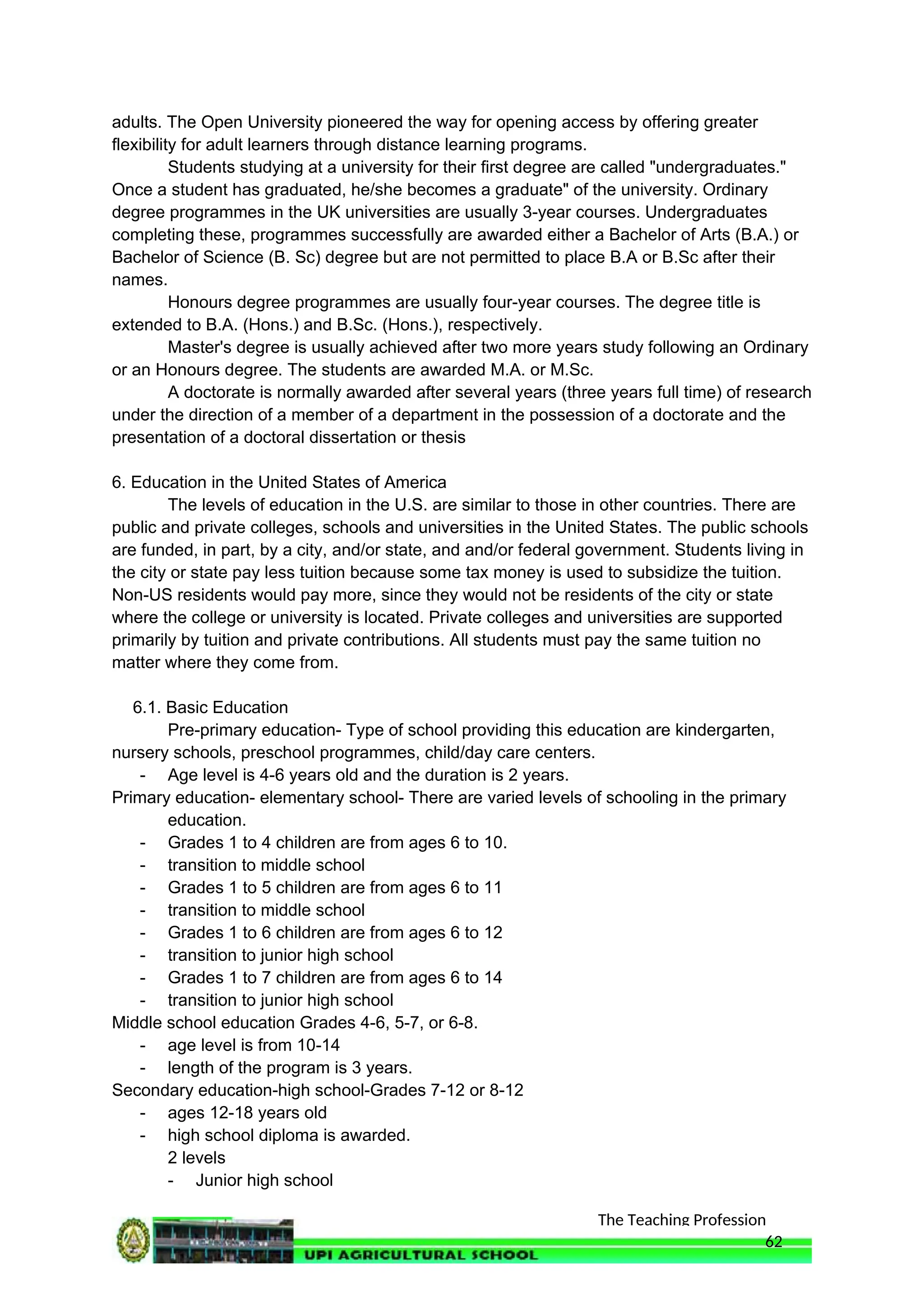 The Teaching Profession
adults. The Open University pioneered the way for opening access by offering greater
flexibility for adult learners through distance learning programs.
Students studying at a university for their first degree are called "undergraduates."
Once a student has graduated, he/she becomes a graduate" of the university. Ordinary
degree programmes in the UK universities are usually 3-year courses. Undergraduates
completing these, programmes successfully are awarded either a Bachelor of Arts (B.A.) or
Bachelor of Science (B. Sc) degree but are not permitted to place B.A or B.Sc after their
names.
Honours degree programmes are usually four-year courses. The degree title is
extended to B.A. (Hons.) and B.Sc. (Hons.), respectively.
Master's degree is usually achieved after two more years study following an Ordinary
or an Honours degree. The students are awarded M.A. or M.Sc.
A doctorate is normally awarded after several years (three years full time) of research
under the direction of a member of a department in the possession of a doctorate and the
presentation of a doctoral dissertation or thesis
6. Education in the United States of America
The levels of education in the U.S. are similar to those in other countries. There are
public and private colleges, schools and universities in the United States. The public schools
are funded, in part, by a city, and/or state, and and/or federal government. Students living in
the city or state pay less tuition because some tax money is used to subsidize the tuition.
Non-US residents would pay more, since they would not be residents of the city or state
where the college or university is located. Private colleges and universities are supported
primarily by tuition and private contributions. All students must pay the same tuition no
matter where they come from.
6.1. Basic Education
Pre-primary education- Type of school providing this education are kindergarten,
nursery schools, preschool programmes, child/day care centers.
- Age level is 4-6 years old and the duration is 2 years.
Primary education- elementary school- There are varied levels of schooling in the primary
education.
- Grades 1 to 4 children are from ages 6 to 10.
- transition to middle school
- Grades 1 to 5 children are from ages 6 to 11
- transition to middle school
- Grades 1 to 6 children are from ages 6 to 12
- transition to junior high school
- Grades 1 to 7 children are from ages 6 to 14
- transition to junior high school
Middle school education Grades 4-6, 5-7, or 6-8.
- age level is from 10-14
- length of the program is 3 years.
Secondary education-high school-Grades 7-12 or 8-12
- ages 12-18 years old
- high school diploma is awarded.
2 levels
- Junior high school
62
 