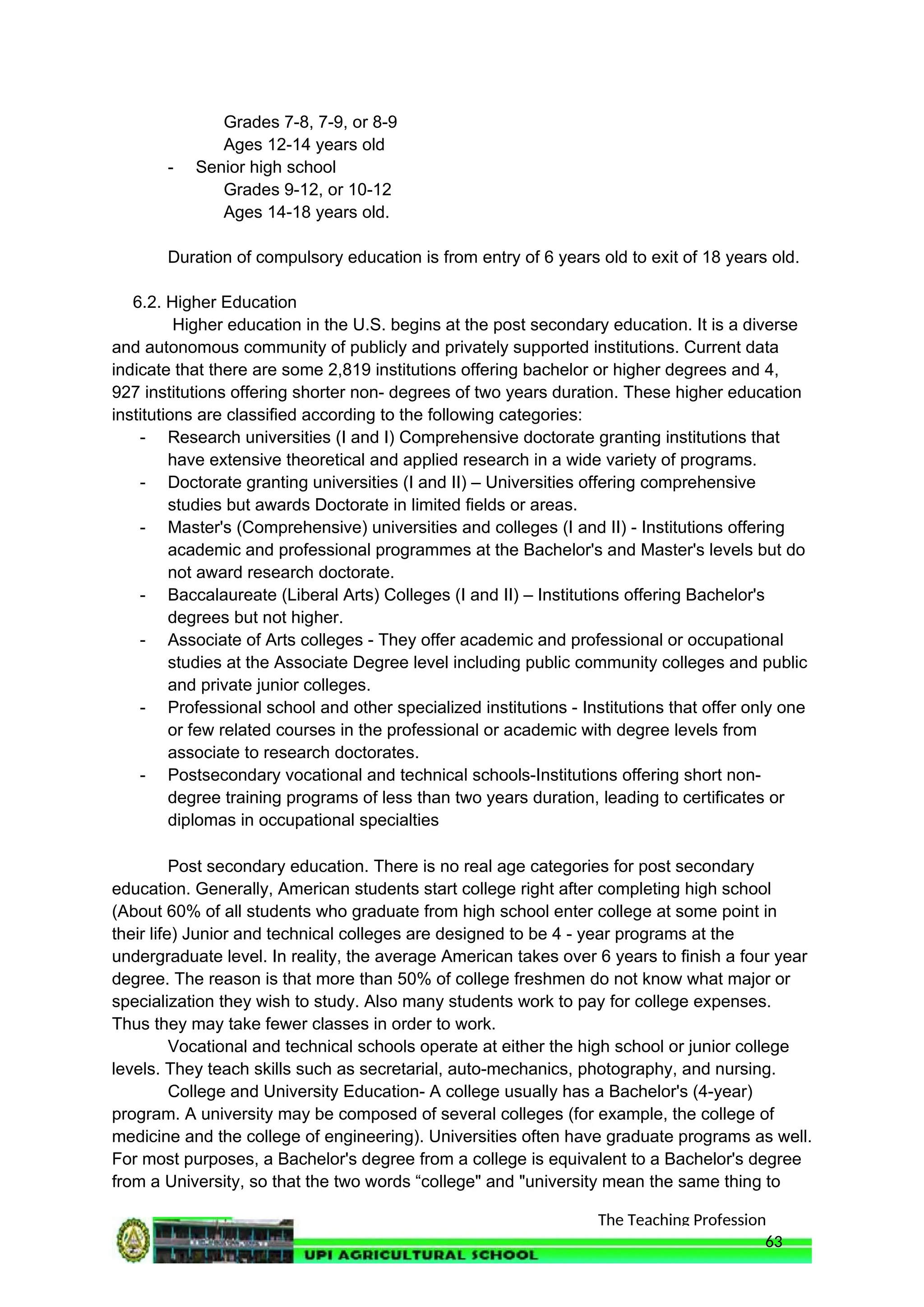 The Teaching Profession
Grades 7-8, 7-9, or 8-9
Ages 12-14 years old
- Senior high school
Grades 9-12, or 10-12
Ages 14-18 years old.
Duration of compulsory education is from entry of 6 years old to exit of 18 years old.
6.2. Higher Education
Higher education in the U.S. begins at the post secondary education. It is a diverse
and autonomous community of publicly and privately supported institutions. Current data
indicate that there are some 2,819 institutions offering bachelor or higher degrees and 4,
927 institutions offering shorter non- degrees of two years duration. These higher education
institutions are classified according to the following categories:
- Research universities (I and I) Comprehensive doctorate granting institutions that
have extensive theoretical and applied research in a wide variety of programs.
- Doctorate granting universities (I and II) – Universities offering comprehensive
studies but awards Doctorate in limited fields or areas.
- Master's (Comprehensive) universities and colleges (I and II) - Institutions offering
academic and professional programmes at the Bachelor's and Master's levels but do
not award research doctorate.
- Baccalaureate (Liberal Arts) Colleges (I and II) – Institutions offering Bachelor's
degrees but not higher.
- Associate of Arts colleges - They offer academic and professional or occupational
studies at the Associate Degree level including public community colleges and public
and private junior colleges.
- Professional school and other specialized institutions - Institutions that offer only one
or few related courses in the professional or academic with degree levels from
associate to research doctorates.
- Postsecondary vocational and technical schools-Institutions offering short non-
degree training programs of less than two years duration, leading to certificates or
diplomas in occupational specialties
Post secondary education. There is no real age categories for post secondary
education. Generally, American students start college right after completing high school
(About 60% of all students who graduate from high school enter college at some point in
their life) Junior and technical colleges are designed to be 4 - year programs at the
undergraduate level. In reality, the average American takes over 6 years to finish a four year
degree. The reason is that more than 50% of college freshmen do not know what major or
specialization they wish to study. Also many students work to pay for college expenses.
Thus they may take fewer classes in order to work.
Vocational and technical schools operate at either the high school or junior college
levels. They teach skills such as secretarial, auto-mechanics, photography, and nursing.
College and University Education- A college usually has a Bachelor's (4-year)
program. A university may be composed of several colleges (for example, the college of
medicine and the college of engineering). Universities often have graduate programs as well.
For most purposes, a Bachelor's degree from a college is equivalent to a Bachelor's degree
from a University, so that the two words “college" and "university mean the same thing to
63
 