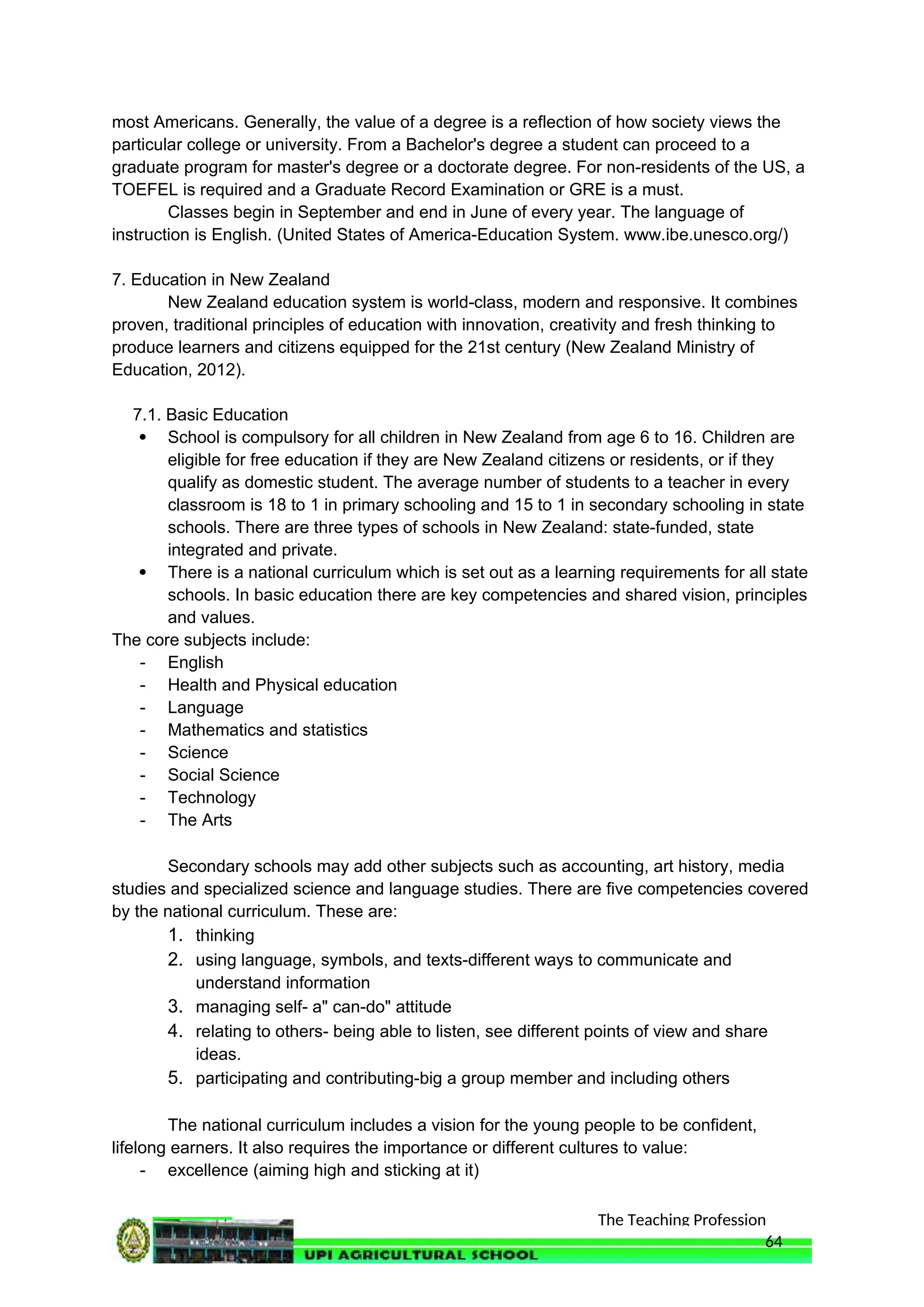 The Teaching Profession
most Americans. Generally, the value of a degree is a reflection of how society views the
particular college or university. From a Bachelor's degree a student can proceed to a
graduate program for master's degree or a doctorate degree. For non-residents of the US, a
TOEFEL is required and a Graduate Record Examination or GRE is a must.
Classes begin in September and end in June of every year. The language of
instruction is English. (United States of America-Education System. www.ibe.unesco.org/)
7. Education in New Zealand
New Zealand education system is world-class, modern and responsive. It combines
proven, traditional principles of education with innovation, creativity and fresh thinking to
produce learners and citizens equipped for the 21st century (New Zealand Ministry of
Education, 2012).
7.1. Basic Education
 School is compulsory for all children in New Zealand from age 6 to 16. Children are
eligible for free education if they are New Zealand citizens or residents, or if they
qualify as domestic student. The average number of students to a teacher in every
classroom is 18 to 1 in primary schooling and 15 to 1 in secondary schooling in state
schools. There are three types of schools in New Zealand: state-funded, state
integrated and private.
 There is a national curriculum which is set out as a learning requirements for all state
schools. In basic education there are key competencies and shared vision, principles
and values.
The core subjects include:
- English
- Health and Physical education
- Language
- Mathematics and statistics
- Science
- Social Science
- Technology
- The Arts
Secondary schools may add other subjects such as accounting, art history, media
studies and specialized science and language studies. There are five competencies covered
by the national curriculum. These are:
1. thinking
2. using language, symbols, and texts-different ways to communicate and
understand information
3. managing self- a" can-do" attitude
4. relating to others- being able to listen, see different points of view and share
ideas.
5. participating and contributing-big a group member and including others
The national curriculum includes a vision for the young people to be confident,
lifelong earners. It also requires the importance or different cultures to value:
- excellence (aiming high and sticking at it)
64
 