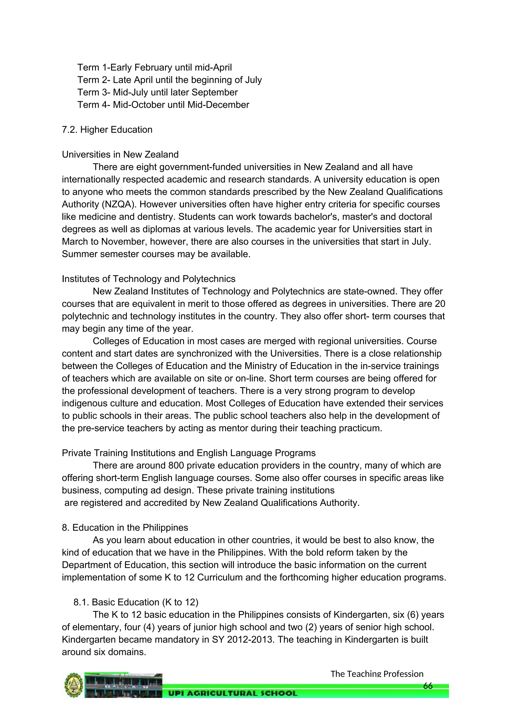The Teaching Profession
Term 1-Early February until mid-April
Term 2- Late April until the beginning of July
Term 3- Mid-July until later September
Term 4- Mid-October until Mid-December
7.2. Higher Education
Universities in New Zealand
There are eight government-funded universities in New Zealand and all have
internationally respected academic and research standards. A university education is open
to anyone who meets the common standards prescribed by the New Zealand Qualifications
Authority (NZQA). However universities often have higher entry criteria for specific courses
like medicine and dentistry. Students can work towards bachelor's, master's and doctoral
degrees as well as diplomas at various levels. The academic year for Universities start in
March to November, however, there are also courses in the universities that start in July.
Summer semester courses may be available.
Institutes of Technology and Polytechnics
New Zealand Institutes of Technology and Polytechnics are state-owned. They offer
courses that are equivalent in merit to those offered as degrees in universities. There are 20
polytechnic and technology institutes in the country. They also offer short- term courses that
may begin any time of the year.
Colleges of Education in most cases are merged with regional universities. Course
content and start dates are synchronized with the Universities. There is a close relationship
between the Colleges of Education and the Ministry of Education in the in-service trainings
of teachers which are available on site or on-line. Short term courses are being offered for
the professional development of teachers. There is a very strong program to develop
indigenous culture and education. Most Colleges of Education have extended their services
to public schools in their areas. The public school teachers also help in the development of
the pre-service teachers by acting as mentor during their teaching practicum.
Private Training Institutions and English Language Programs
There are around 800 private education providers in the country, many of which are
offering short-term English language courses. Some also offer courses in specific areas like
business, computing ad design. These private training institutions
are registered and accredited by New Zealand Qualifications Authority.
8. Education in the Philippines
As you learn about education in other countries, it would be best to also know, the
kind of education that we have in the Philippines. With the bold reform taken by the
Department of Education, this section will introduce the basic information on the current
implementation of some K to 12 Curriculum and the forthcoming higher education programs.
8.1. Basic Education (K to 12)
The K to 12 basic education in the Philippines consists of Kindergarten, six (6) years
of elementary, four (4) years of junior high school and two (2) years of senior high school.
Kindergarten became mandatory in SY 2012-2013. The teaching in Kindergarten is built
around six domains.
66
 