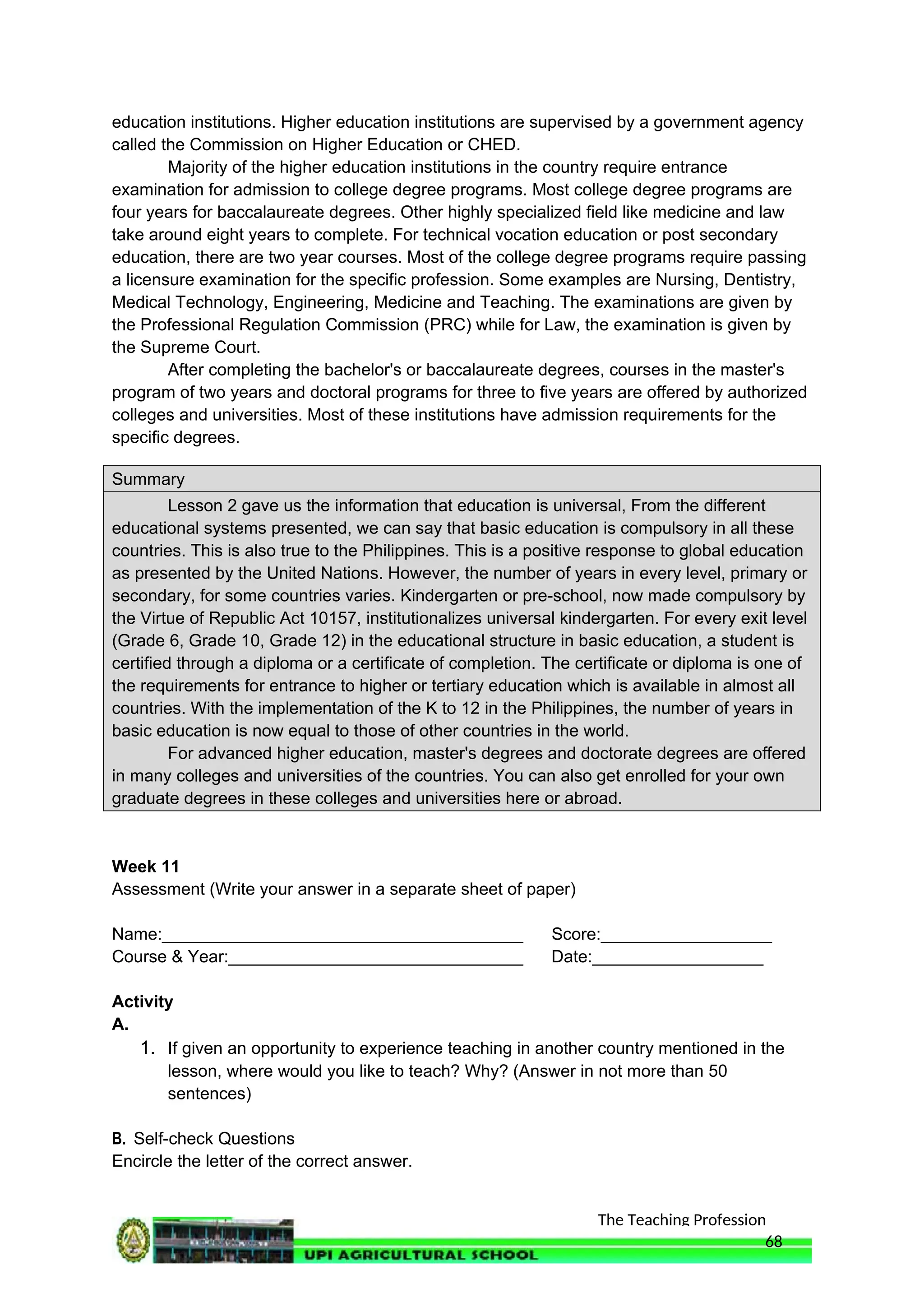 The Teaching Profession
education institutions. Higher education institutions are supervised by a government agency
called the Commission on Higher Education or CHED.
Majority of the higher education institutions in the country require entrance
examination for admission to college degree programs. Most college degree programs are
four years for baccalaureate degrees. Other highly specialized field like medicine and law
take around eight years to complete. For technical vocation education or post secondary
education, there are two year courses. Most of the college degree programs require passing
a licensure examination for the specific profession. Some examples are Nursing, Dentistry,
Medical Technology, Engineering, Medicine and Teaching. The examinations are given by
the Professional Regulation Commission (PRC) while for Law, the examination is given by
the Supreme Court.
After completing the bachelor's or baccalaureate degrees, courses in the master's
program of two years and doctoral programs for three to five years are offered by authorized
colleges and universities. Most of these institutions have admission requirements for the
specific degrees.
Summary
Lesson 2 gave us the information that education is universal, From the different
educational systems presented, we can say that basic education is compulsory in all these
countries. This is also true to the Philippines. This is a positive response to global education
as presented by the United Nations. However, the number of years in every level, primary or
secondary, for some countries varies. Kindergarten or pre-school, now made compulsory by
the Virtue of Republic Act 10157, institutionalizes universal kindergarten. For every exit level
(Grade 6, Grade 10, Grade 12) in the educational structure in basic education, a student is
certified through a diploma or a certificate of completion. The certificate or diploma is one of
the requirements for entrance to higher or tertiary education which is available in almost all
countries. With the implementation of the K to 12 in the Philippines, the number of years in
basic education is now equal to those of other countries in the world.
For advanced higher education, master's degrees and doctorate degrees are offered
in many colleges and universities of the countries. You can also get enrolled for your own
graduate degrees in these colleges and universities here or abroad.
Week 11
Assessment (Write your answer in a separate sheet of paper)
Name:______________________________________ Score:__________________
Course & Year:_______________________________ Date:__________________
Activity
A.
1. If given an opportunity to experience teaching in another country mentioned in the
lesson, where would you like to teach? Why? (Answer in not more than 50
sentences)
B. Self-check Questions
Encircle the letter of the correct answer.
68
 