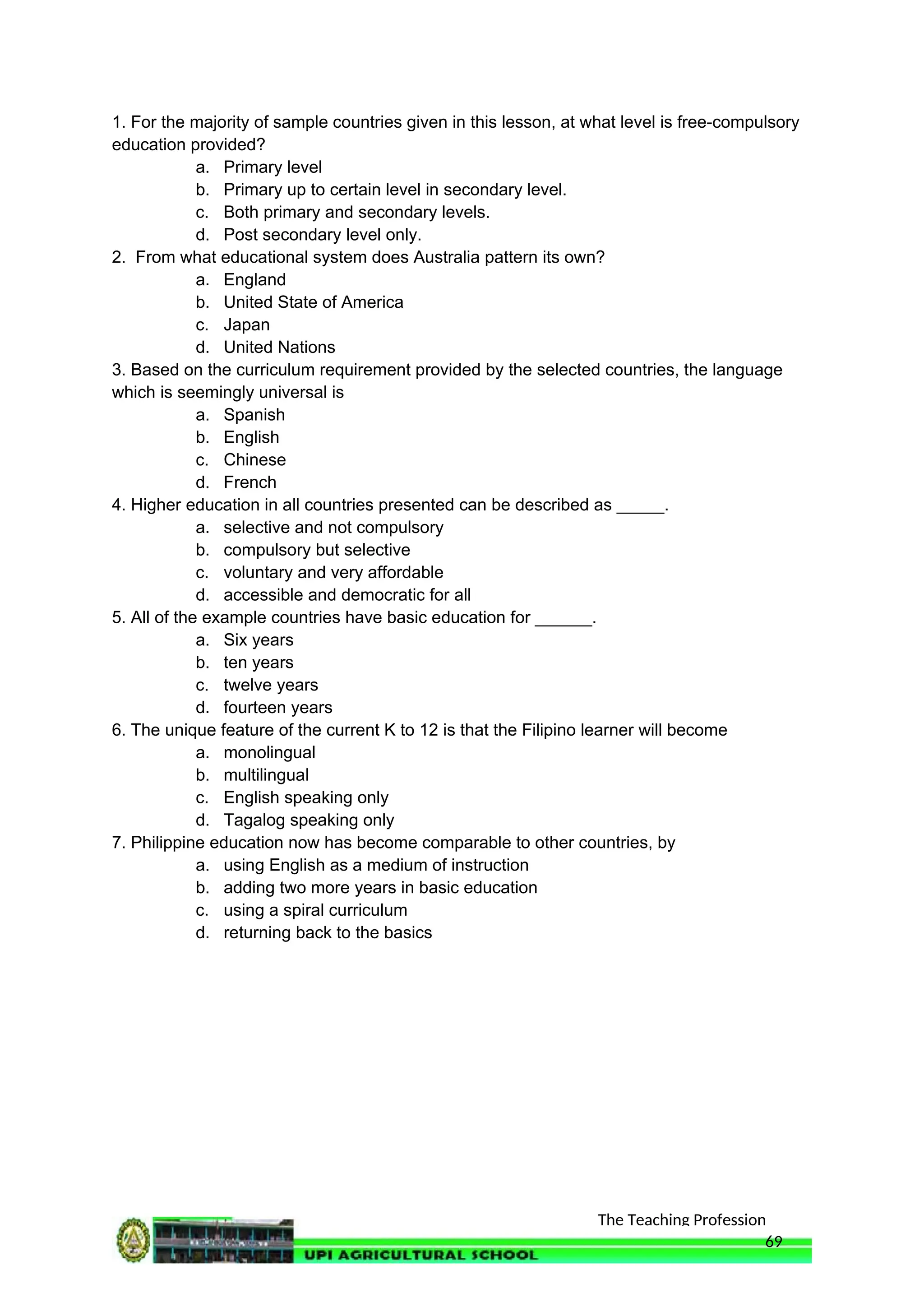 The Teaching Profession
1. For the majority of sample countries given in this lesson, at what level is free-compulsory
education provided?
a. Primary level
b. Primary up to certain level in secondary level.
c. Both primary and secondary levels.
d. Post secondary level only.
2. From what educational system does Australia pattern its own?
a. England
b. United State of America
c. Japan
d. United Nations
3. Based on the curriculum requirement provided by the selected countries, the language
which is seemingly universal is
a. Spanish
b. English
c. Chinese
d. French
4. Higher education in all countries presented can be described as _____.
a. selective and not compulsory
b. compulsory but selective
c. voluntary and very affordable
d. accessible and democratic for all
5. All of the example countries have basic education for ______.
a. Six years
b. ten years
c. twelve years
d. fourteen years
6. The unique feature of the current K to 12 is that the Filipino learner will become
a. monolingual
b. multilingual
c. English speaking only
d. Tagalog speaking only
7. Philippine education now has become comparable to other countries, by
a. using English as a medium of instruction
b. adding two more years in basic education
c. using a spiral curriculum
d. returning back to the basics
69
 
