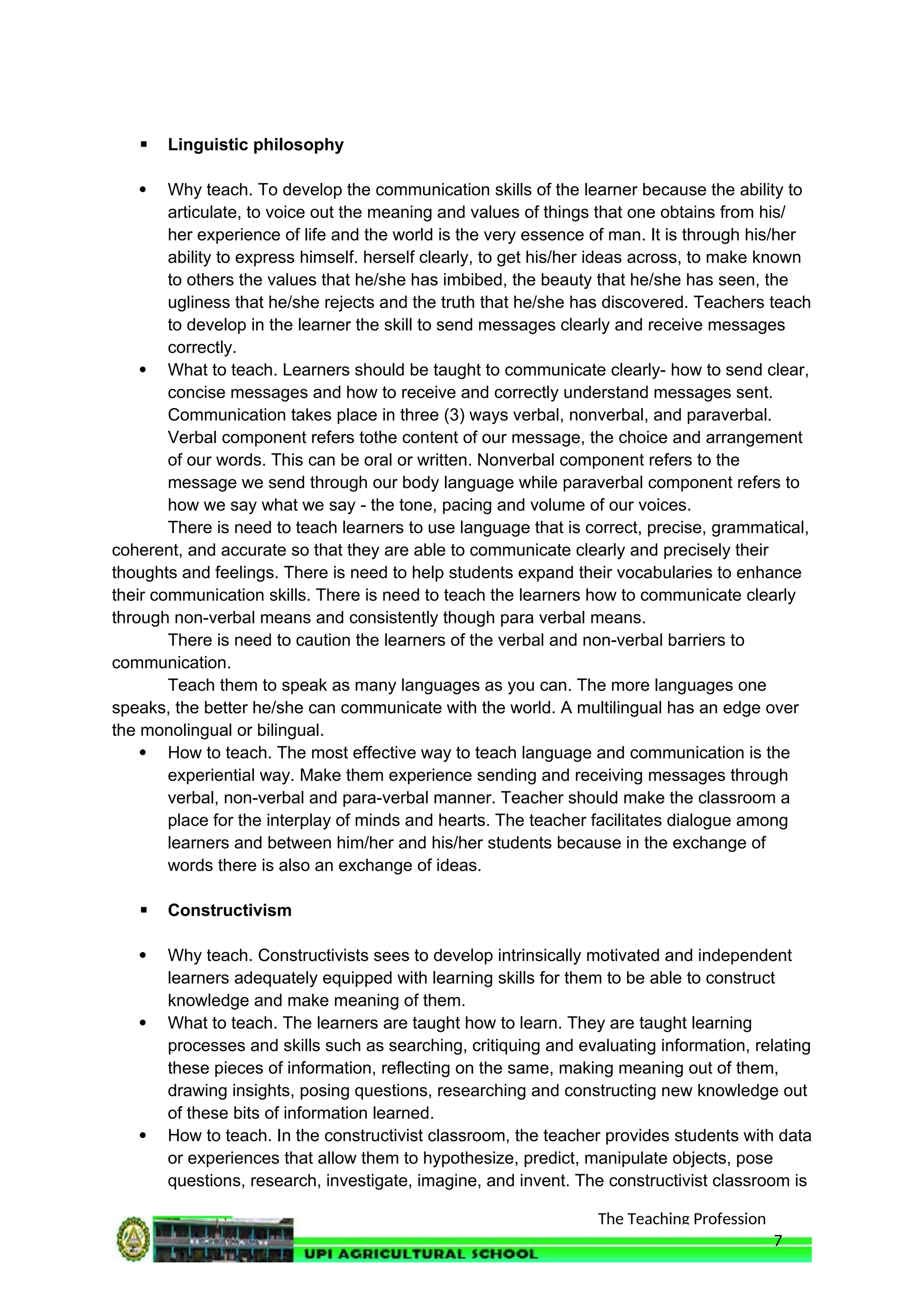 The Teaching Profession
 Linguistic philosophy
 Why teach. To develop the communication skills of the learner because the ability to
articulate, to voice out the meaning and values of things that one obtains from his/
her experience of life and the world is the very essence of man. It is through his/her
ability to express himself. herself clearly, to get his/her ideas across, to make known
to others the values that he/she has imbibed, the beauty that he/she has seen, the
ugliness that he/she rejects and the truth that he/she has discovered. Teachers teach
to develop in the learner the skill to send messages clearly and receive messages
correctly.
 What to teach. Learners should be taught to communicate clearly- how to send clear,
concise messages and how to receive and correctly understand messages sent.
Communication takes place in three (3) ways verbal, nonverbal, and paraverbal.
Verbal component refers tothe content of our message, the choice and arrangement
of our words. This can be oral or written. Nonverbal component refers to the
message we send through our body language while paraverbal component refers to
how we say what we say - the tone, pacing and volume of our voices.
There is need to teach learners to use language that is correct, precise, grammatical,
coherent, and accurate so that they are able to communicate clearly and precisely their
thoughts and feelings. There is need to help students expand their vocabularies to enhance
their communication skills. There is need to teach the learners how to communicate clearly
through non-verbal means and consistently though para verbal means.
There is need to caution the learners of the verbal and non-verbal barriers to
communication.
Teach them to speak as many languages as you can. The more languages one
speaks, the better he/she can communicate with the world. A multilingual has an edge over
the monolingual or bilingual.
 How to teach. The most effective way to teach language and communication is the
experiential way. Make them experience sending and receiving messages through
verbal, non-verbal and para-verbal manner. Teacher should make the classroom a
place for the interplay of minds and hearts. The teacher facilitates dialogue among
learners and between him/her and his/her students because in the exchange of
words there is also an exchange of ideas.
 Constructivism
 Why teach. Constructivists sees to develop intrinsically motivated and independent
learners adequately equipped with learning skills for them to be able to construct
knowledge and make meaning of them.
 What to teach. The learners are taught how to learn. They are taught learning
processes and skills such as searching, critiquing and evaluating information, relating
these pieces of information, reflecting on the same, making meaning out of them,
drawing insights, posing questions, researching and constructing new knowledge out
of these bits of information learned.
 How to teach. In the constructivist classroom, the teacher provides students with data
or experiences that allow them to hypothesize, predict, manipulate objects, pose
questions, research, investigate, imagine, and invent. The constructivist classroom is
7
 