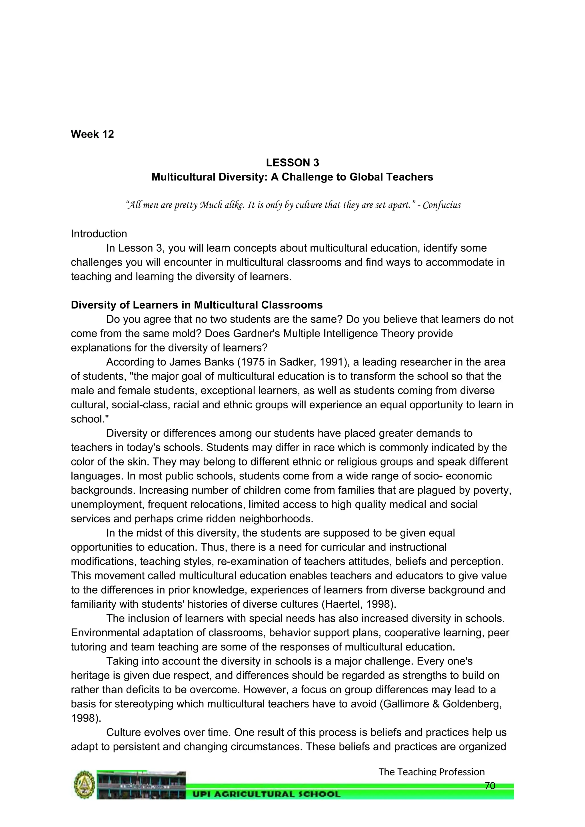 The Teaching Profession
Week 12
LESSON 3
Multicultural Diversity: A Challenge to Global Teachers
“All men are pretty Much alike. It is only by culture that they are set apart.” - Confucius
Introduction
In Lesson 3, you will learn concepts about multicultural education, identify some
challenges you will encounter in multicultural classrooms and find ways to accommodate in
teaching and learning the diversity of learners.
Diversity of Learners in Multicultural Classrooms
Do you agree that no two students are the same? Do you believe that learners do not
come from the same mold? Does Gardner's Multiple Intelligence Theory provide
explanations for the diversity of learners?
According to James Banks (1975 in Sadker, 1991), a leading researcher in the area
of students, "the major goal of multicultural education is to transform the school so that the
male and female students, exceptional learners, as well as students coming from diverse
cultural, social-class, racial and ethnic groups will experience an equal opportunity to learn in
school."
Diversity or differences among our students have placed greater demands to
teachers in today's schools. Students may differ in race which is commonly indicated by the
color of the skin. They may belong to different ethnic or religious groups and speak different
languages. In most public schools, students come from a wide range of socio- economic
backgrounds. Increasing number of children come from families that are plagued by poverty,
unemployment, frequent relocations, limited access to high quality medical and social
services and perhaps crime ridden neighborhoods.
In the midst of this diversity, the students are supposed to be given equal
opportunities to education. Thus, there is a need for curricular and instructional
modifications, teaching styles, re-examination of teachers attitudes, beliefs and perception.
This movement called multicultural education enables teachers and educators to give value
to the differences in prior knowledge, experiences of learners from diverse background and
familiarity with students' histories of diverse cultures (Haertel, 1998).
The inclusion of learners with special needs has also increased diversity in schools.
Environmental adaptation of classrooms, behavior support plans, cooperative learning, peer
tutoring and team teaching are some of the responses of multicultural education.
Taking into account the diversity in schools is a major challenge. Every one's
heritage is given due respect, and differences should be regarded as strengths to build on
rather than deficits to be overcome. However, a focus on group differences may lead to a
basis for stereotyping which multicultural teachers have to avoid (Gallimore & Goldenberg,
1998).
Culture evolves over time. One result of this process is beliefs and practices help us
adapt to persistent and changing circumstances. These beliefs and practices are organized
70
 
