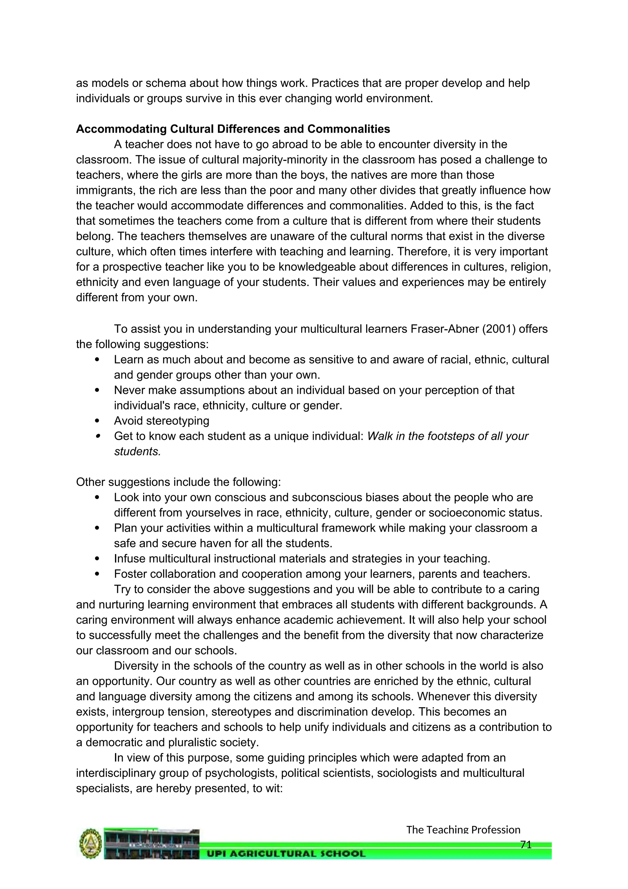 The Teaching Profession
as models or schema about how things work. Practices that are proper develop and help
individuals or groups survive in this ever changing world environment.
Accommodating Cultural Differences and Commonalities
A teacher does not have to go abroad to be able to encounter diversity in the
classroom. The issue of cultural majority-minority in the classroom has posed a challenge to
teachers, where the girls are more than the boys, the natives are more than those
immigrants, the rich are less than the poor and many other divides that greatly influence how
the teacher would accommodate differences and commonalities. Added to this, is the fact
that sometimes the teachers come from a culture that is different from where their students
belong. The teachers themselves are unaware of the cultural norms that exist in the diverse
culture, which often times interfere with teaching and learning. Therefore, it is very important
for a prospective teacher like you to be knowledgeable about differences in cultures, religion,
ethnicity and even language of your students. Their values and experiences may be entirely
different from your own.
To assist you in understanding your multicultural learners Fraser-Abner (2001) offers
the following suggestions:
 Learn as much about and become as sensitive to and aware of racial, ethnic, cultural
and gender groups other than your own.
 Never make assumptions about an individual based on your perception of that
individual's race, ethnicity, culture or gender.
 Avoid stereotyping
 Get to know each student as a unique individual: Walk in the footsteps of all your
students.
Other suggestions include the following:
 Look into your own conscious and subconscious biases about the people who are
different from yourselves in race, ethnicity, culture, gender or socioeconomic status.
 Plan your activities within a multicultural framework while making your classroom a
safe and secure haven for all the students.
 Infuse multicultural instructional materials and strategies in your teaching.
 Foster collaboration and cooperation among your learners, parents and teachers.
Try to consider the above suggestions and you will be able to contribute to a caring
and nurturing learning environment that embraces all students with different backgrounds. A
caring environment will always enhance academic achievement. It will also help your school
to successfully meet the challenges and the benefit from the diversity that now characterize
our classroom and our schools.
Diversity in the schools of the country as well as in other schools in the world is also
an opportunity. Our country as well as other countries are enriched by the ethnic, cultural
and language diversity among the citizens and among its schools. Whenever this diversity
exists, intergroup tension, stereotypes and discrimination develop. This becomes an
opportunity for teachers and schools to help unify individuals and citizens as a contribution to
a democratic and pluralistic society.
In view of this purpose, some guiding principles which were adapted from an
interdisciplinary group of psychologists, political scientists, sociologists and multicultural
specialists, are hereby presented, to wit:
71
 