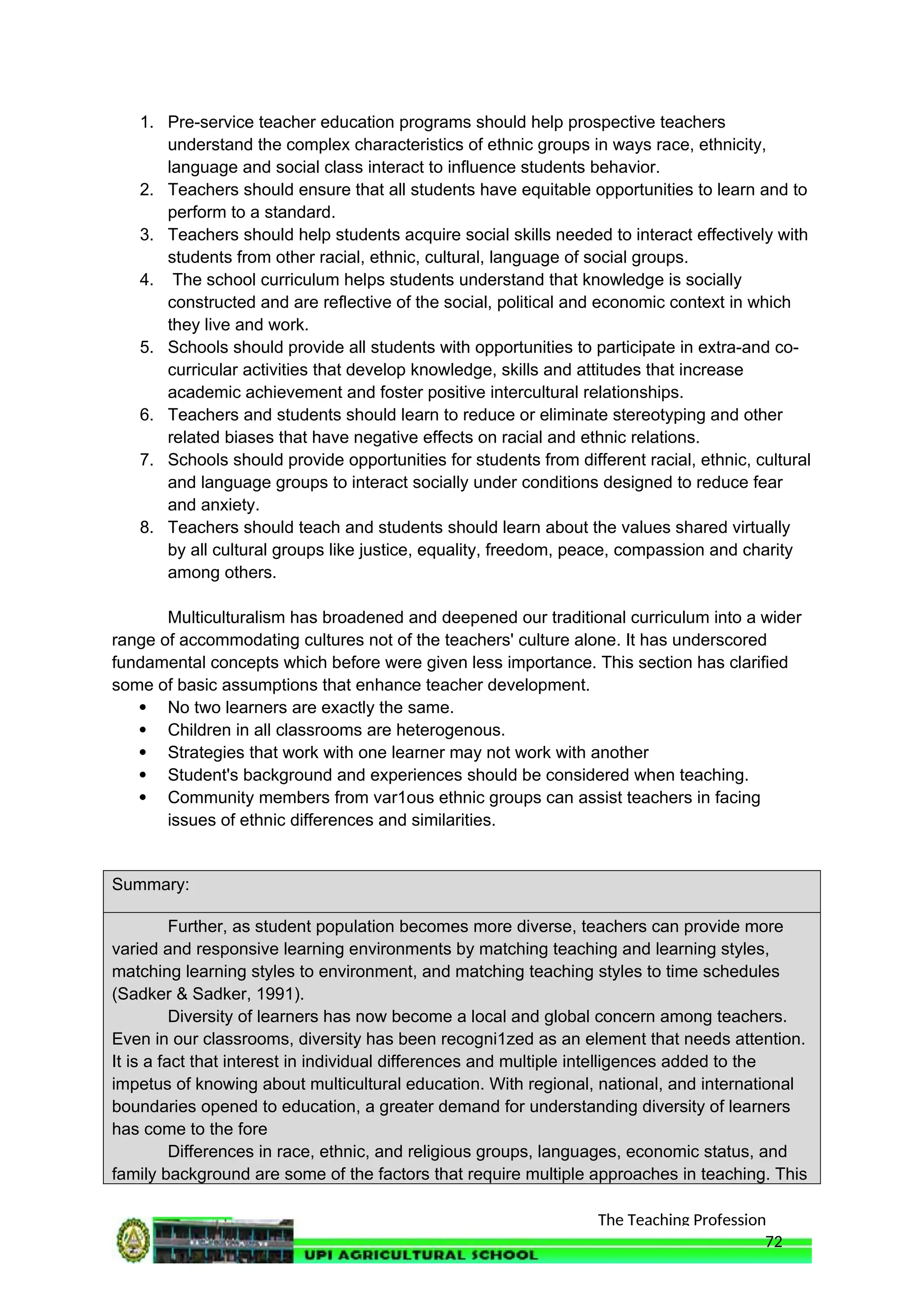 The Teaching Profession
1. Pre-service teacher education programs should help prospective teachers
understand the complex characteristics of ethnic groups in ways race, ethnicity,
language and social class interact to influence students behavior.
2. Teachers should ensure that all students have equitable opportunities to learn and to
perform to a standard.
3. Teachers should help students acquire social skills needed to interact effectively with
students from other racial, ethnic, cultural, language of social groups.
4. The school curriculum helps students understand that knowledge is socially
constructed and are reflective of the social, political and economic context in which
they live and work.
5. Schools should provide all students with opportunities to participate in extra-and co-
curricular activities that develop knowledge, skills and attitudes that increase
academic achievement and foster positive intercultural relationships.
6. Teachers and students should learn to reduce or eliminate stereotyping and other
related biases that have negative effects on racial and ethnic relations.
7. Schools should provide opportunities for students from different racial, ethnic, cultural
and language groups to interact socially under conditions designed to reduce fear
and anxiety.
8. Teachers should teach and students should learn about the values shared virtually
by all cultural groups like justice, equality, freedom, peace, compassion and charity
among others.
Multiculturalism has broadened and deepened our traditional curriculum into a wider
range of accommodating cultures not of the teachers' culture alone. It has underscored
fundamental concepts which before were given less importance. This section has clarified
some of basic assumptions that enhance teacher development.
 No two learners are exactly the same.
 Children in all classrooms are heterogenous.
 Strategies that work with one learner may not work with another
 Student's background and experiences should be considered when teaching.
 Community members from var1ous ethnic groups can assist teachers in facing
issues of ethnic differences and similarities.
Summary:
Further, as student population becomes more diverse, teachers can provide more
varied and responsive learning environments by matching teaching and learning styles,
matching learning styles to environment, and matching teaching styles to time schedules
(Sadker & Sadker, 1991).
Diversity of learners has now become a local and global concern among teachers.
Even in our classrooms, diversity has been recogni1zed as an element that needs attention.
It is a fact that interest in individual differences and multiple intelligences added to the
impetus of knowing about multicultural education. With regional, national, and international
boundaries opened to education, a greater demand for understanding diversity of learners
has come to the fore
Differences in race, ethnic, and religious groups, languages, economic status, and
family background are some of the factors that require multiple approaches in teaching. This
72
 