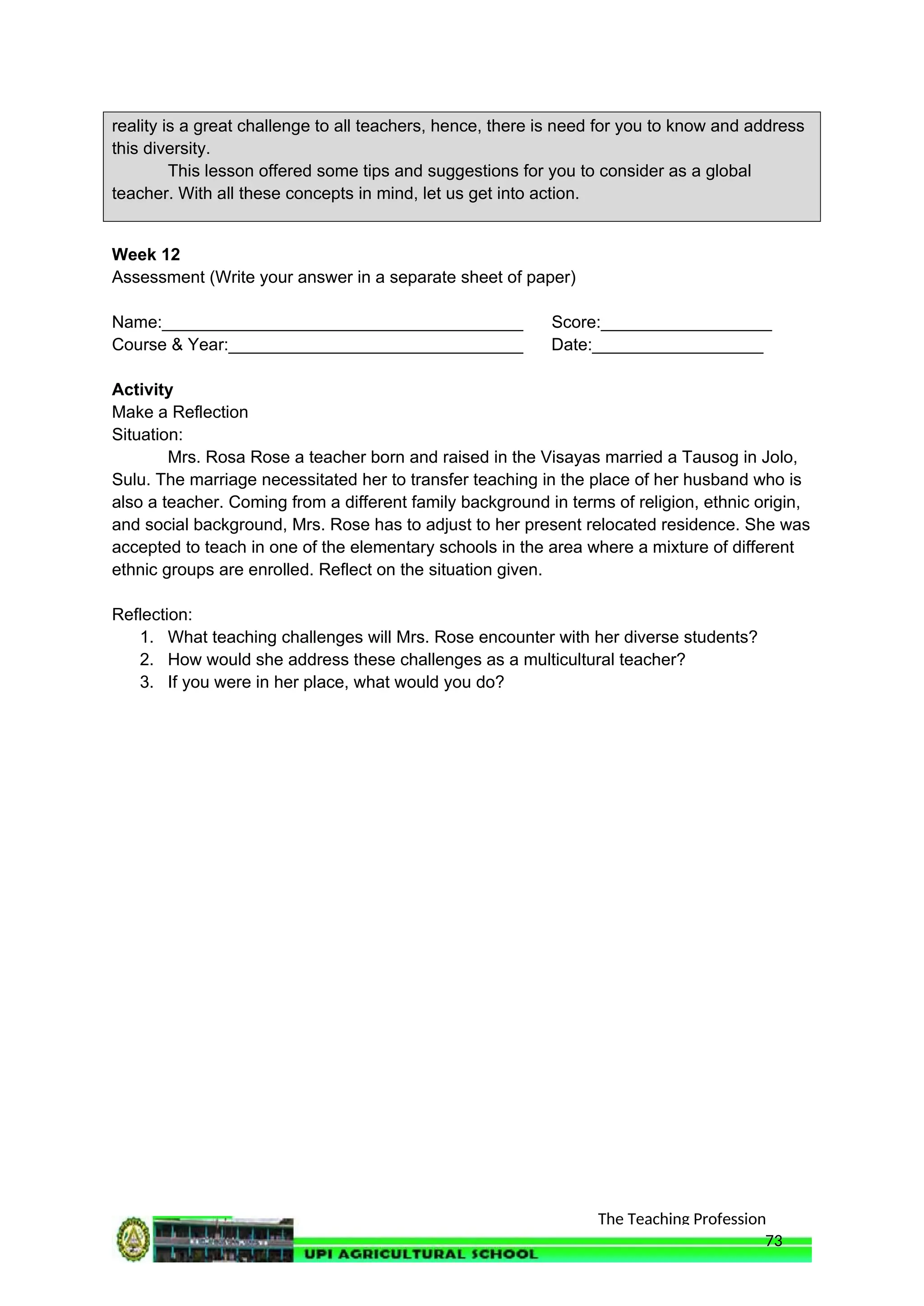 The Teaching Profession
reality is a great challenge to all teachers, hence, there is need for you to know and address
this diversity.
This lesson offered some tips and suggestions for you to consider as a global
teacher. With all these concepts in mind, let us get into action.
Week 12
Assessment (Write your answer in a separate sheet of paper)
Name:______________________________________ Score:__________________
Course & Year:_______________________________ Date:__________________
Activity
Make a Reflection
Situation:
Mrs. Rosa Rose a teacher born and raised in the Visayas married a Tausog in Jolo,
Sulu. The marriage necessitated her to transfer teaching in the place of her husband who is
also a teacher. Coming from a different family background in terms of religion, ethnic origin,
and social background, Mrs. Rose has to adjust to her present relocated residence. She was
accepted to teach in one of the elementary schools in the area where a mixture of different
ethnic groups are enrolled. Reflect on the situation given.
Reflection:
1. What teaching challenges will Mrs. Rose encounter with her diverse students?
2. How would she address these challenges as a multicultural teacher?
3. If you were in her place, what would you do?
73
 